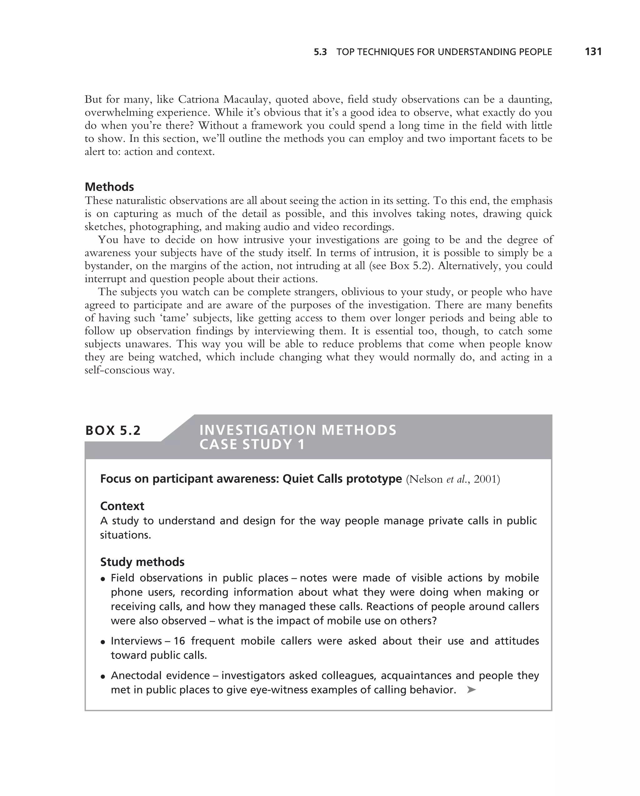 5.3 TOP TECHNIQUES FOR UNDERSTANDING PEOPLE              131



But for many, like Catriona Macaulay, quoted above, ﬁeld study observations can be a daunting,
overwhelming experience. While it’s obvious that it’s a good idea to observe, what exactly do you
do when you’re there? Without a framework you could spend a long time in the ﬁeld with little
to show. In this section, we’ll outline the methods you can employ and two important facets to be
alert to: action and context.


Methods
These naturalistic observations are all about seeing the action in its setting. To this end, the emphasis
is on capturing as much of the detail as possible, and this involves taking notes, drawing quick
sketches, photographing, and making audio and video recordings.
   You have to decide on how intrusive your investigations are going to be and the degree of
awareness your subjects have of the study itself. In terms of intrusion, it is possible to simply be a
bystander, on the margins of the action, not intruding at all (see Box 5.2). Alternatively, you could
interrupt and question people about their actions.
   The subjects you watch can be complete strangers, oblivious to your study, or people who have
agreed to participate and are aware of the purposes of the investigation. There are many beneﬁts
of having such ‘tame’ subjects, like getting access to them over longer periods and being able to
follow up observation ﬁndings by interviewing them. It is essential too, though, to catch some
subjects unawares. This way you will be able to reduce problems that come when people know
they are being watched, which include changing what they would normally do, and acting in a
self-conscious way.




BOX 5.2                  INVESTIGATION METHODS
                         CASE STUDY 1

   Focus on participant awareness: Quiet Calls prototype (Nelson et al., 2001)

   Context
   A study to understand and design for the way people manage private calls in public
   situations.

   Study methods
   • Field observations in public places – notes were made of visible actions by mobile
     phone users, recording information about what they were doing when making or
     receiving calls, and how they managed these calls. Reactions of people around callers
     were also observed – what is the impact of mobile use on others?
   • Interviews – 16 frequent mobile callers were asked about their use and attitudes
     toward public calls.
   • Anectodal evidence – investigators asked colleagues, acquaintances and people they
     met in public places to give eye-witness examples of calling behavior. ➤
 