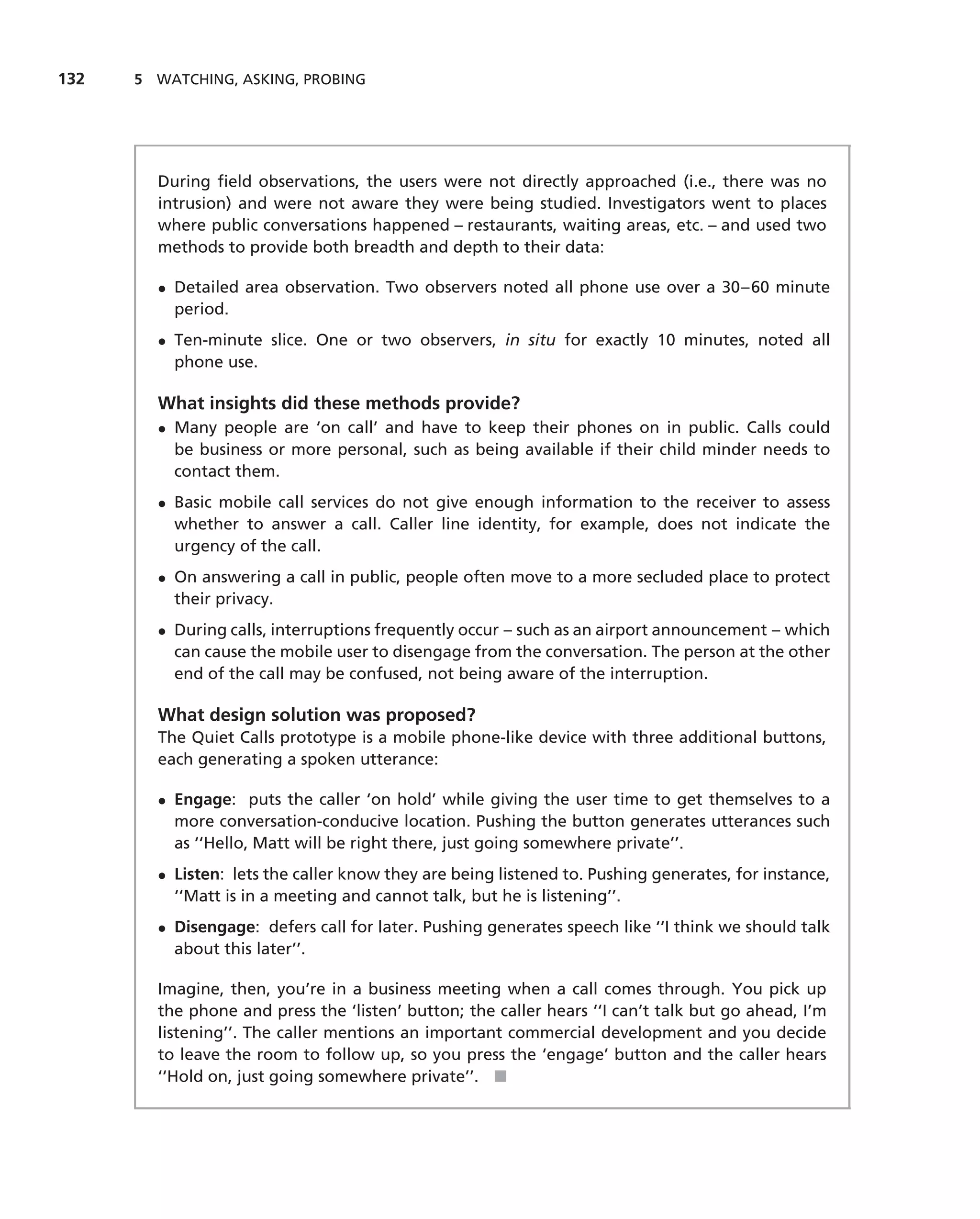 132   5 WATCHING, ASKING, PROBING




        During ﬁeld observations, the users were not directly approached (i.e., there was no
        intrusion) and were not aware they were being studied. Investigators went to places
        where public conversations happened – restaurants, waiting areas, etc. – and used two
        methods to provide both breadth and depth to their data:

        • Detailed area observation. Two observers noted all phone use over a 30–60 minute
          period.
        • Ten-minute slice. One or two observers, in situ for exactly 10 minutes, noted all
          phone use.

        What insights did these methods provide?
        • Many people are ‘on call’ and have to keep their phones on in public. Calls could
          be business or more personal, such as being available if their child minder needs to
          contact them.
        • Basic mobile call services do not give enough information to the receiver to assess
          whether to answer a call. Caller line identity, for example, does not indicate the
          urgency of the call.
        • On answering a call in public, people often move to a more secluded place to protect
          their privacy.
        • During calls, interruptions frequently occur – such as an airport announcement – which
          can cause the mobile user to disengage from the conversation. The person at the other
          end of the call may be confused, not being aware of the interruption.

        What design solution was proposed?
        The Quiet Calls prototype is a mobile phone-like device with three additional buttons,
        each generating a spoken utterance:

        • Engage: puts the caller ‘on hold’ while giving the user time to get themselves to a
          more conversation-conducive location. Pushing the button generates utterances such
          as ‘‘Hello, Matt will be right there, just going somewhere private’’.
        • Listen: lets the caller know they are being listened to. Pushing generates, for instance,
          ‘‘Matt is in a meeting and cannot talk, but he is listening’’.
        • Disengage: defers call for later. Pushing generates speech like ‘‘I think we should talk
          about this later’’.

        Imagine, then, you’re in a business meeting when a call comes through. You pick up
        the phone and press the ‘listen’ button; the caller hears ‘‘I can’t talk but go ahead, I’m
        listening’’. The caller mentions an important commercial development and you decide
        to leave the room to follow up, so you press the ‘engage’ button and the caller hears
        ‘‘Hold on, just going somewhere private’’. ■
 