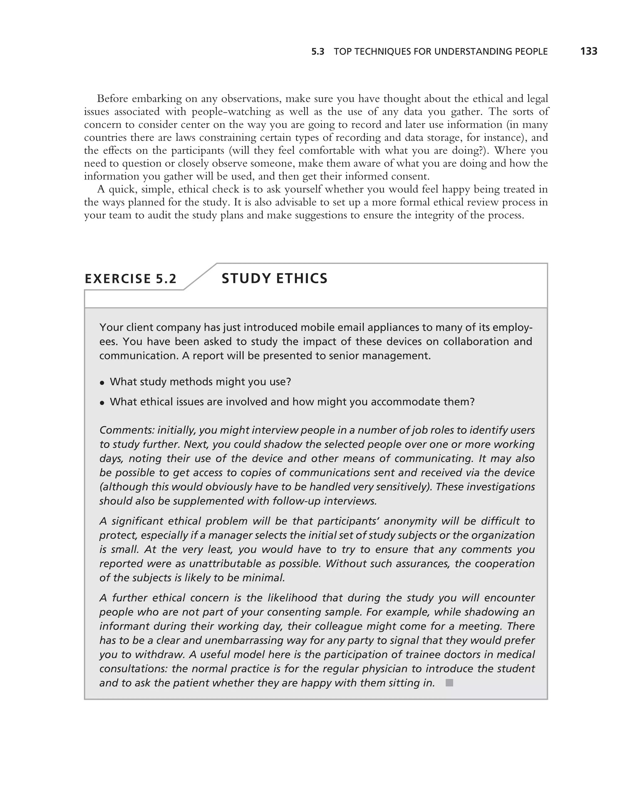5.3 TOP TECHNIQUES FOR UNDERSTANDING PEOPLE             133



   Before embarking on any observations, make sure you have thought about the ethical and legal
issues associated with people-watching as well as the use of any data you gather. The sorts of
concern to consider center on the way you are going to record and later use information (in many
countries there are laws constraining certain types of recording and data storage, for instance), and
the effects on the participants (will they feel comfortable with what you are doing?). Where you
need to question or closely observe someone, make them aware of what you are doing and how the
information you gather will be used, and then get their informed consent.
   A quick, simple, ethical check is to ask yourself whether you would feel happy being treated in
the ways planned for the study. It is also advisable to set up a more formal ethical review process in
your team to audit the study plans and make suggestions to ensure the integrity of the process.




EXERCISE 5.2                  STUDY ETHICS


   Your client company has just introduced mobile email appliances to many of its employ-
   ees. You have been asked to study the impact of these devices on collaboration and
   communication. A report will be presented to senior management.

   • What study methods might you use?
   • What ethical issues are involved and how might you accommodate them?

   Comments: initially, you might interview people in a number of job roles to identify users
   to study further. Next, you could shadow the selected people over one or more working
   days, noting their use of the device and other means of communicating. It may also
   be possible to get access to copies of communications sent and received via the device
   (although this would obviously have to be handled very sensitively). These investigations
   should also be supplemented with follow-up interviews.
   A signiﬁcant ethical problem will be that participants’ anonymity will be difﬁcult to
   protect, especially if a manager selects the initial set of study subjects or the organization
   is small. At the very least, you would have to try to ensure that any comments you
   reported were as unattributable as possible. Without such assurances, the cooperation
   of the subjects is likely to be minimal.
   A further ethical concern is the likelihood that during the study you will encounter
   people who are not part of your consenting sample. For example, while shadowing an
   informant during their working day, their colleague might come for a meeting. There
   has to be a clear and unembarrassing way for any party to signal that they would prefer
   you to withdraw. A useful model here is the participation of trainee doctors in medical
   consultations: the normal practice is for the regular physician to introduce the student
   and to ask the patient whether they are happy with them sitting in. ■
 