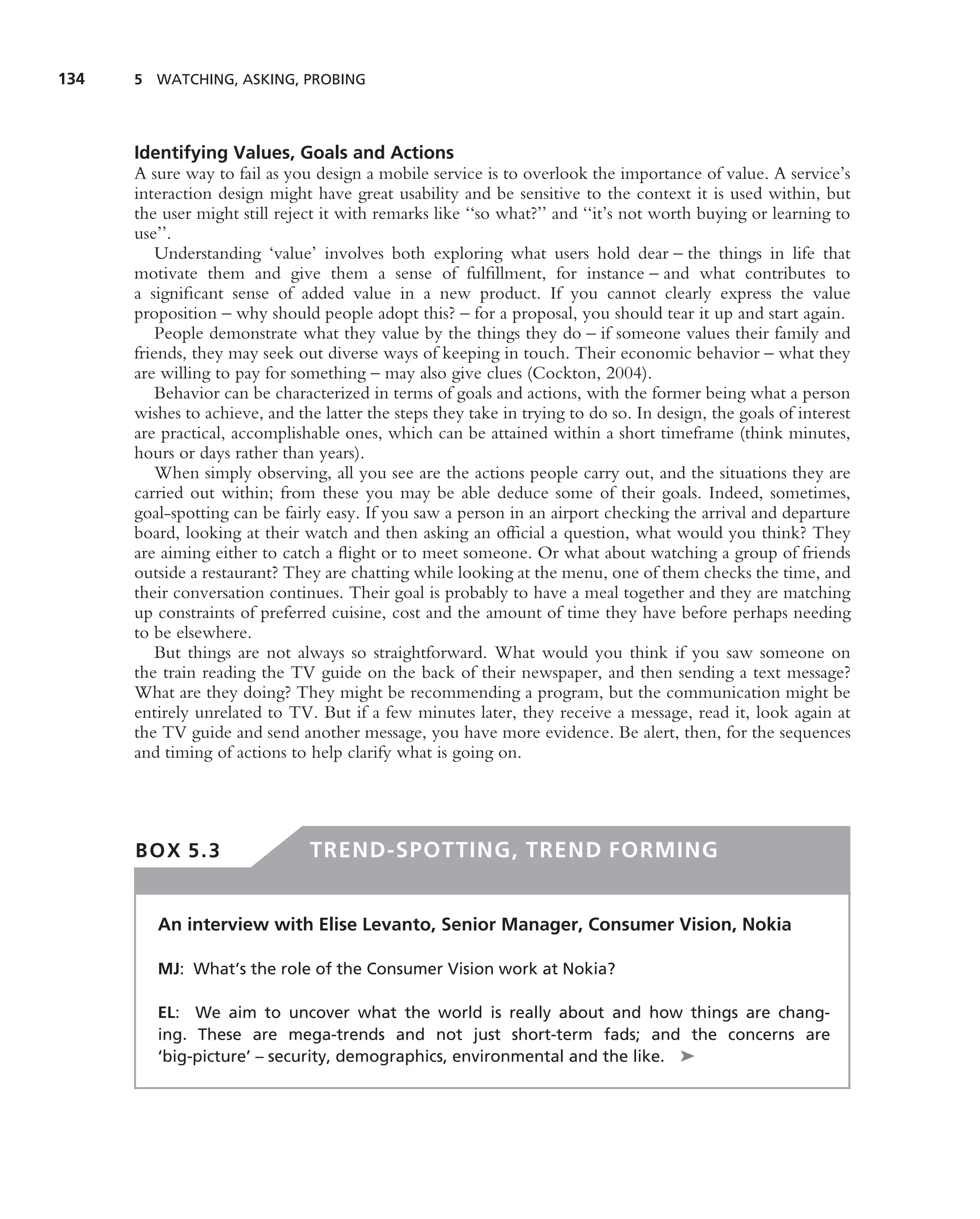 134   5 WATCHING, ASKING, PROBING




      Identifying Values, Goals and Actions
      A sure way to fail as you design a mobile service is to overlook the importance of value. A service’s
      interaction design might have great usability and be sensitive to the context it is used within, but
      the user might still reject it with remarks like ‘‘so what?’’ and ‘‘it’s not worth buying or learning to
      use’’.
          Understanding ‘value’ involves both exploring what users hold dear – the things in life that
      motivate them and give them a sense of fulﬁllment, for instance – and what contributes to
      a signiﬁcant sense of added value in a new product. If you cannot clearly express the value
      proposition – why should people adopt this? – for a proposal, you should tear it up and start again.
          People demonstrate what they value by the things they do – if someone values their family and
      friends, they may seek out diverse ways of keeping in touch. Their economic behavior – what they
      are willing to pay for something – may also give clues (Cockton, 2004).
          Behavior can be characterized in terms of goals and actions, with the former being what a person
      wishes to achieve, and the latter the steps they take in trying to do so. In design, the goals of interest
      are practical, accomplishable ones, which can be attained within a short timeframe (think minutes,
      hours or days rather than years).
          When simply observing, all you see are the actions people carry out, and the situations they are
      carried out within; from these you may be able deduce some of their goals. Indeed, sometimes,
      goal-spotting can be fairly easy. If you saw a person in an airport checking the arrival and departure
      board, looking at their watch and then asking an ofﬁcial a question, what would you think? They
      are aiming either to catch a ﬂight or to meet someone. Or what about watching a group of friends
      outside a restaurant? They are chatting while looking at the menu, one of them checks the time, and
      their conversation continues. Their goal is probably to have a meal together and they are matching
      up constraints of preferred cuisine, cost and the amount of time they have before perhaps needing
      to be elsewhere.
          But things are not always so straightforward. What would you think if you saw someone on
      the train reading the TV guide on the back of their newspaper, and then sending a text message?
      What are they doing? They might be recommending a program, but the communication might be
      entirely unrelated to TV. But if a few minutes later, they receive a message, read it, look again at
      the TV guide and send another message, you have more evidence. Be alert, then, for the sequences
      and timing of actions to help clarify what is going on.




      BOX 5.3                  TREND-SPOTTING, TREND FORMING


         An interview with Elise Levanto, Senior Manager, Consumer Vision, Nokia

         MJ: What’s the role of the Consumer Vision work at Nokia?

         EL: We aim to uncover what the world is really about and how things are chang-
         ing. These are mega-trends and not just short-term fads; and the concerns are
         ‘big-picture’ – security, demographics, environmental and the like. ➤
 
