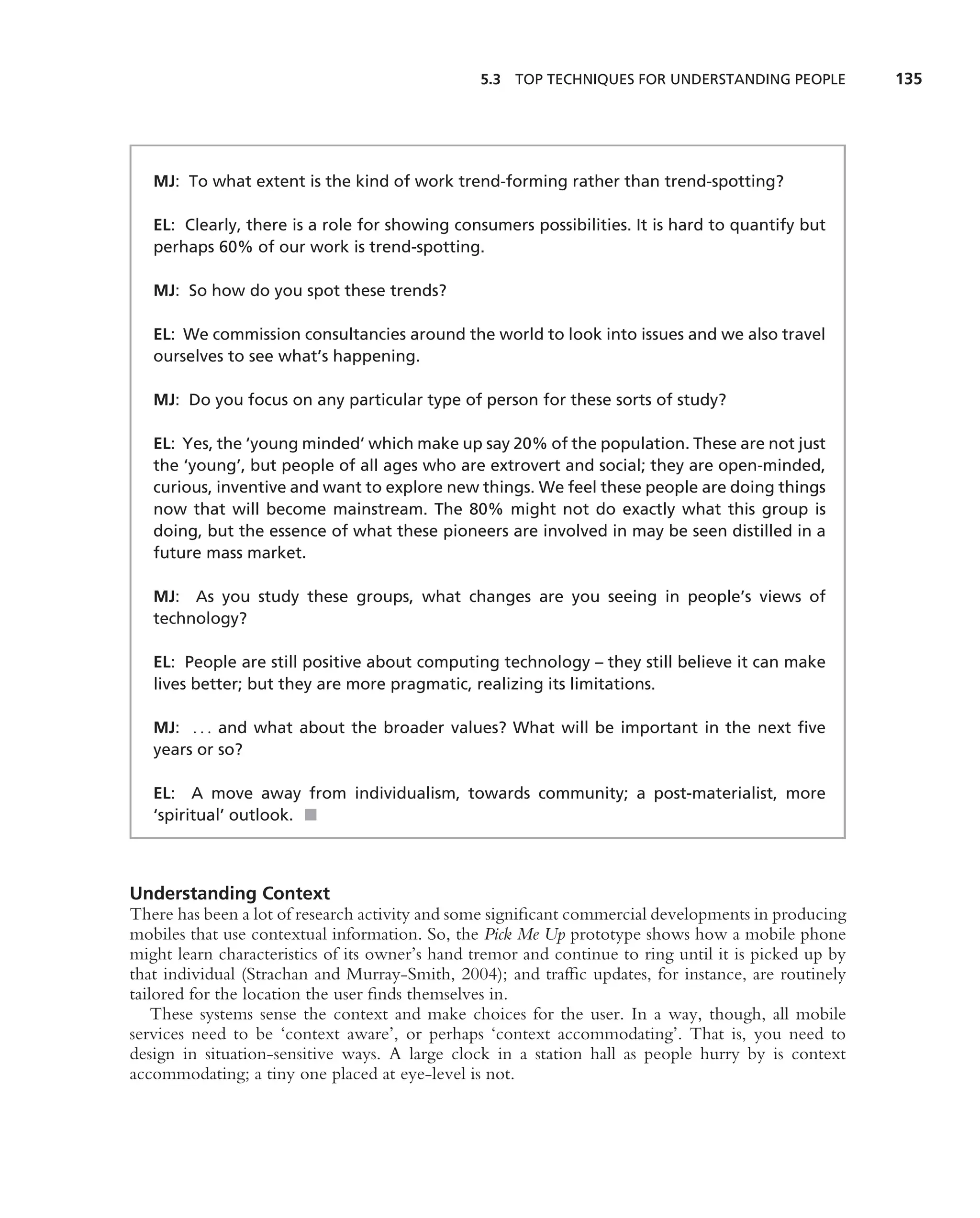 5.3 TOP TECHNIQUES FOR UNDERSTANDING PEOPLE            135




   MJ: To what extent is the kind of work trend-forming rather than trend-spotting?

   EL: Clearly, there is a role for showing consumers possibilities. It is hard to quantify but
   perhaps 60% of our work is trend-spotting.

   MJ: So how do you spot these trends?

   EL: We commission consultancies around the world to look into issues and we also travel
   ourselves to see what’s happening.

   MJ: Do you focus on any particular type of person for these sorts of study?

   EL: Yes, the ‘young minded’ which make up say 20% of the population. These are not just
   the ‘young’, but people of all ages who are extrovert and social; they are open-minded,
   curious, inventive and want to explore new things. We feel these people are doing things
   now that will become mainstream. The 80% might not do exactly what this group is
   doing, but the essence of what these pioneers are involved in may be seen distilled in a
   future mass market.

   MJ: As you study these groups, what changes are you seeing in people’s views of
   technology?

   EL: People are still positive about computing technology – they still believe it can make
   lives better; but they are more pragmatic, realizing its limitations.

   MJ: . . . and what about the broader values? What will be important in the next ﬁve
   years or so?

   EL: A move away from individualism, towards community; a post-materialist, more
   ‘spiritual’ outlook. ■



Understanding Context
There has been a lot of research activity and some signiﬁcant commercial developments in producing
mobiles that use contextual information. So, the Pick Me Up prototype shows how a mobile phone
might learn characteristics of its owner’s hand tremor and continue to ring until it is picked up by
that individual (Strachan and Murray-Smith, 2004); and trafﬁc updates, for instance, are routinely
tailored for the location the user ﬁnds themselves in.
    These systems sense the context and make choices for the user. In a way, though, all mobile
services need to be ‘context aware’, or perhaps ‘context accommodating’. That is, you need to
design in situation-sensitive ways. A large clock in a station hall as people hurry by is context
accommodating; a tiny one placed at eye-level is not.
 