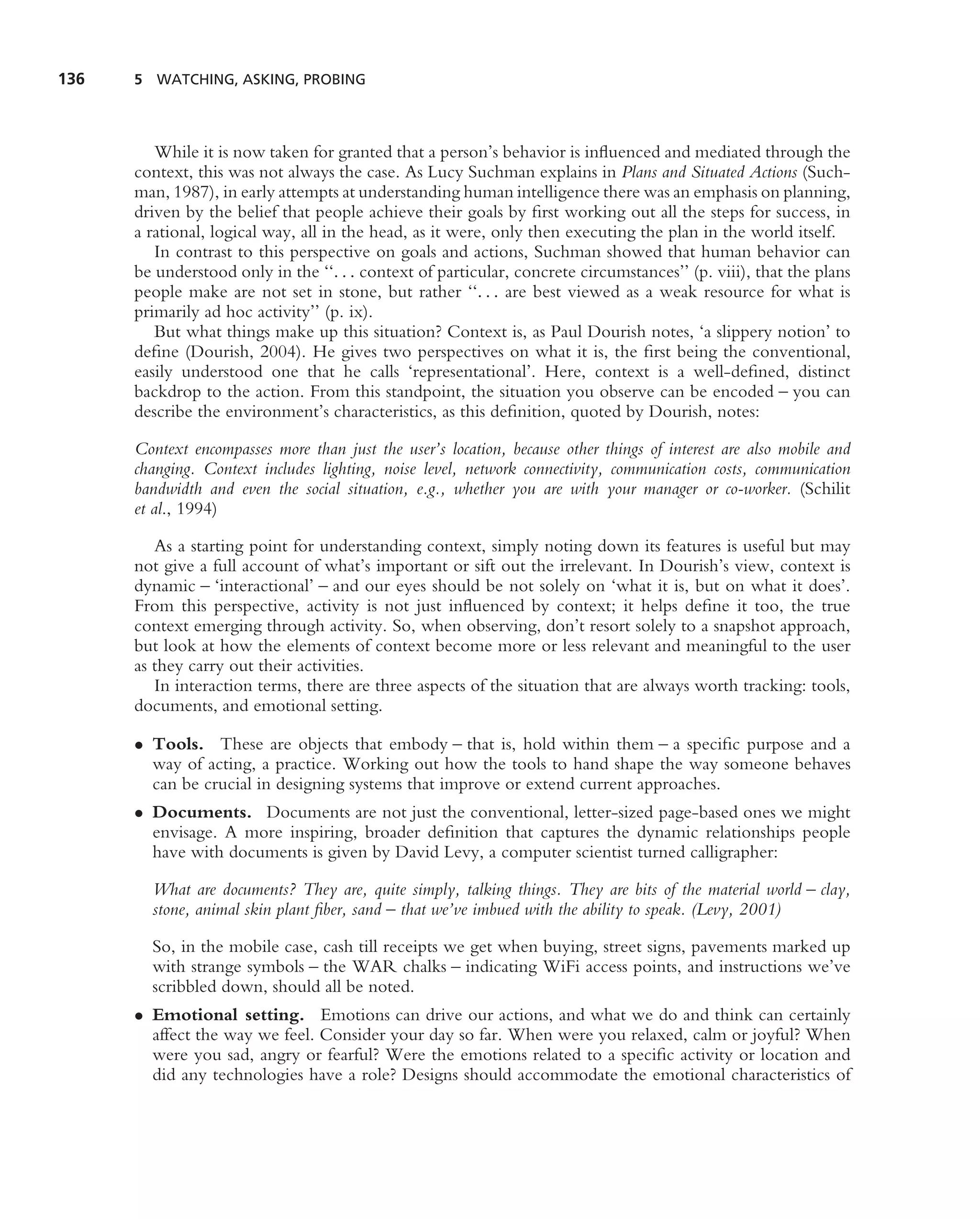 136   5 WATCHING, ASKING, PROBING




         While it is now taken for granted that a person’s behavior is inﬂuenced and mediated through the
      context, this was not always the case. As Lucy Suchman explains in Plans and Situated Actions (Such-
      man, 1987), in early attempts at understanding human intelligence there was an emphasis on planning,
      driven by the belief that people achieve their goals by ﬁrst working out all the steps for success, in
      a rational, logical way, all in the head, as it were, only then executing the plan in the world itself.
         In contrast to this perspective on goals and actions, Suchman showed that human behavior can
      be understood only in the ‘‘. . . context of particular, concrete circumstances’’ (p. viii), that the plans
      people make are not set in stone, but rather ‘‘. . . are best viewed as a weak resource for what is
      primarily ad hoc activity’’ (p. ix).
         But what things make up this situation? Context is, as Paul Dourish notes, ‘a slippery notion’ to
      deﬁne (Dourish, 2004). He gives two perspectives on what it is, the ﬁrst being the conventional,
      easily understood one that he calls ‘representational’. Here, context is a well-deﬁned, distinct
      backdrop to the action. From this standpoint, the situation you observe can be encoded – you can
      describe the environment’s characteristics, as this deﬁnition, quoted by Dourish, notes:

      Context encompasses more than just the user’s location, because other things of interest are also mobile and
      changing. Context includes lighting, noise level, network connectivity, communication costs, communication
      bandwidth and even the social situation, e.g., whether you are with your manager or co-worker. (Schilit
      et al., 1994)

         As a starting point for understanding context, simply noting down its features is useful but may
      not give a full account of what’s important or sift out the irrelevant. In Dourish’s view, context is
      dynamic – ‘interactional’ – and our eyes should be not solely on ‘what it is, but on what it does’.
      From this perspective, activity is not just inﬂuenced by context; it helps deﬁne it too, the true
      context emerging through activity. So, when observing, don’t resort solely to a snapshot approach,
      but look at how the elements of context become more or less relevant and meaningful to the user
      as they carry out their activities.
         In interaction terms, there are three aspects of the situation that are always worth tracking: tools,
      documents, and emotional setting.

      • Tools. These are objects that embody – that is, hold within them – a speciﬁc purpose and a
        way of acting, a practice. Working out how the tools to hand shape the way someone behaves
        can be crucial in designing systems that improve or extend current approaches.
      • Documents. Documents are not just the conventional, letter-sized page-based ones we might
        envisage. A more inspiring, broader deﬁnition that captures the dynamic relationships people
        have with documents is given by David Levy, a computer scientist turned calligrapher:

        What are documents? They are, quite simply, talking things. They are bits of the material world – clay,
        stone, animal skin plant ﬁber, sand – that we’ve imbued with the ability to speak. (Levy, 2001)

        So, in the mobile case, cash till receipts we get when buying, street signs, pavements marked up
        with strange symbols – the WAR chalks – indicating WiFi access points, and instructions we’ve
        scribbled down, should all be noted.
      • Emotional setting. Emotions can drive our actions, and what we do and think can certainly
        affect the way we feel. Consider your day so far. When were you relaxed, calm or joyful? When
        were you sad, angry or fearful? Were the emotions related to a speciﬁc activity or location and
        did any technologies have a role? Designs should accommodate the emotional characteristics of
 