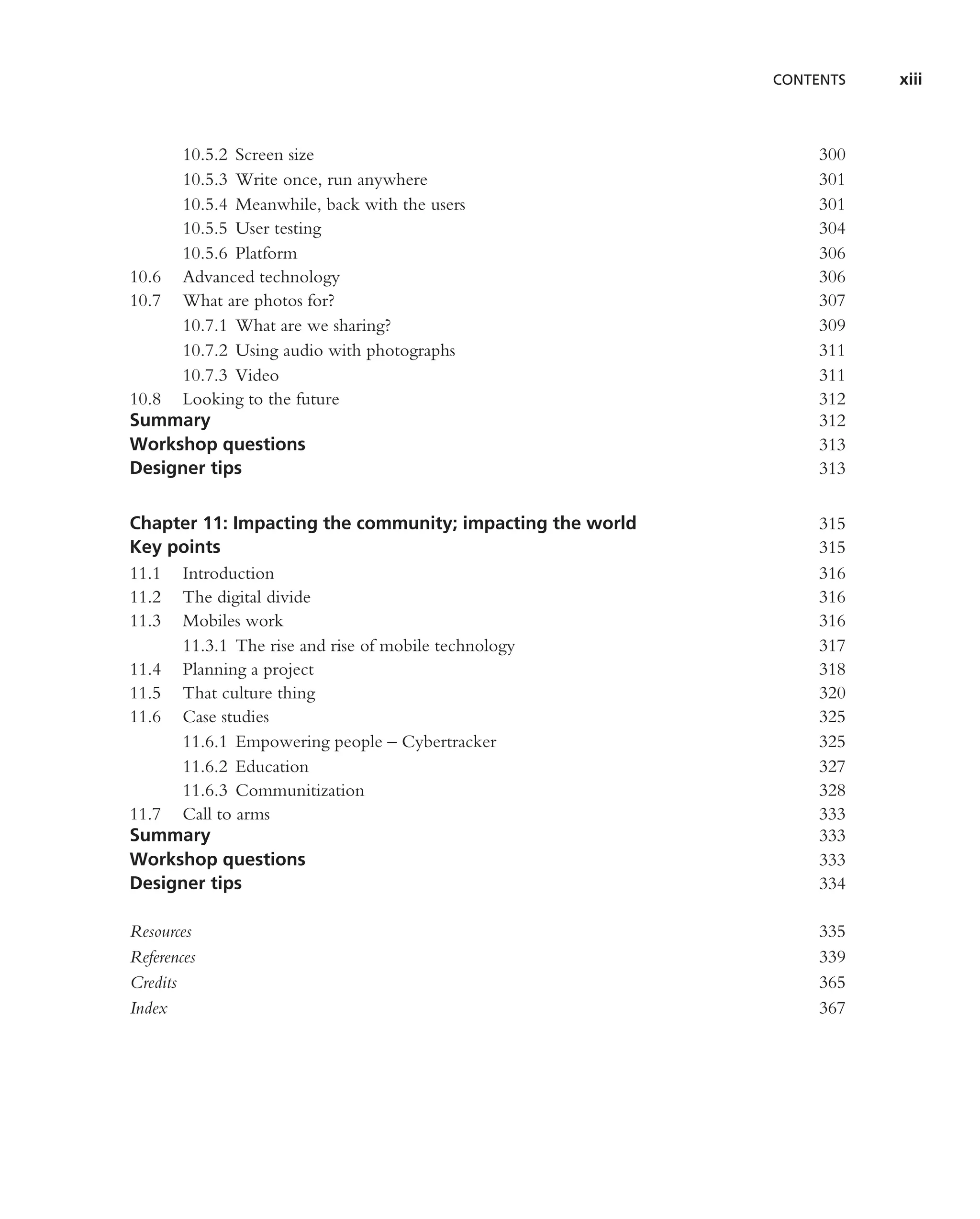 CONTENTS   xiii



     10.5.2 Screen size                                         300
     10.5.3 Write once, run anywhere                            301
     10.5.4 Meanwhile, back with the users                      301
     10.5.5 User testing                                        304
     10.5.6 Platform                                            306
10.6 Advanced technology                                        306
10.7 What are photos for?                                       307
     10.7.1 What are we sharing?                                309
     10.7.2 Using audio with photographs                        311
     10.7.3 Video                                               311
10.8 Looking to the future                                      312
Summary                                                         312
Workshop questions                                              313
Designer tips                                                   313


Chapter 11: Impacting the community; impacting the world        315
Key points                                                      315
11.1 Introduction                                               316
11.2 The digital divide                                         316
11.3 Mobiles work                                               316
     11.3.1 The rise and rise of mobile technology              317
11.4 Planning a project                                         318
11.5 That culture thing                                         320
11.6 Case studies                                               325
     11.6.1 Empowering people – Cybertracker                    325
     11.6.2 Education                                           327
     11.6.3 Communitization                                     328
11.7 Call to arms                                               333
Summary                                                         333
Workshop questions                                              333
Designer tips                                                   334

Resources                                                       335
References                                                      339
Credits                                                         365
Index                                                           367
 