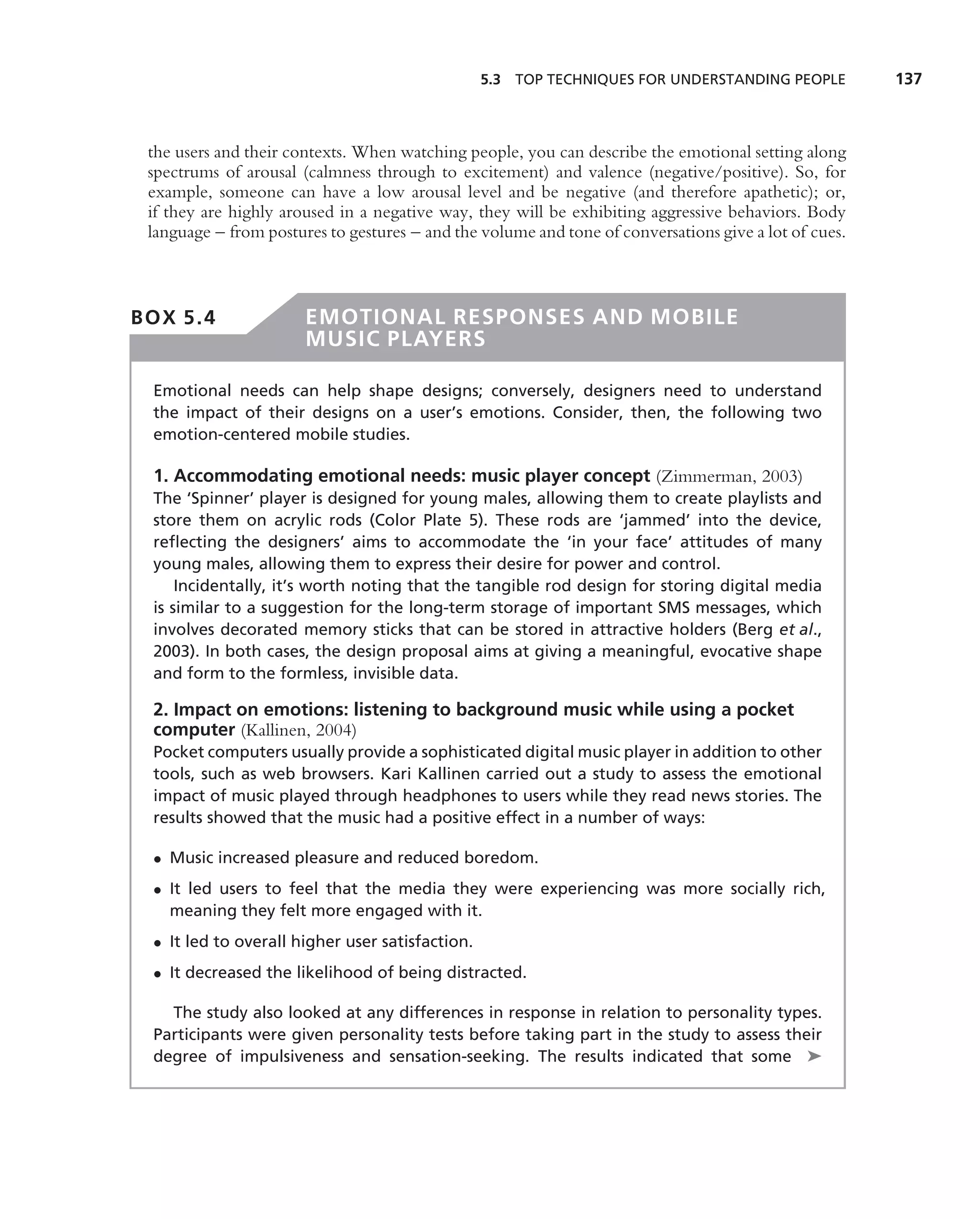 5.3 TOP TECHNIQUES FOR UNDERSTANDING PEOPLE           137



 the users and their contexts. When watching people, you can describe the emotional setting along
 spectrums of arousal (calmness through to excitement) and valence (negative/positive). So, for
 example, someone can have a low arousal level and be negative (and therefore apathetic); or,
 if they are highly aroused in a negative way, they will be exhibiting aggressive behaviors. Body
 language – from postures to gestures – and the volume and tone of conversations give a lot of cues.



BOX 5.4                EMOTIONAL RESPONSES AND MOBILE
                       MUSIC PLAYERS

 Emotional needs can help shape designs; conversely, designers need to understand
 the impact of their designs on a user’s emotions. Consider, then, the following two
 emotion-centered mobile studies.

 1. Accommodating emotional needs: music player concept (Zimmerman, 2003)
 The ‘Spinner’ player is designed for young males, allowing them to create playlists and
 store them on acrylic rods (Color Plate 5). These rods are ‘jammed’ into the device,
 reﬂecting the designers’ aims to accommodate the ‘in your face’ attitudes of many
 young males, allowing them to express their desire for power and control.
     Incidentally, it’s worth noting that the tangible rod design for storing digital media
 is similar to a suggestion for the long-term storage of important SMS messages, which
 involves decorated memory sticks that can be stored in attractive holders (Berg et al.,
 2003). In both cases, the design proposal aims at giving a meaningful, evocative shape
 and form to the formless, invisible data.

 2. Impact on emotions: listening to background music while using a pocket
 computer (Kallinen, 2004)
 Pocket computers usually provide a sophisticated digital music player in addition to other
 tools, such as web browsers. Kari Kallinen carried out a study to assess the emotional
 impact of music played through headphones to users while they read news stories. The
 results showed that the music had a positive effect in a number of ways:

 • Music increased pleasure and reduced boredom.
 • It led users to feel that the media they were experiencing was more socially rich,
   meaning they felt more engaged with it.
 • It led to overall higher user satisfaction.
 • It decreased the likelihood of being distracted.

   The study also looked at any differences in response in relation to personality types.
 Participants were given personality tests before taking part in the study to assess their
 degree of impulsiveness and sensation-seeking. The results indicated that some ➤
 