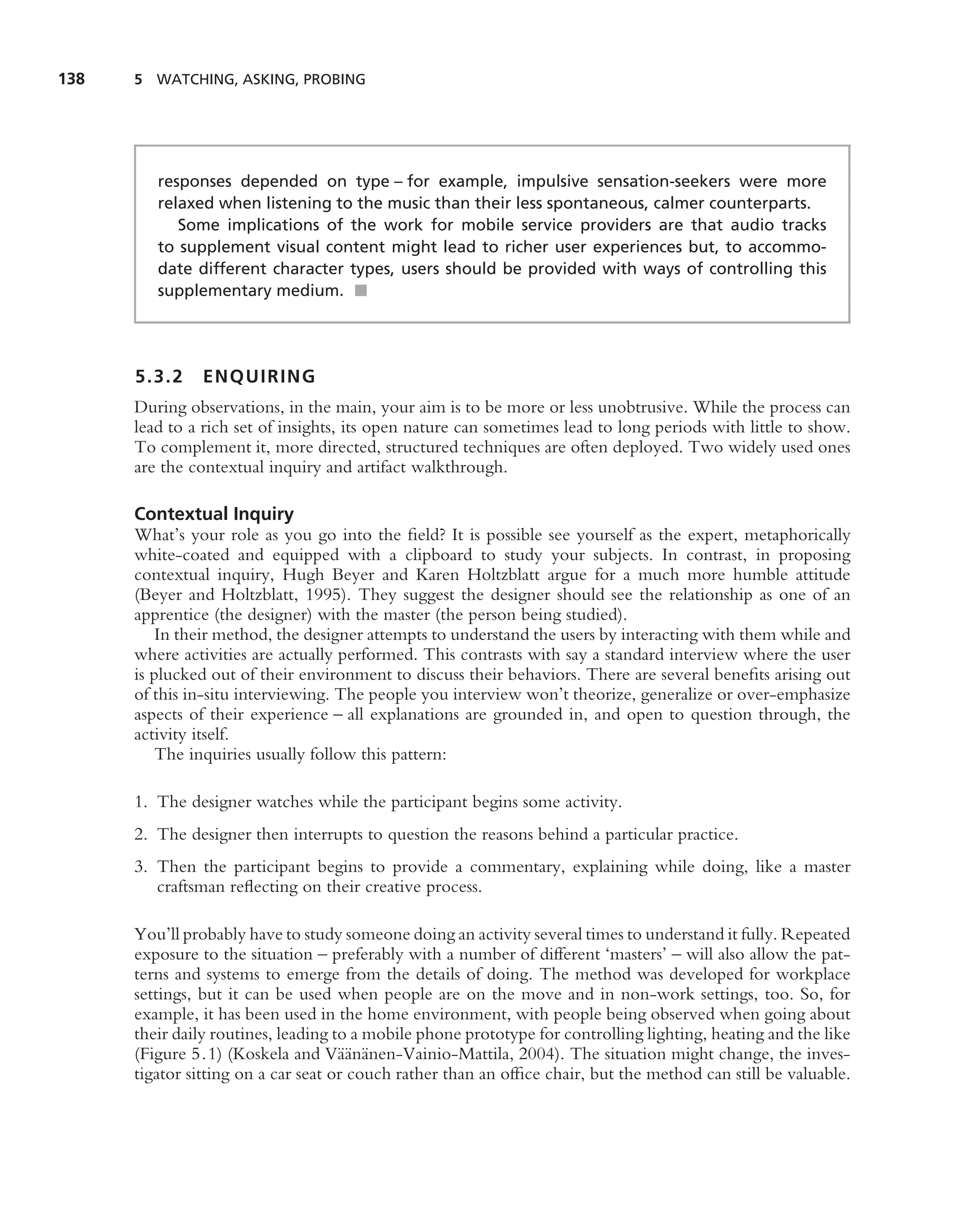 138   5 WATCHING, ASKING, PROBING




         responses depended on type – for example, impulsive sensation-seekers were more
         relaxed when listening to the music than their less spontaneous, calmer counterparts.
            Some implications of the work for mobile service providers are that audio tracks
         to supplement visual content might lead to richer user experiences but, to accommo-
         date different character types, users should be provided with ways of controlling this
         supplementary medium. ■




      5.3.2    ENQUIRING
      During observations, in the main, your aim is to be more or less unobtrusive. While the process can
      lead to a rich set of insights, its open nature can sometimes lead to long periods with little to show.
      To complement it, more directed, structured techniques are often deployed. Two widely used ones
      are the contextual inquiry and artifact walkthrough.

      Contextual Inquiry
      What’s your role as you go into the ﬁeld? It is possible see yourself as the expert, metaphorically
      white-coated and equipped with a clipboard to study your subjects. In contrast, in proposing
      contextual inquiry, Hugh Beyer and Karen Holtzblatt argue for a much more humble attitude
      (Beyer and Holtzblatt, 1995). They suggest the designer should see the relationship as one of an
      apprentice (the designer) with the master (the person being studied).
          In their method, the designer attempts to understand the users by interacting with them while and
      where activities are actually performed. This contrasts with say a standard interview where the user
      is plucked out of their environment to discuss their behaviors. There are several beneﬁts arising out
      of this in-situ interviewing. The people you interview won’t theorize, generalize or over-emphasize
      aspects of their experience – all explanations are grounded in, and open to question through, the
      activity itself.
          The inquiries usually follow this pattern:

      1. The designer watches while the participant begins some activity.
      2. The designer then interrupts to question the reasons behind a particular practice.
      3. Then the participant begins to provide a commentary, explaining while doing, like a master
         craftsman reﬂecting on their creative process.

      You’ll probably have to study someone doing an activity several times to understand it fully. Repeated
      exposure to the situation – preferably with a number of different ‘masters’ – will also allow the pat-
      terns and systems to emerge from the details of doing. The method was developed for workplace
      settings, but it can be used when people are on the move and in non-work settings, too. So, for
      example, it has been used in the home environment, with people being observed when going about
      their daily routines, leading to a mobile phone prototype for controlling lighting, heating and the like
                                     a¨ a
      (Figure 5.1) (Koskela and V¨ an¨ nen-Vainio-Mattila, 2004). The situation might change, the inves-
      tigator sitting on a car seat or couch rather than an ofﬁce chair, but the method can still be valuable.
 