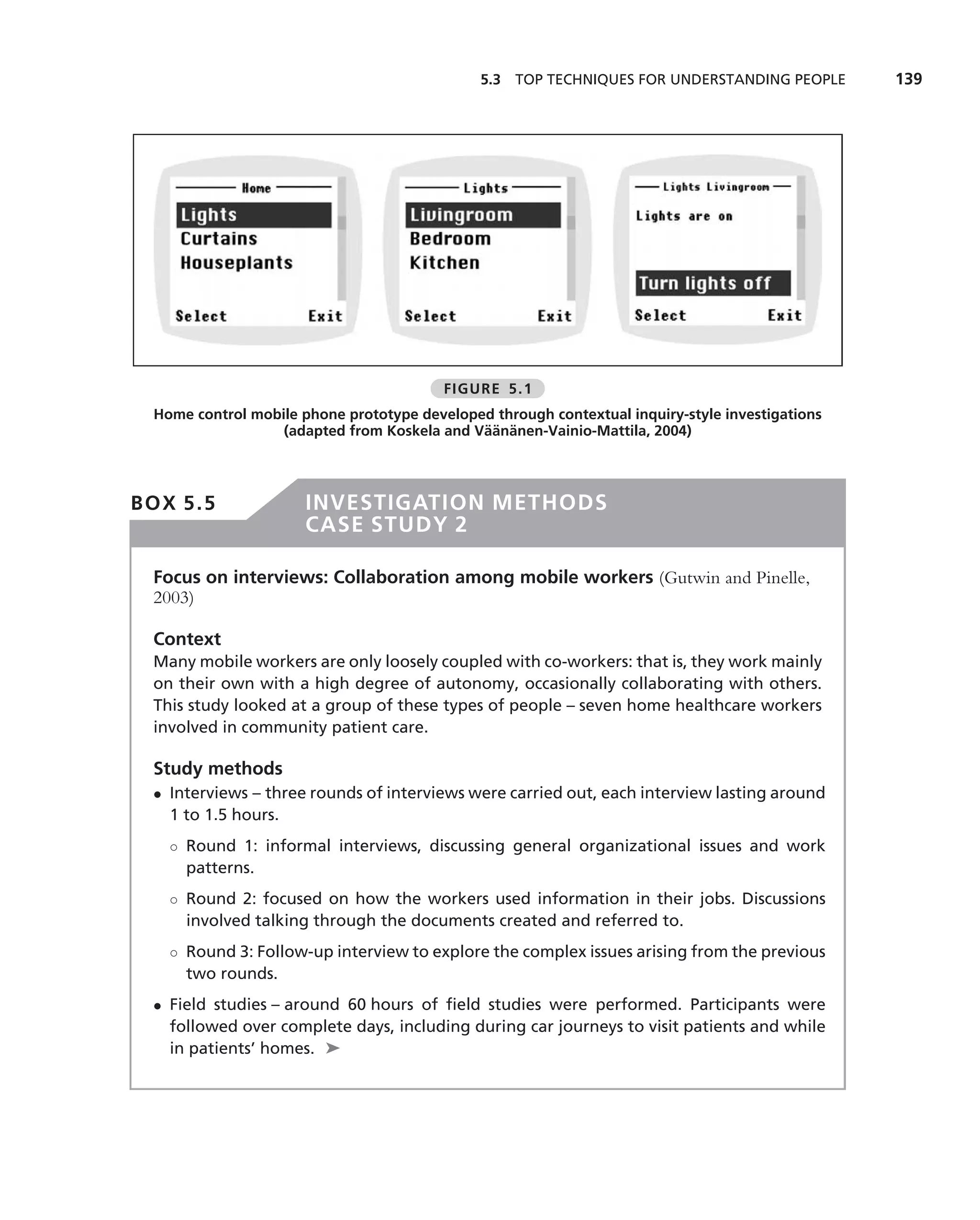 5.3 TOP TECHNIQUES FOR UNDERSTANDING PEOPLE        139




                                         FIGURE 5.1
 Home control mobile phone prototype developed through contextual inquiry-style investigations
                                             ¨¨ ¨
                  (adapted from Koskela and Vaananen-Vainio-Mattila, 2004)




BOX 5.5               INVESTIGATION METHODS
                      CASE STUDY 2

 Focus on interviews: Collaboration among mobile workers (Gutwin and Pinelle,
 2003)

 Context
 Many mobile workers are only loosely coupled with co-workers: that is, they work mainly
 on their own with a high degree of autonomy, occasionally collaborating with others.
 This study looked at a group of these types of people – seven home healthcare workers
 involved in community patient care.

 Study methods
 • Interviews – three rounds of interviews were carried out, each interview lasting around
   1 to 1.5 hours.
   ◦ Round 1: informal interviews, discussing general organizational issues and work
     patterns.
   ◦ Round 2: focused on how the workers used information in their jobs. Discussions
     involved talking through the documents created and referred to.
   ◦ Round 3: Follow-up interview to explore the complex issues arising from the previous
     two rounds.
 • Field studies – around 60 hours of ﬁeld studies were performed. Participants were
   followed over complete days, including during car journeys to visit patients and while
   in patients’ homes. ➤
 