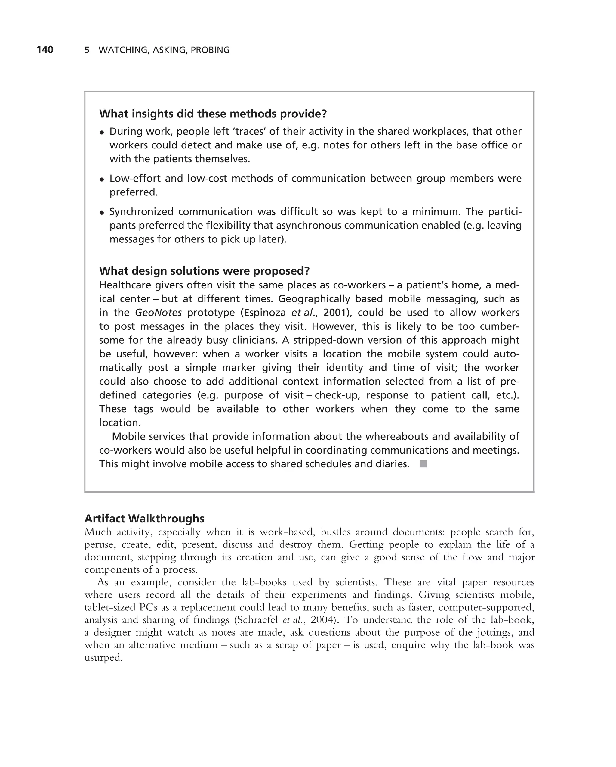 140   5 WATCHING, ASKING, PROBING




         What insights did these methods provide?
         • During work, people left ‘traces’ of their activity in the shared workplaces, that other
           workers could detect and make use of, e.g. notes for others left in the base ofﬁce or
           with the patients themselves.
         • Low-effort and low-cost methods of communication between group members were
           preferred.
         • Synchronized communication was difﬁcult so was kept to a minimum. The partici-
           pants preferred the ﬂexibility that asynchronous communication enabled (e.g. leaving
           messages for others to pick up later).


         What design solutions were proposed?
         Healthcare givers often visit the same places as co-workers – a patient’s home, a med-
         ical center – but at different times. Geographically based mobile messaging, such as
         in the GeoNotes prototype (Espinoza et al., 2001), could be used to allow workers
         to post messages in the places they visit. However, this is likely to be too cumber-
         some for the already busy clinicians. A stripped-down version of this approach might
         be useful, however: when a worker visits a location the mobile system could auto-
         matically post a simple marker giving their identity and time of visit; the worker
         could also choose to add additional context information selected from a list of pre-
         deﬁned categories (e.g. purpose of visit – check-up, response to patient call, etc.).
         These tags would be available to other workers when they come to the same
         location.
            Mobile services that provide information about the whereabouts and availability of
         co-workers would also be useful helpful in coordinating communications and meetings.
         This might involve mobile access to shared schedules and diaries. ■




      Artifact Walkthroughs
      Much activity, especially when it is work-based, bustles around documents: people search for,
      peruse, create, edit, present, discuss and destroy them. Getting people to explain the life of a
      document, stepping through its creation and use, can give a good sense of the ﬂow and major
      components of a process.
         As an example, consider the lab-books used by scientists. These are vital paper resources
      where users record all the details of their experiments and ﬁndings. Giving scientists mobile,
      tablet-sized PCs as a replacement could lead to many beneﬁts, such as faster, computer-supported,
      analysis and sharing of ﬁndings (Schraefel et al., 2004). To understand the role of the lab-book,
      a designer might watch as notes are made, ask questions about the purpose of the jottings, and
      when an alternative medium – such as a scrap of paper – is used, enquire why the lab-book was
      usurped.
 