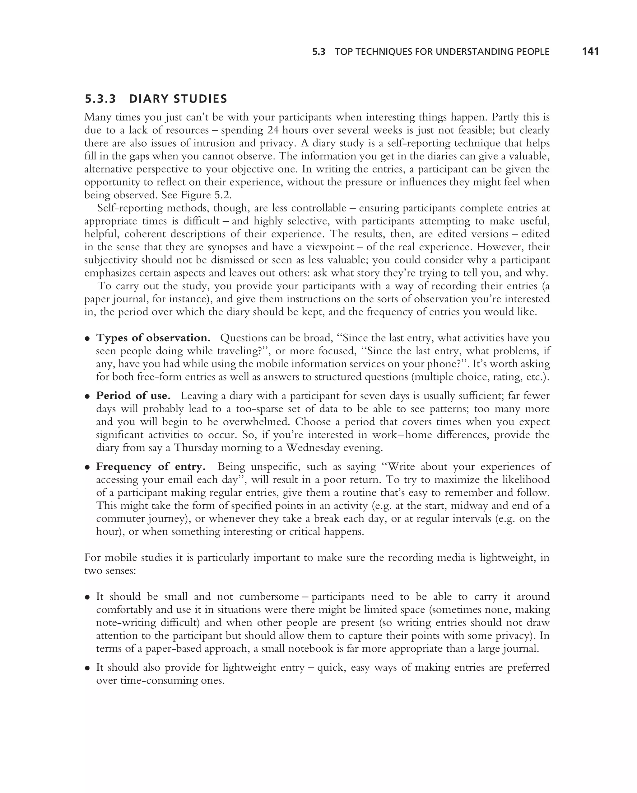 5.3 TOP TECHNIQUES FOR UNDERSTANDING PEOPLE              141



5.3.3 DIARY STUDIES
Many times you just can’t be with your participants when interesting things happen. Partly this is
due to a lack of resources – spending 24 hours over several weeks is just not feasible; but clearly
there are also issues of intrusion and privacy. A diary study is a self-reporting technique that helps
ﬁll in the gaps when you cannot observe. The information you get in the diaries can give a valuable,
alternative perspective to your objective one. In writing the entries, a participant can be given the
opportunity to reﬂect on their experience, without the pressure or inﬂuences they might feel when
being observed. See Figure 5.2.
   Self-reporting methods, though, are less controllable – ensuring participants complete entries at
appropriate times is difﬁcult – and highly selective, with participants attempting to make useful,
helpful, coherent descriptions of their experience. The results, then, are edited versions – edited
in the sense that they are synopses and have a viewpoint – of the real experience. However, their
subjectivity should not be dismissed or seen as less valuable; you could consider why a participant
emphasizes certain aspects and leaves out others: ask what story they’re trying to tell you, and why.
   To carry out the study, you provide your participants with a way of recording their entries (a
paper journal, for instance), and give them instructions on the sorts of observation you’re interested
in, the period over which the diary should be kept, and the frequency of entries you would like.

• Types of observation. Questions can be broad, ‘‘Since the last entry, what activities have you
  seen people doing while traveling?’’, or more focused, ‘‘Since the last entry, what problems, if
  any, have you had while using the mobile information services on your phone?’’. It’s worth asking
  for both free-form entries as well as answers to structured questions (multiple choice, rating, etc.).
• Period of use. Leaving a diary with a participant for seven days is usually sufﬁcient; far fewer
  days will probably lead to a too-sparse set of data to be able to see patterns; too many more
  and you will begin to be overwhelmed. Choose a period that covers times when you expect
  signiﬁcant activities to occur. So, if you’re interested in work–home differences, provide the
  diary from say a Thursday morning to a Wednesday evening.
• Frequency of entry. Being unspeciﬁc, such as saying ‘‘Write about your experiences of
  accessing your email each day’’, will result in a poor return. To try to maximize the likelihood
  of a participant making regular entries, give them a routine that’s easy to remember and follow.
  This might take the form of speciﬁed points in an activity (e.g. at the start, midway and end of a
  commuter journey), or whenever they take a break each day, or at regular intervals (e.g. on the
  hour), or when something interesting or critical happens.

For mobile studies it is particularly important to make sure the recording media is lightweight, in
two senses:

• It should be small and not cumbersome – participants need to be able to carry it around
  comfortably and use it in situations were there might be limited space (sometimes none, making
  note-writing difﬁcult) and when other people are present (so writing entries should not draw
  attention to the participant but should allow them to capture their points with some privacy). In
  terms of a paper-based approach, a small notebook is far more appropriate than a large journal.
• It should also provide for lightweight entry – quick, easy ways of making entries are preferred
  over time-consuming ones.
 