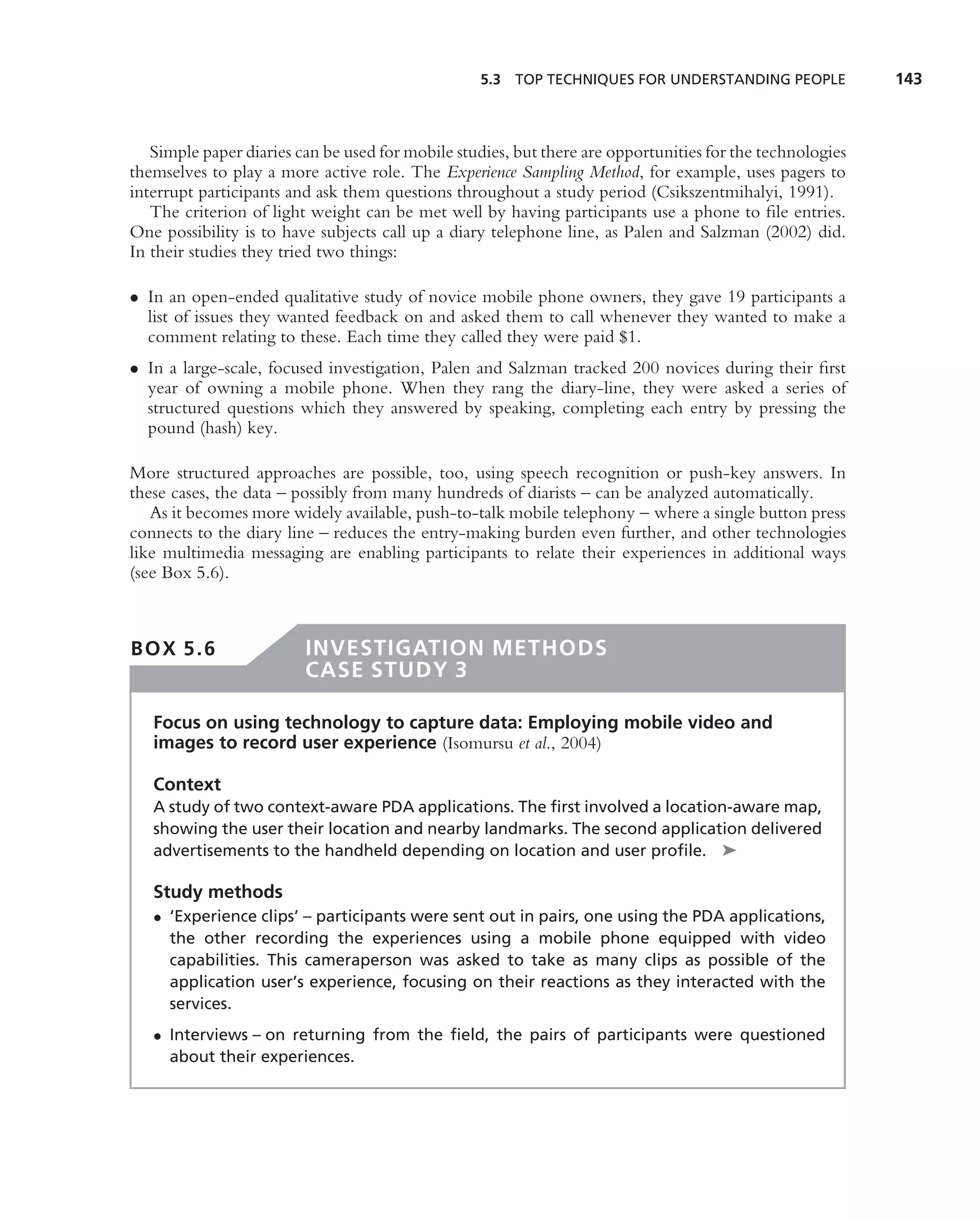 5.3 TOP TECHNIQUES FOR UNDERSTANDING PEOPLE              143



   Simple paper diaries can be used for mobile studies, but there are opportunities for the technologies
themselves to play a more active role. The Experience Sampling Method, for example, uses pagers to
interrupt participants and ask them questions throughout a study period (Csikszentmihalyi, 1991).
   The criterion of light weight can be met well by having participants use a phone to ﬁle entries.
One possibility is to have subjects call up a diary telephone line, as Palen and Salzman (2002) did.
In their studies they tried two things:

• In an open-ended qualitative study of novice mobile phone owners, they gave 19 participants a
  list of issues they wanted feedback on and asked them to call whenever they wanted to make a
  comment relating to these. Each time they called they were paid $1.
• In a large-scale, focused investigation, Palen and Salzman tracked 200 novices during their ﬁrst
  year of owning a mobile phone. When they rang the diary-line, they were asked a series of
  structured questions which they answered by speaking, completing each entry by pressing the
  pound (hash) key.

More structured approaches are possible, too, using speech recognition or push-key answers. In
these cases, the data – possibly from many hundreds of diarists – can be analyzed automatically.
   As it becomes more widely available, push-to-talk mobile telephony – where a single button press
connects to the diary line – reduces the entry-making burden even further, and other technologies
like multimedia messaging are enabling participants to relate their experiences in additional ways
(see Box 5.6).



BOX 5.6                  INVESTIGATION METHODS
                         CASE STUDY 3

   Focus on using technology to capture data: Employing mobile video and
   images to record user experience (Isomursu et al., 2004)

   Context
   A study of two context-aware PDA applications. The ﬁrst involved a location-aware map,
   showing the user their location and nearby landmarks. The second application delivered
   advertisements to the handheld depending on location and user proﬁle. ➤

   Study methods
   • ‘Experience clips’ – participants were sent out in pairs, one using the PDA applications,
     the other recording the experiences using a mobile phone equipped with video
     capabilities. This cameraperson was asked to take as many clips as possible of the
     application user’s experience, focusing on their reactions as they interacted with the
     services.
   • Interviews – on returning from the ﬁeld, the pairs of participants were questioned
     about their experiences.
 