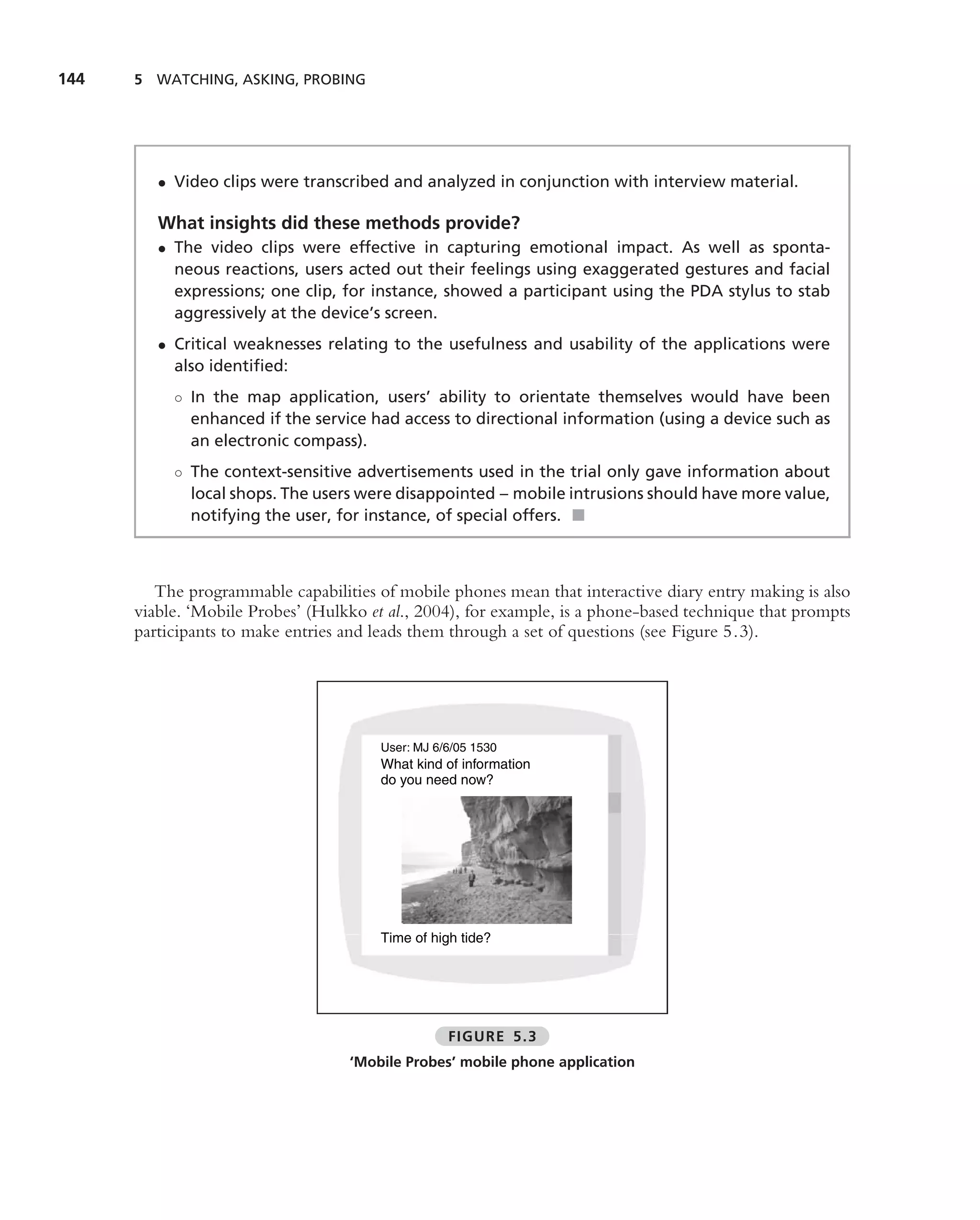 144   5 WATCHING, ASKING, PROBING




         • Video clips were transcribed and analyzed in conjunction with interview material.

         What insights did these methods provide?
         • The video clips were effective in capturing emotional impact. As well as sponta-
           neous reactions, users acted out their feelings using exaggerated gestures and facial
           expressions; one clip, for instance, showed a participant using the PDA stylus to stab
           aggressively at the device’s screen.
         • Critical weaknesses relating to the usefulness and usability of the applications were
           also identiﬁed:
           ◦ In the map application, users’ ability to orientate themselves would have been
             enhanced if the service had access to directional information (using a device such as
             an electronic compass).
           ◦ The context-sensitive advertisements used in the trial only gave information about
             local shops. The users were disappointed – mobile intrusions should have more value,
             notifying the user, for instance, of special offers. ■



         The programmable capabilities of mobile phones mean that interactive diary entry making is also
      viable. ‘Mobile Probes’ (Hulkko et al., 2004), for example, is a phone-based technique that prompts
      participants to make entries and leads them through a set of questions (see Figure 5.3).




                                        User: MJ 6/6/05 1530
                                        What kind of information
                                        do you need now?




                                        Time of high tide?




                                                   FIGURE 5.3
                                   ‘Mobile Probes’ mobile phone application
 