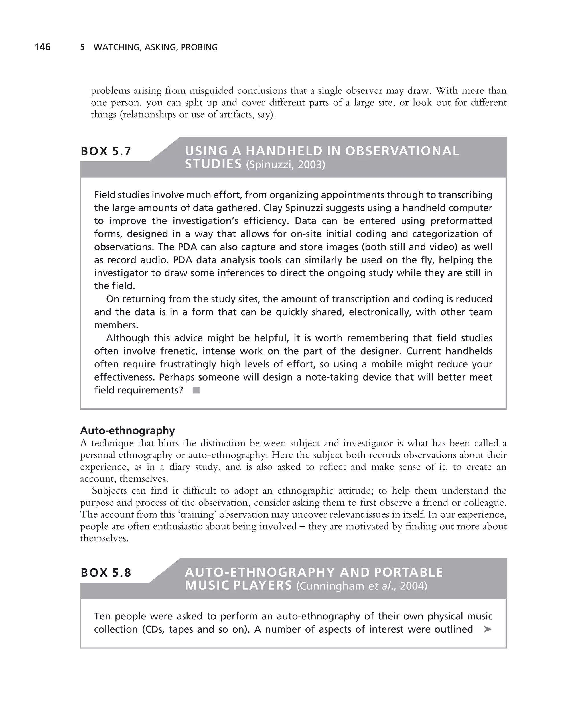 146   5 WATCHING, ASKING, PROBING




        problems arising from misguided conclusions that a single observer may draw. With more than
        one person, you can split up and cover different parts of a large site, or look out for different
        things (relationships or use of artifacts, say).


      BOX 5.7                  USING A HANDHELD IN OBSERVATIONAL
                               STUDIES (Spinuzzi, 2003)

         Field studies involve much effort, from organizing appointments through to transcribing
         the large amounts of data gathered. Clay Spinuzzi suggests using a handheld computer
         to improve the investigation’s efﬁciency. Data can be entered using preformatted
         forms, designed in a way that allows for on-site initial coding and categorization of
         observations. The PDA can also capture and store images (both still and video) as well
         as record audio. PDA data analysis tools can similarly be used on the ﬂy, helping the
         investigator to draw some inferences to direct the ongoing study while they are still in
         the ﬁeld.
            On returning from the study sites, the amount of transcription and coding is reduced
         and the data is in a form that can be quickly shared, electronically, with other team
         members.
            Although this advice might be helpful, it is worth remembering that ﬁeld studies
         often involve frenetic, intense work on the part of the designer. Current handhelds
         often require frustratingly high levels of effort, so using a mobile might reduce your
         effectiveness. Perhaps someone will design a note-taking device that will better meet
         ﬁeld requirements? ■



      Auto-ethnography
      A technique that blurs the distinction between subject and investigator is what has been called a
      personal ethnography or auto-ethnography. Here the subject both records observations about their
      experience, as in a diary study, and is also asked to reﬂect and make sense of it, to create an
      account, themselves.
         Subjects can ﬁnd it difﬁcult to adopt an ethnographic attitude; to help them understand the
      purpose and process of the observation, consider asking them to ﬁrst observe a friend or colleague.
      The account from this ‘training’ observation may uncover relevant issues in itself. In our experience,
      people are often enthusiastic about being involved – they are motivated by ﬁnding out more about
      themselves.


      BOX 5.8                  AUTO-ETHNOGRAPHY AND PORTABLE
                               MUSIC PLAYERS (Cunningham et al., 2004)

         Ten people were asked to perform an auto-ethnography of their own physical music
         collection (CDs, tapes and so on). A number of aspects of interest were outlined ➤
 