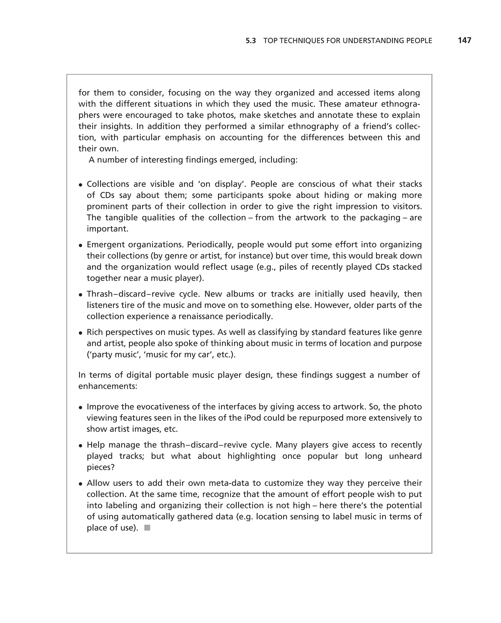 5.3 TOP TECHNIQUES FOR UNDERSTANDING PEOPLE       147




for them to consider, focusing on the way they organized and accessed items along
with the different situations in which they used the music. These amateur ethnogra-
phers were encouraged to take photos, make sketches and annotate these to explain
their insights. In addition they performed a similar ethnography of a friend’s collec-
tion, with particular emphasis on accounting for the differences between this and
their own.
   A number of interesting ﬁndings emerged, including:

• Collections are visible and ‘on display’. People are conscious of what their stacks
  of CDs say about them; some participants spoke about hiding or making more
  prominent parts of their collection in order to give the right impression to visitors.
  The tangible qualities of the collection – from the artwork to the packaging – are
  important.
• Emergent organizations. Periodically, people would put some effort into organizing
  their collections (by genre or artist, for instance) but over time, this would break down
  and the organization would reﬂect usage (e.g., piles of recently played CDs stacked
  together near a music player).
• Thrash–discard–revive cycle. New albums or tracks are initially used heavily, then
  listeners tire of the music and move on to something else. However, older parts of the
  collection experience a renaissance periodically.
• Rich perspectives on music types. As well as classifying by standard features like genre
  and artist, people also spoke of thinking about music in terms of location and purpose
  (‘party music’, ‘music for my car’, etc.).

In terms of digital portable music player design, these ﬁndings suggest a number of
enhancements:

• Improve the evocativeness of the interfaces by giving access to artwork. So, the photo
  viewing features seen in the likes of the iPod could be repurposed more extensively to
  show artist images, etc.
• Help manage the thrash–discard–revive cycle. Many players give access to recently
  played tracks; but what about highlighting once popular but long unheard
  pieces?
• Allow users to add their own meta-data to customize they way they perceive their
  collection. At the same time, recognize that the amount of effort people wish to put
  into labeling and organizing their collection is not high – here there’s the potential
  of using automatically gathered data (e.g. location sensing to label music in terms of
  place of use). ■
 