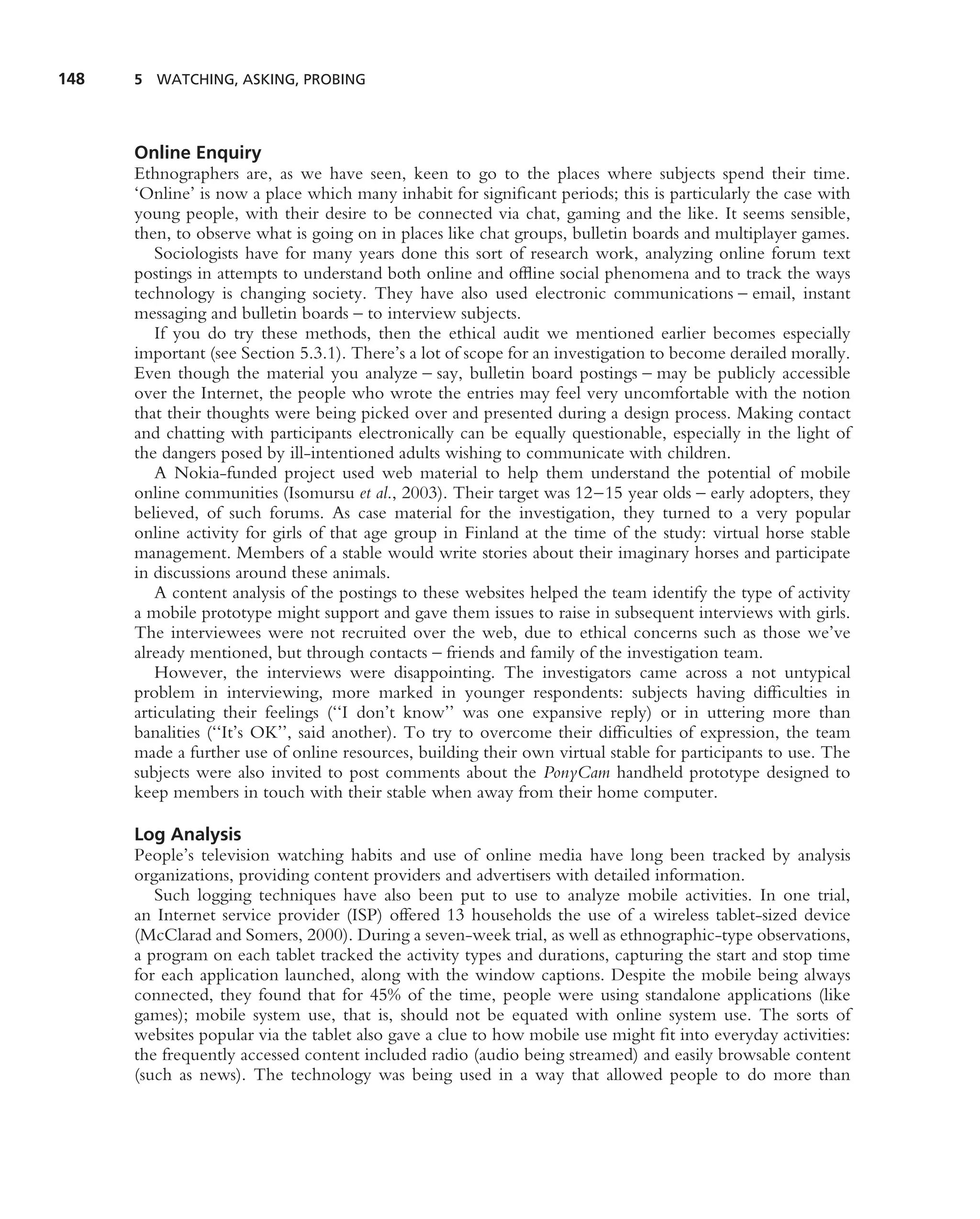 148   5 WATCHING, ASKING, PROBING




      Online Enquiry
      Ethnographers are, as we have seen, keen to go to the places where subjects spend their time.
      ‘Online’ is now a place which many inhabit for signiﬁcant periods; this is particularly the case with
      young people, with their desire to be connected via chat, gaming and the like. It seems sensible,
      then, to observe what is going on in places like chat groups, bulletin boards and multiplayer games.
         Sociologists have for many years done this sort of research work, analyzing online forum text
      postings in attempts to understand both online and ofﬂine social phenomena and to track the ways
      technology is changing society. They have also used electronic communications – email, instant
      messaging and bulletin boards – to interview subjects.
         If you do try these methods, then the ethical audit we mentioned earlier becomes especially
      important (see Section 5.3.1). There’s a lot of scope for an investigation to become derailed morally.
      Even though the material you analyze – say, bulletin board postings – may be publicly accessible
      over the Internet, the people who wrote the entries may feel very uncomfortable with the notion
      that their thoughts were being picked over and presented during a design process. Making contact
      and chatting with participants electronically can be equally questionable, especially in the light of
      the dangers posed by ill-intentioned adults wishing to communicate with children.
         A Nokia-funded project used web material to help them understand the potential of mobile
      online communities (Isomursu et al., 2003). Their target was 12–15 year olds – early adopters, they
      believed, of such forums. As case material for the investigation, they turned to a very popular
      online activity for girls of that age group in Finland at the time of the study: virtual horse stable
      management. Members of a stable would write stories about their imaginary horses and participate
      in discussions around these animals.
         A content analysis of the postings to these websites helped the team identify the type of activity
      a mobile prototype might support and gave them issues to raise in subsequent interviews with girls.
      The interviewees were not recruited over the web, due to ethical concerns such as those we’ve
      already mentioned, but through contacts – friends and family of the investigation team.
         However, the interviews were disappointing. The investigators came across a not untypical
      problem in interviewing, more marked in younger respondents: subjects having difﬁculties in
      articulating their feelings (‘‘I don’t know’’ was one expansive reply) or in uttering more than
      banalities (‘‘It’s OK’’, said another). To try to overcome their difﬁculties of expression, the team
      made a further use of online resources, building their own virtual stable for participants to use. The
      subjects were also invited to post comments about the PonyCam handheld prototype designed to
      keep members in touch with their stable when away from their home computer.

      Log Analysis
      People’s television watching habits and use of online media have long been tracked by analysis
      organizations, providing content providers and advertisers with detailed information.
         Such logging techniques have also been put to use to analyze mobile activities. In one trial,
      an Internet service provider (ISP) offered 13 households the use of a wireless tablet-sized device
      (McClarad and Somers, 2000). During a seven-week trial, as well as ethnographic-type observations,
      a program on each tablet tracked the activity types and durations, capturing the start and stop time
      for each application launched, along with the window captions. Despite the mobile being always
      connected, they found that for 45% of the time, people were using standalone applications (like
      games); mobile system use, that is, should not be equated with online system use. The sorts of
      websites popular via the tablet also gave a clue to how mobile use might ﬁt into everyday activities:
      the frequently accessed content included radio (audio being streamed) and easily browsable content
      (such as news). The technology was being used in a way that allowed people to do more than
 