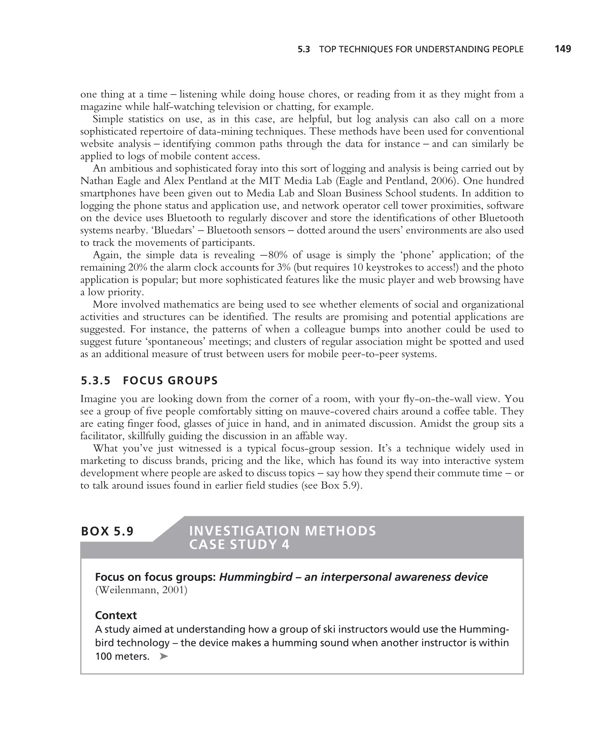 5.3 TOP TECHNIQUES FOR UNDERSTANDING PEOPLE             149



one thing at a time – listening while doing house chores, or reading from it as they might from a
magazine while half-watching television or chatting, for example.
   Simple statistics on use, as in this case, are helpful, but log analysis can also call on a more
sophisticated repertoire of data-mining techniques. These methods have been used for conventional
website analysis – identifying common paths through the data for instance – and can similarly be
applied to logs of mobile content access.
   An ambitious and sophisticated foray into this sort of logging and analysis is being carried out by
Nathan Eagle and Alex Pentland at the MIT Media Lab (Eagle and Pentland, 2006). One hundred
smartphones have been given out to Media Lab and Sloan Business School students. In addition to
logging the phone status and application use, and network operator cell tower proximities, software
on the device uses Bluetooth to regularly discover and store the identiﬁcations of other Bluetooth
systems nearby. ‘Bluedars’ – Bluetooth sensors – dotted around the users’ environments are also used
to track the movements of participants.
   Again, the simple data is revealing −80% of usage is simply the ‘phone’ application; of the
remaining 20% the alarm clock accounts for 3% (but requires 10 keystrokes to access!) and the photo
application is popular; but more sophisticated features like the music player and web browsing have
a low priority.
   More involved mathematics are being used to see whether elements of social and organizational
activities and structures can be identiﬁed. The results are promising and potential applications are
suggested. For instance, the patterns of when a colleague bumps into another could be used to
suggest future ‘spontaneous’ meetings; and clusters of regular association might be spotted and used
as an additional measure of trust between users for mobile peer-to-peer systems.

5.3.5    FOCUS GROUPS
Imagine you are looking down from the corner of a room, with your ﬂy-on-the-wall view. You
see a group of ﬁve people comfortably sitting on mauve-covered chairs around a coffee table. They
are eating ﬁnger food, glasses of juice in hand, and in animated discussion. Amidst the group sits a
facilitator, skillfully guiding the discussion in an affable way.
   What you’ve just witnessed is a typical focus-group session. It’s a technique widely used in
marketing to discuss brands, pricing and the like, which has found its way into interactive system
development where people are asked to discuss topics – say how they spend their commute time – or
to talk around issues found in earlier ﬁeld studies (see Box 5.9).



BOX 5.9                  INVESTIGATION METHODS
                         CASE STUDY 4

   Focus on focus groups: Hummingbird – an interpersonal awareness device
   (Weilenmann, 2001)

   Context
   A study aimed at understanding how a group of ski instructors would use the Humming-
   bird technology – the device makes a humming sound when another instructor is within
   100 meters. ➤
 