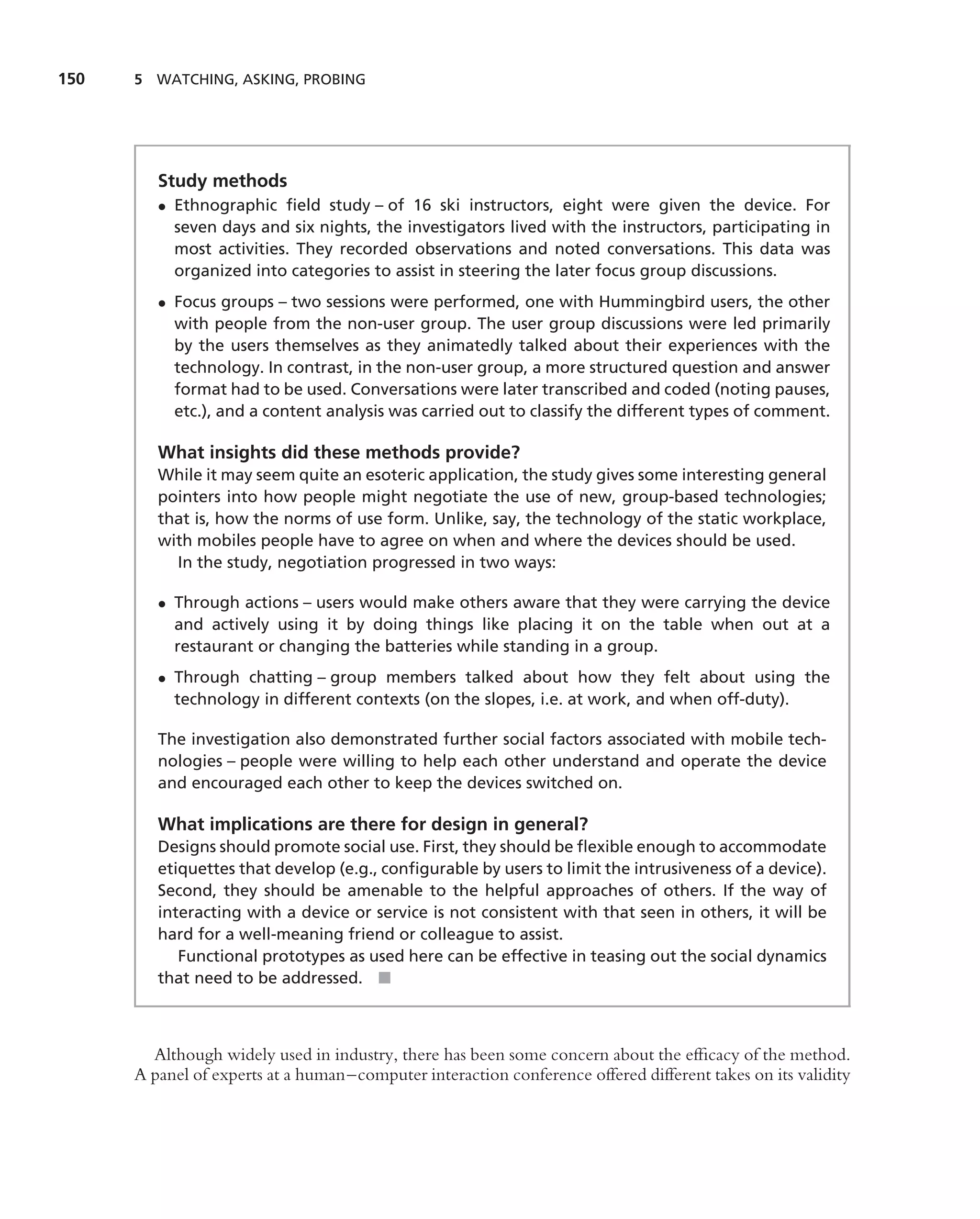 150   5 WATCHING, ASKING, PROBING




         Study methods
         • Ethnographic ﬁeld study – of 16 ski instructors, eight were given the device. For
           seven days and six nights, the investigators lived with the instructors, participating in
           most activities. They recorded observations and noted conversations. This data was
           organized into categories to assist in steering the later focus group discussions.
         • Focus groups – two sessions were performed, one with Hummingbird users, the other
           with people from the non-user group. The user group discussions were led primarily
           by the users themselves as they animatedly talked about their experiences with the
           technology. In contrast, in the non-user group, a more structured question and answer
           format had to be used. Conversations were later transcribed and coded (noting pauses,
           etc.), and a content analysis was carried out to classify the different types of comment.

         What insights did these methods provide?
         While it may seem quite an esoteric application, the study gives some interesting general
         pointers into how people might negotiate the use of new, group-based technologies;
         that is, how the norms of use form. Unlike, say, the technology of the static workplace,
         with mobiles people have to agree on when and where the devices should be used.
           In the study, negotiation progressed in two ways:

         • Through actions – users would make others aware that they were carrying the device
           and actively using it by doing things like placing it on the table when out at a
           restaurant or changing the batteries while standing in a group.
         • Through chatting – group members talked about how they felt about using the
           technology in different contexts (on the slopes, i.e. at work, and when off-duty).

         The investigation also demonstrated further social factors associated with mobile tech-
         nologies – people were willing to help each other understand and operate the device
         and encouraged each other to keep the devices switched on.

         What implications are there for design in general?
         Designs should promote social use. First, they should be ﬂexible enough to accommodate
         etiquettes that develop (e.g., conﬁgurable by users to limit the intrusiveness of a device).
         Second, they should be amenable to the helpful approaches of others. If the way of
         interacting with a device or service is not consistent with that seen in others, it will be
         hard for a well-meaning friend or colleague to assist.
            Functional prototypes as used here can be effective in teasing out the social dynamics
         that need to be addressed. ■



        Although widely used in industry, there has been some concern about the efﬁcacy of the method.
      A panel of experts at a human–computer interaction conference offered different takes on its validity
 