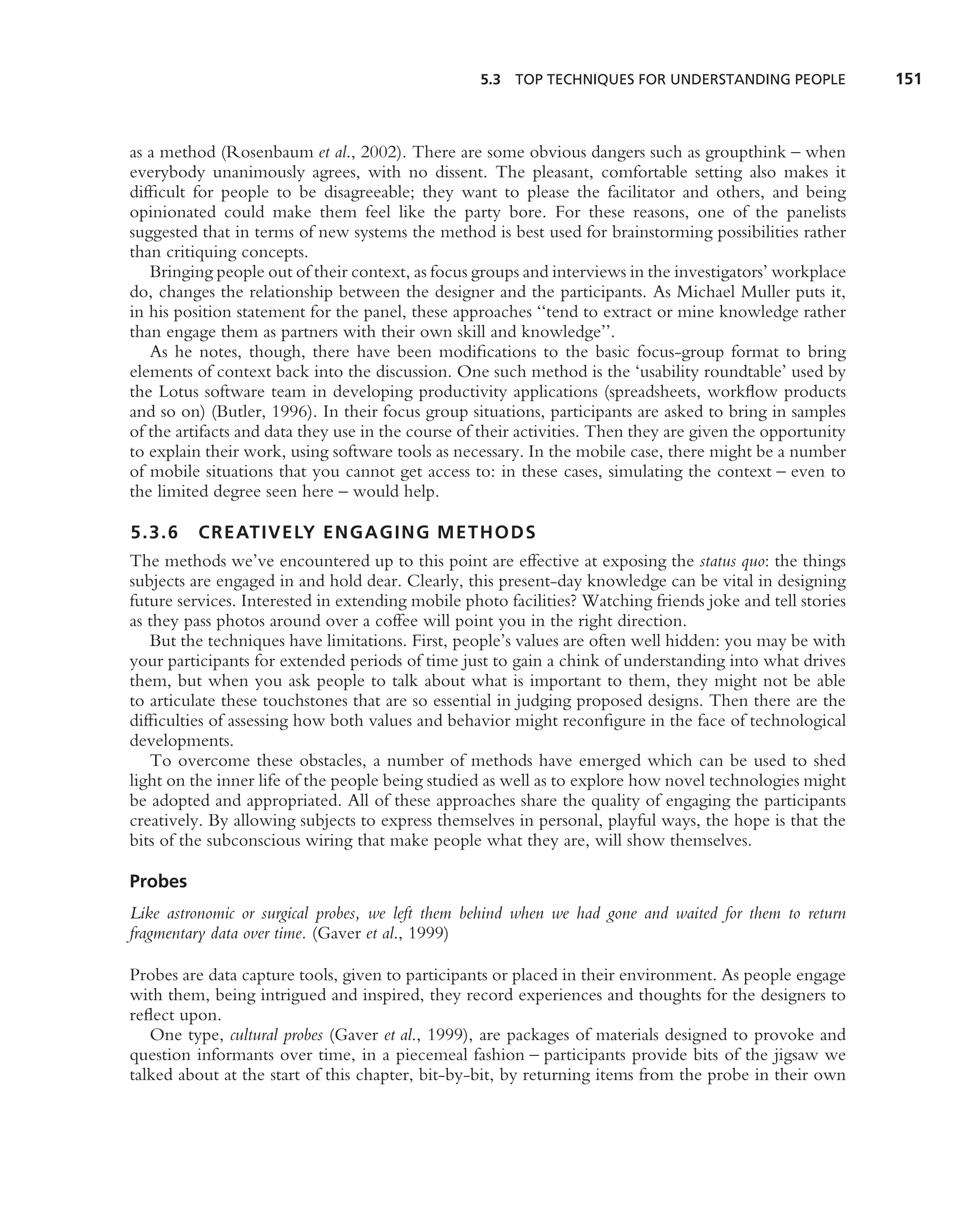 5.3 TOP TECHNIQUES FOR UNDERSTANDING PEOPLE              151



as a method (Rosenbaum et al., 2002). There are some obvious dangers such as groupthink – when
everybody unanimously agrees, with no dissent. The pleasant, comfortable setting also makes it
difﬁcult for people to be disagreeable; they want to please the facilitator and others, and being
opinionated could make them feel like the party bore. For these reasons, one of the panelists
suggested that in terms of new systems the method is best used for brainstorming possibilities rather
than critiquing concepts.
   Bringing people out of their context, as focus groups and interviews in the investigators’ workplace
do, changes the relationship between the designer and the participants. As Michael Muller puts it,
in his position statement for the panel, these approaches ‘‘tend to extract or mine knowledge rather
than engage them as partners with their own skill and knowledge’’.
   As he notes, though, there have been modiﬁcations to the basic focus-group format to bring
elements of context back into the discussion. One such method is the ‘usability roundtable’ used by
the Lotus software team in developing productivity applications (spreadsheets, workﬂow products
and so on) (Butler, 1996). In their focus group situations, participants are asked to bring in samples
of the artifacts and data they use in the course of their activities. Then they are given the opportunity
to explain their work, using software tools as necessary. In the mobile case, there might be a number
of mobile situations that you cannot get access to: in these cases, simulating the context – even to
the limited degree seen here – would help.

5.3.6     CREATIVELY ENGAGING METHODS
The methods we’ve encountered up to this point are effective at exposing the status quo: the things
subjects are engaged in and hold dear. Clearly, this present-day knowledge can be vital in designing
future services. Interested in extending mobile photo facilities? Watching friends joke and tell stories
as they pass photos around over a coffee will point you in the right direction.
   But the techniques have limitations. First, people’s values are often well hidden: you may be with
your participants for extended periods of time just to gain a chink of understanding into what drives
them, but when you ask people to talk about what is important to them, they might not be able
to articulate these touchstones that are so essential in judging proposed designs. Then there are the
difﬁculties of assessing how both values and behavior might reconﬁgure in the face of technological
developments.
   To overcome these obstacles, a number of methods have emerged which can be used to shed
light on the inner life of the people being studied as well as to explore how novel technologies might
be adopted and appropriated. All of these approaches share the quality of engaging the participants
creatively. By allowing subjects to express themselves in personal, playful ways, the hope is that the
bits of the subconscious wiring that make people what they are, will show themselves.

Probes
Like astronomic or surgical probes, we left them behind when we had gone and waited for them to return
fragmentary data over time. (Gaver et al., 1999)

Probes are data capture tools, given to participants or placed in their environment. As people engage
with them, being intrigued and inspired, they record experiences and thoughts for the designers to
reﬂect upon.
   One type, cultural probes (Gaver et al., 1999), are packages of materials designed to provoke and
question informants over time, in a piecemeal fashion – participants provide bits of the jigsaw we
talked about at the start of this chapter, bit-by-bit, by returning items from the probe in their own
 
