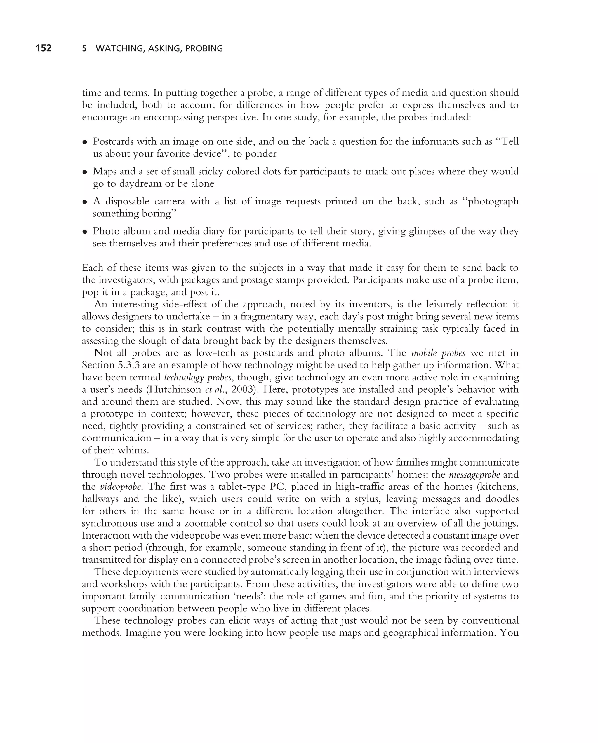 152   5 WATCHING, ASKING, PROBING




      time and terms. In putting together a probe, a range of different types of media and question should
      be included, both to account for differences in how people prefer to express themselves and to
      encourage an encompassing perspective. In one study, for example, the probes included:

      • Postcards with an image on one side, and on the back a question for the informants such as ‘‘Tell
        us about your favorite device’’, to ponder
      • Maps and a set of small sticky colored dots for participants to mark out places where they would
        go to daydream or be alone
      • A disposable camera with a list of image requests printed on the back, such as ‘‘photograph
        something boring’’
      • Photo album and media diary for participants to tell their story, giving glimpses of the way they
        see themselves and their preferences and use of different media.

      Each of these items was given to the subjects in a way that made it easy for them to send back to
      the investigators, with packages and postage stamps provided. Participants make use of a probe item,
      pop it in a package, and post it.
         An interesting side-effect of the approach, noted by its inventors, is the leisurely reﬂection it
      allows designers to undertake – in a fragmentary way, each day’s post might bring several new items
      to consider; this is in stark contrast with the potentially mentally straining task typically faced in
      assessing the slough of data brought back by the designers themselves.
         Not all probes are as low-tech as postcards and photo albums. The mobile probes we met in
      Section 5.3.3 are an example of how technology might be used to help gather up information. What
      have been termed technology probes, though, give technology an even more active role in examining
      a user’s needs (Hutchinson et al., 2003). Here, prototypes are installed and people’s behavior with
      and around them are studied. Now, this may sound like the standard design practice of evaluating
      a prototype in context; however, these pieces of technology are not designed to meet a speciﬁc
      need, tightly providing a constrained set of services; rather, they facilitate a basic activity – such as
      communication – in a way that is very simple for the user to operate and also highly accommodating
      of their whims.
         To understand this style of the approach, take an investigation of how families might communicate
      through novel technologies. Two probes were installed in participants’ homes: the messageprobe and
      the videoprobe. The ﬁrst was a tablet-type PC, placed in high-trafﬁc areas of the homes (kitchens,
      hallways and the like), which users could write on with a stylus, leaving messages and doodles
      for others in the same house or in a different location altogether. The interface also supported
      synchronous use and a zoomable control so that users could look at an overview of all the jottings.
      Interaction with the videoprobe was even more basic: when the device detected a constant image over
      a short period (through, for example, someone standing in front of it), the picture was recorded and
      transmitted for display on a connected probe’s screen in another location, the image fading over time.
         These deployments were studied by automatically logging their use in conjunction with interviews
      and workshops with the participants. From these activities, the investigators were able to deﬁne two
      important family-communication ‘needs’: the role of games and fun, and the priority of systems to
      support coordination between people who live in different places.
         These technology probes can elicit ways of acting that just would not be seen by conventional
      methods. Imagine you were looking into how people use maps and geographical information. You
 