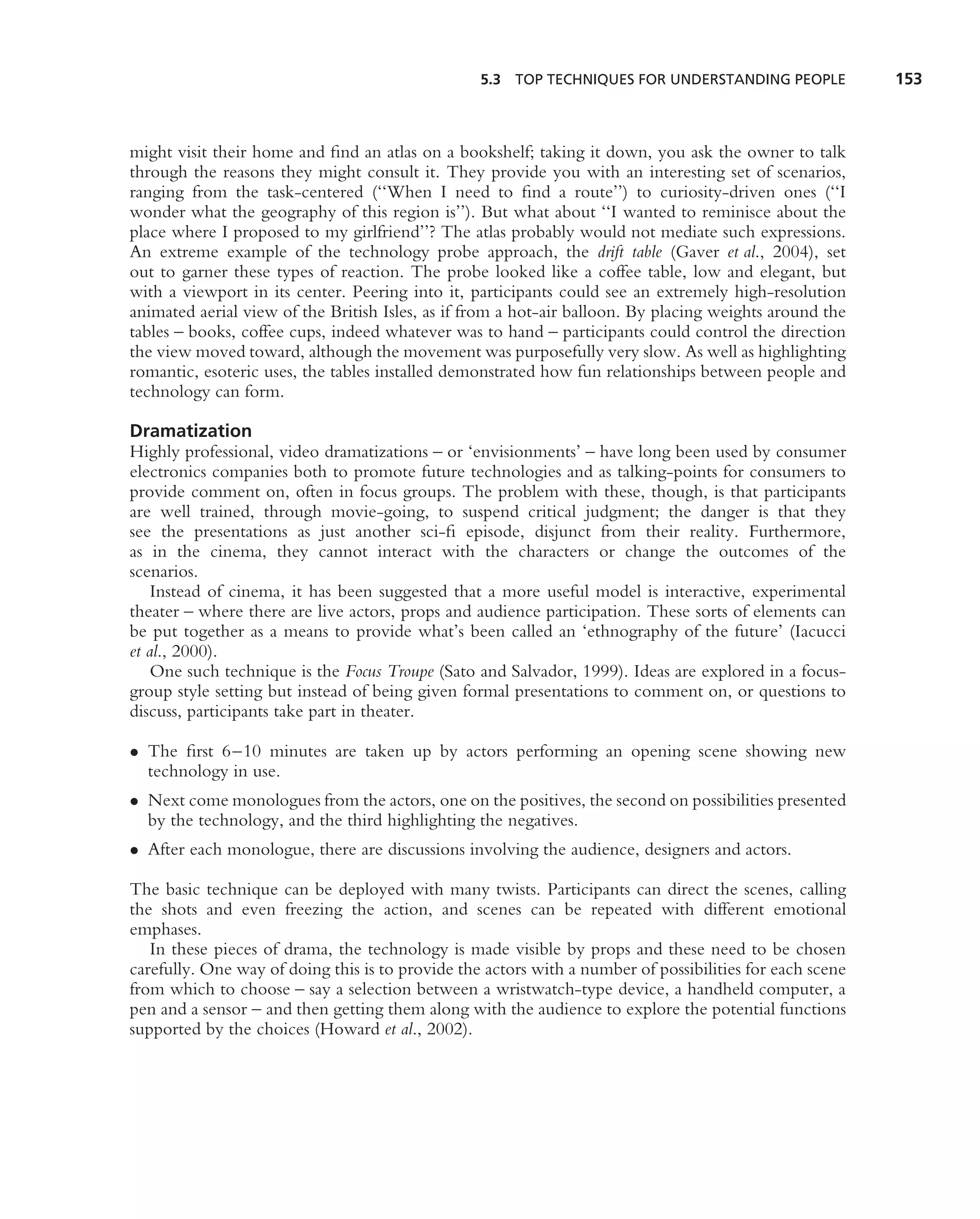 5.3 TOP TECHNIQUES FOR UNDERSTANDING PEOPLE             153



might visit their home and ﬁnd an atlas on a bookshelf; taking it down, you ask the owner to talk
through the reasons they might consult it. They provide you with an interesting set of scenarios,
ranging from the task-centered (‘‘When I need to ﬁnd a route’’) to curiosity-driven ones (‘‘I
wonder what the geography of this region is’’). But what about ‘‘I wanted to reminisce about the
place where I proposed to my girlfriend’’? The atlas probably would not mediate such expressions.
An extreme example of the technology probe approach, the drift table (Gaver et al., 2004), set
out to garner these types of reaction. The probe looked like a coffee table, low and elegant, but
with a viewport in its center. Peering into it, participants could see an extremely high-resolution
animated aerial view of the British Isles, as if from a hot-air balloon. By placing weights around the
tables – books, coffee cups, indeed whatever was to hand – participants could control the direction
the view moved toward, although the movement was purposefully very slow. As well as highlighting
romantic, esoteric uses, the tables installed demonstrated how fun relationships between people and
technology can form.

Dramatization
Highly professional, video dramatizations – or ‘envisionments’ – have long been used by consumer
electronics companies both to promote future technologies and as talking-points for consumers to
provide comment on, often in focus groups. The problem with these, though, is that participants
are well trained, through movie-going, to suspend critical judgment; the danger is that they
see the presentations as just another sci-ﬁ episode, disjunct from their reality. Furthermore,
as in the cinema, they cannot interact with the characters or change the outcomes of the
scenarios.
    Instead of cinema, it has been suggested that a more useful model is interactive, experimental
theater – where there are live actors, props and audience participation. These sorts of elements can
be put together as a means to provide what’s been called an ‘ethnography of the future’ (Iacucci
et al., 2000).
    One such technique is the Focus Troupe (Sato and Salvador, 1999). Ideas are explored in a focus-
group style setting but instead of being given formal presentations to comment on, or questions to
discuss, participants take part in theater.

• The ﬁrst 6–10 minutes are taken up by actors performing an opening scene showing new
  technology in use.
• Next come monologues from the actors, one on the positives, the second on possibilities presented
  by the technology, and the third highlighting the negatives.
• After each monologue, there are discussions involving the audience, designers and actors.

The basic technique can be deployed with many twists. Participants can direct the scenes, calling
the shots and even freezing the action, and scenes can be repeated with different emotional
emphases.
   In these pieces of drama, the technology is made visible by props and these need to be chosen
carefully. One way of doing this is to provide the actors with a number of possibilities for each scene
from which to choose – say a selection between a wristwatch-type device, a handheld computer, a
pen and a sensor – and then getting them along with the audience to explore the potential functions
supported by the choices (Howard et al., 2002).
 