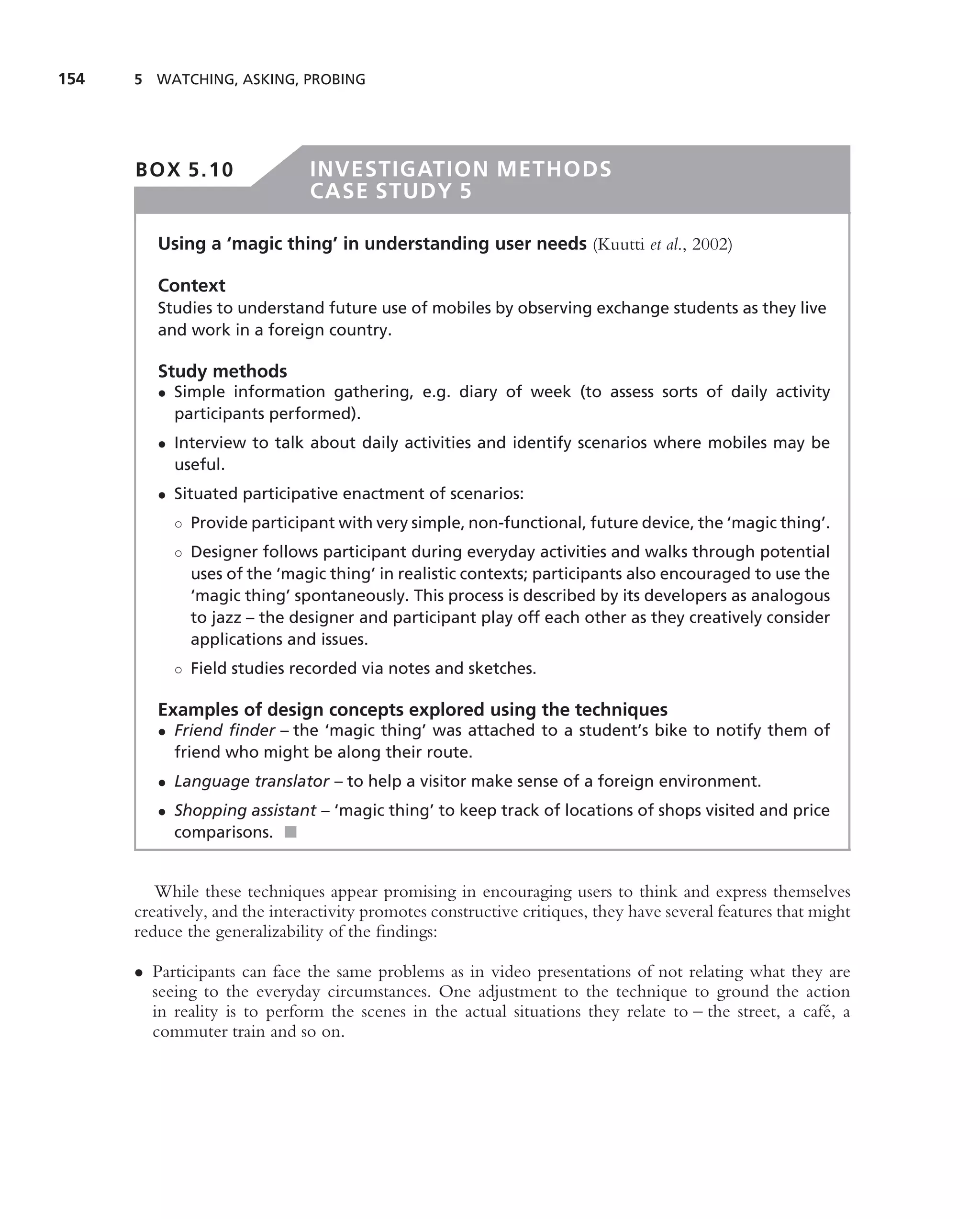 154   5 WATCHING, ASKING, PROBING




      BOX 5.10                 INVESTIGATION METHODS
                               CASE STUDY 5

         Using a ‘magic thing’ in understanding user needs (Kuutti et al., 2002)

         Context
         Studies to understand future use of mobiles by observing exchange students as they live
         and work in a foreign country.

         Study methods
         • Simple information gathering, e.g. diary of week (to assess sorts of daily activity
           participants performed).
         • Interview to talk about daily activities and identify scenarios where mobiles may be
           useful.
         • Situated participative enactment of scenarios:
           ◦ Provide participant with very simple, non-functional, future device, the ‘magic thing’.
           ◦ Designer follows participant during everyday activities and walks through potential
             uses of the ‘magic thing’ in realistic contexts; participants also encouraged to use the
             ‘magic thing’ spontaneously. This process is described by its developers as analogous
             to jazz – the designer and participant play off each other as they creatively consider
             applications and issues.
           ◦ Field studies recorded via notes and sketches.

         Examples of design concepts explored using the techniques
         • Friend ﬁnder – the ‘magic thing’ was attached to a student’s bike to notify them of
           friend who might be along their route.
         • Language translator – to help a visitor make sense of a foreign environment.
         • Shopping assistant – ‘magic thing’ to keep track of locations of shops visited and price
           comparisons. ■


         While these techniques appear promising in encouraging users to think and express themselves
      creatively, and the interactivity promotes constructive critiques, they have several features that might
      reduce the generalizability of the ﬁndings:

      • Participants can face the same problems as in video presentations of not relating what they are
        seeing to the everyday circumstances. One adjustment to the technique to ground the action
        in reality is to perform the scenes in the actual situations they relate to – the street, a caf´ , a
                                                                                                       e
        commuter train and so on.
 