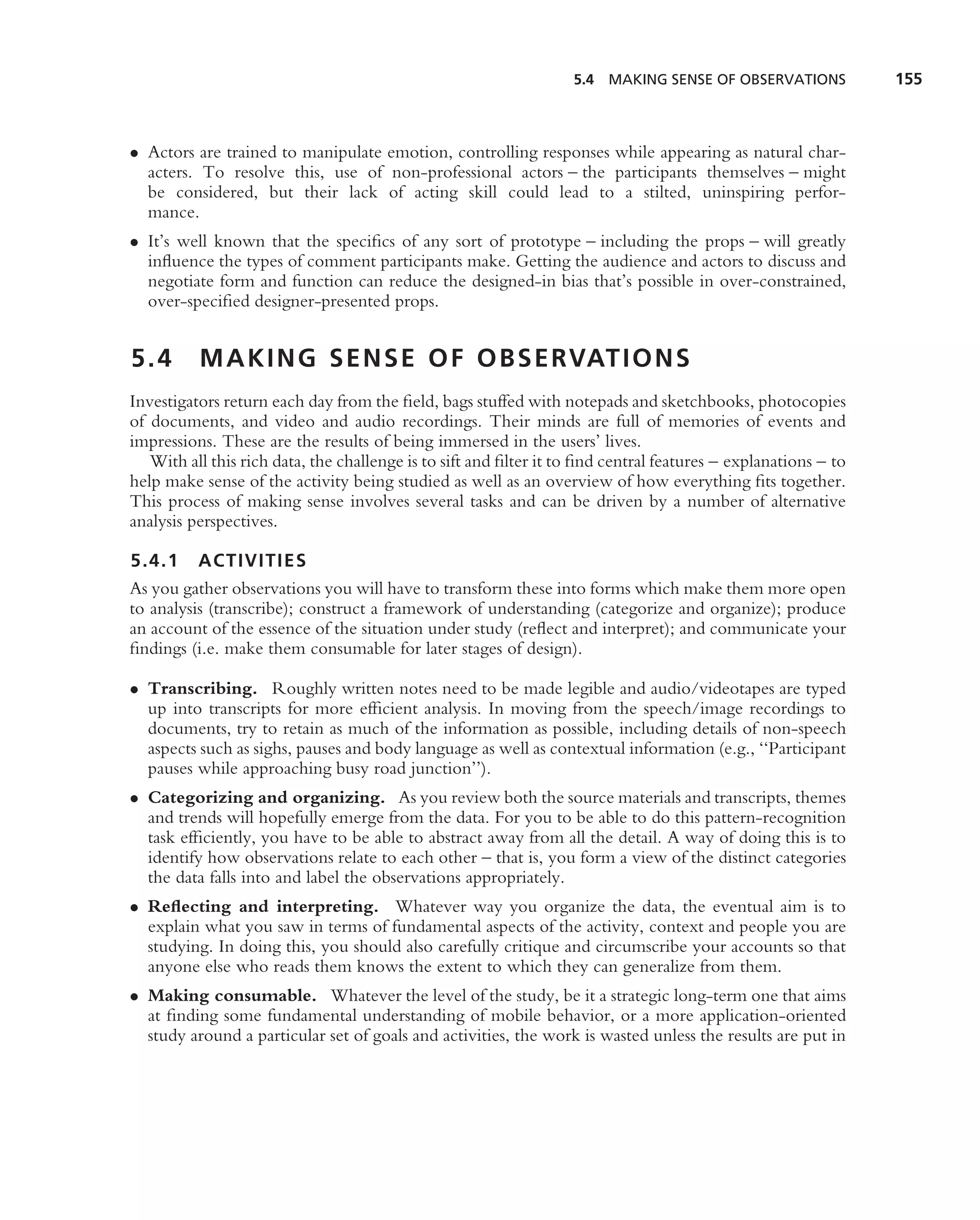 5.4 MAKING SENSE OF OBSERVATIONS             155



• Actors are trained to manipulate emotion, controlling responses while appearing as natural char-
  acters. To resolve this, use of non-professional actors – the participants themselves – might
  be considered, but their lack of acting skill could lead to a stilted, uninspiring perfor-
  mance.
• It’s well known that the speciﬁcs of any sort of prototype – including the props – will greatly
  inﬂuence the types of comment participants make. Getting the audience and actors to discuss and
  negotiate form and function can reduce the designed-in bias that’s possible in over-constrained,
  over-speciﬁed designer-presented props.


5.4       M A K I N G S E N S E O F O B S E RVAT I O N S
Investigators return each day from the ﬁeld, bags stuffed with notepads and sketchbooks, photocopies
of documents, and video and audio recordings. Their minds are full of memories of events and
impressions. These are the results of being immersed in the users’ lives.
   With all this rich data, the challenge is to sift and ﬁlter it to ﬁnd central features – explanations – to
help make sense of the activity being studied as well as an overview of how everything ﬁts together.
This process of making sense involves several tasks and can be driven by a number of alternative
analysis perspectives.

5.4.1 ACTIVITIES
As you gather observations you will have to transform these into forms which make them more open
to analysis (transcribe); construct a framework of understanding (categorize and organize); produce
an account of the essence of the situation under study (reﬂect and interpret); and communicate your
ﬁndings (i.e. make them consumable for later stages of design).

• Transcribing. Roughly written notes need to be made legible and audio/videotapes are typed
  up into transcripts for more efﬁcient analysis. In moving from the speech/image recordings to
  documents, try to retain as much of the information as possible, including details of non-speech
  aspects such as sighs, pauses and body language as well as contextual information (e.g., ‘‘Participant
  pauses while approaching busy road junction’’).
• Categorizing and organizing. As you review both the source materials and transcripts, themes
  and trends will hopefully emerge from the data. For you to be able to do this pattern-recognition
  task efﬁciently, you have to be able to abstract away from all the detail. A way of doing this is to
  identify how observations relate to each other – that is, you form a view of the distinct categories
  the data falls into and label the observations appropriately.
• Reﬂecting and interpreting. Whatever way you organize the data, the eventual aim is to
  explain what you saw in terms of fundamental aspects of the activity, context and people you are
  studying. In doing this, you should also carefully critique and circumscribe your accounts so that
  anyone else who reads them knows the extent to which they can generalize from them.
• Making consumable. Whatever the level of the study, be it a strategic long-term one that aims
  at ﬁnding some fundamental understanding of mobile behavior, or a more application-oriented
  study around a particular set of goals and activities, the work is wasted unless the results are put in
 