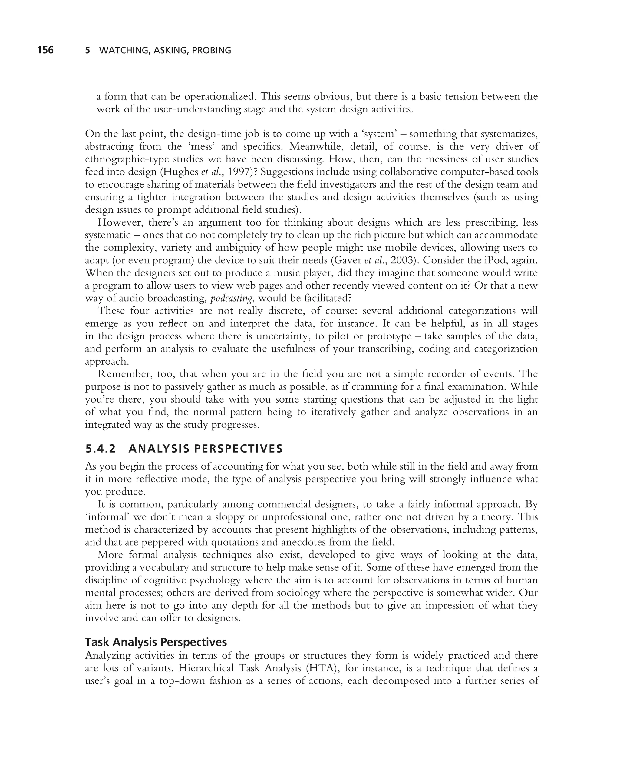 156   5 WATCHING, ASKING, PROBING




        a form that can be operationalized. This seems obvious, but there is a basic tension between the
        work of the user-understanding stage and the system design activities.

      On the last point, the design-time job is to come up with a ‘system’ – something that systematizes,
      abstracting from the ‘mess’ and speciﬁcs. Meanwhile, detail, of course, is the very driver of
      ethnographic-type studies we have been discussing. How, then, can the messiness of user studies
      feed into design (Hughes et al., 1997)? Suggestions include using collaborative computer-based tools
      to encourage sharing of materials between the ﬁeld investigators and the rest of the design team and
      ensuring a tighter integration between the studies and design activities themselves (such as using
      design issues to prompt additional ﬁeld studies).
         However, there’s an argument too for thinking about designs which are less prescribing, less
      systematic – ones that do not completely try to clean up the rich picture but which can accommodate
      the complexity, variety and ambiguity of how people might use mobile devices, allowing users to
      adapt (or even program) the device to suit their needs (Gaver et al., 2003). Consider the iPod, again.
      When the designers set out to produce a music player, did they imagine that someone would write
      a program to allow users to view web pages and other recently viewed content on it? Or that a new
      way of audio broadcasting, podcasting, would be facilitated?
         These four activities are not really discrete, of course: several additional categorizations will
      emerge as you reﬂect on and interpret the data, for instance. It can be helpful, as in all stages
      in the design process where there is uncertainty, to pilot or prototype – take samples of the data,
      and perform an analysis to evaluate the usefulness of your transcribing, coding and categorization
      approach.
         Remember, too, that when you are in the ﬁeld you are not a simple recorder of events. The
      purpose is not to passively gather as much as possible, as if cramming for a ﬁnal examination. While
      you’re there, you should take with you some starting questions that can be adjusted in the light
      of what you ﬁnd, the normal pattern being to iteratively gather and analyze observations in an
      integrated way as the study progresses.

      5.4.2 ANALYSIS PERSPECTIVES
      As you begin the process of accounting for what you see, both while still in the ﬁeld and away from
      it in more reﬂective mode, the type of analysis perspective you bring will strongly inﬂuence what
      you produce.
          It is common, particularly among commercial designers, to take a fairly informal approach. By
      ‘informal’ we don’t mean a sloppy or unprofessional one, rather one not driven by a theory. This
      method is characterized by accounts that present highlights of the observations, including patterns,
      and that are peppered with quotations and anecdotes from the ﬁeld.
          More formal analysis techniques also exist, developed to give ways of looking at the data,
      providing a vocabulary and structure to help make sense of it. Some of these have emerged from the
      discipline of cognitive psychology where the aim is to account for observations in terms of human
      mental processes; others are derived from sociology where the perspective is somewhat wider. Our
      aim here is not to go into any depth for all the methods but to give an impression of what they
      involve and can offer to designers.

      Task Analysis Perspectives
      Analyzing activities in terms of the groups or structures they form is widely practiced and there
      are lots of variants. Hierarchical Task Analysis (HTA), for instance, is a technique that deﬁnes a
      user’s goal in a top-down fashion as a series of actions, each decomposed into a further series of
 