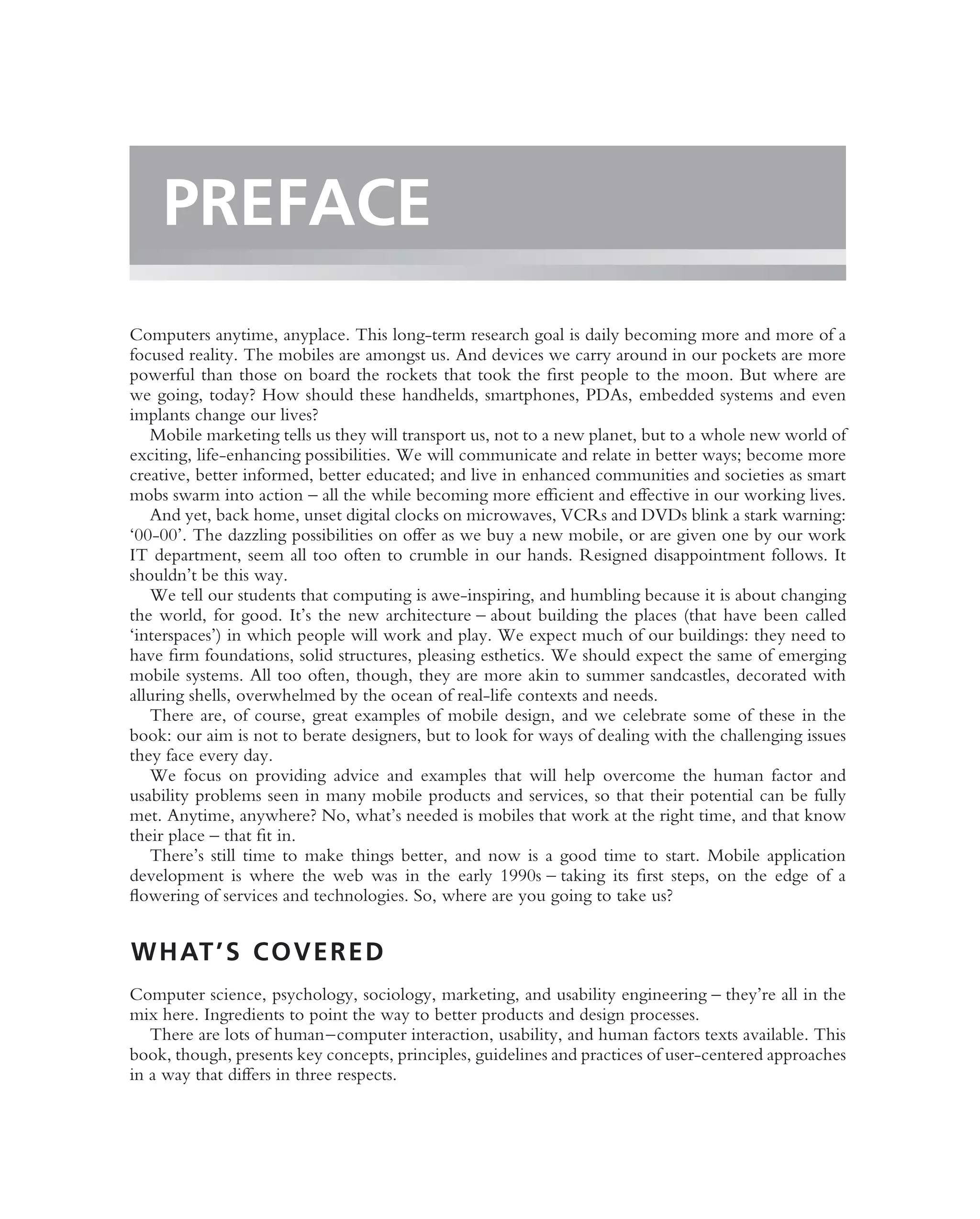 PREFACE
Computers anytime, anyplace. This long-term research goal is daily becoming more and more of a
focused reality. The mobiles are amongst us. And devices we carry around in our pockets are more
powerful than those on board the rockets that took the ﬁrst people to the moon. But where are
we going, today? How should these handhelds, smartphones, PDAs, embedded systems and even
implants change our lives?
   Mobile marketing tells us they will transport us, not to a new planet, but to a whole new world of
exciting, life-enhancing possibilities. We will communicate and relate in better ways; become more
creative, better informed, better educated; and live in enhanced communities and societies as smart
mobs swarm into action – all the while becoming more efﬁcient and effective in our working lives.
   And yet, back home, unset digital clocks on microwaves, VCRs and DVDs blink a stark warning:
‘00-00’. The dazzling possibilities on offer as we buy a new mobile, or are given one by our work
IT department, seem all too often to crumble in our hands. Resigned disappointment follows. It
shouldn’t be this way.
   We tell our students that computing is awe-inspiring, and humbling because it is about changing
the world, for good. It’s the new architecture – about building the places (that have been called
‘interspaces’) in which people will work and play. We expect much of our buildings: they need to
have ﬁrm foundations, solid structures, pleasing esthetics. We should expect the same of emerging
mobile systems. All too often, though, they are more akin to summer sandcastles, decorated with
alluring shells, overwhelmed by the ocean of real-life contexts and needs.
   There are, of course, great examples of mobile design, and we celebrate some of these in the
book: our aim is not to berate designers, but to look for ways of dealing with the challenging issues
they face every day.
   We focus on providing advice and examples that will help overcome the human factor and
usability problems seen in many mobile products and services, so that their potential can be fully
met. Anytime, anywhere? No, what’s needed is mobiles that work at the right time, and that know
their place – that ﬁt in.
   There’s still time to make things better, and now is a good time to start. Mobile application
development is where the web was in the early 1990s – taking its ﬁrst steps, on the edge of a
ﬂowering of services and technologies. So, where are you going to take us?


W H AT ’ S C O V E R E D
Computer science, psychology, sociology, marketing, and usability engineering – they’re all in the
mix here. Ingredients to point the way to better products and design processes.
   There are lots of human–computer interaction, usability, and human factors texts available. This
book, though, presents key concepts, principles, guidelines and practices of user-centered approaches
in a way that differs in three respects.
 