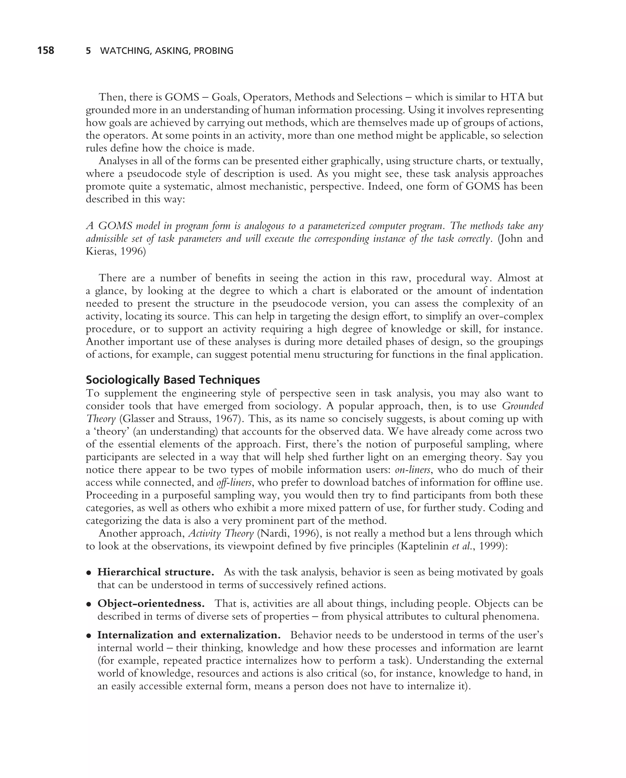 158   5 WATCHING, ASKING, PROBING




         Then, there is GOMS – Goals, Operators, Methods and Selections – which is similar to HTA but
      grounded more in an understanding of human information processing. Using it involves representing
      how goals are achieved by carrying out methods, which are themselves made up of groups of actions,
      the operators. At some points in an activity, more than one method might be applicable, so selection
      rules deﬁne how the choice is made.
         Analyses in all of the forms can be presented either graphically, using structure charts, or textually,
      where a pseudocode style of description is used. As you might see, these task analysis approaches
      promote quite a systematic, almost mechanistic, perspective. Indeed, one form of GOMS has been
      described in this way:

      A GOMS model in program form is analogous to a parameterized computer program. The methods take any
      admissible set of task parameters and will execute the corresponding instance of the task correctly. (John and
      Kieras, 1996)

         There are a number of beneﬁts in seeing the action in this raw, procedural way. Almost at
      a glance, by looking at the degree to which a chart is elaborated or the amount of indentation
      needed to present the structure in the pseudocode version, you can assess the complexity of an
      activity, locating its source. This can help in targeting the design effort, to simplify an over-complex
      procedure, or to support an activity requiring a high degree of knowledge or skill, for instance.
      Another important use of these analyses is during more detailed phases of design, so the groupings
      of actions, for example, can suggest potential menu structuring for functions in the ﬁnal application.

      Sociologically Based Techniques
      To supplement the engineering style of perspective seen in task analysis, you may also want to
      consider tools that have emerged from sociology. A popular approach, then, is to use Grounded
      Theory (Glasser and Strauss, 1967). This, as its name so concisely suggests, is about coming up with
      a ‘theory’ (an understanding) that accounts for the observed data. We have already come across two
      of the essential elements of the approach. First, there’s the notion of purposeful sampling, where
      participants are selected in a way that will help shed further light on an emerging theory. Say you
      notice there appear to be two types of mobile information users: on-liners, who do much of their
      access while connected, and off-liners, who prefer to download batches of information for ofﬂine use.
      Proceeding in a purposeful sampling way, you would then try to ﬁnd participants from both these
      categories, as well as others who exhibit a more mixed pattern of use, for further study. Coding and
      categorizing the data is also a very prominent part of the method.
          Another approach, Activity Theory (Nardi, 1996), is not really a method but a lens through which
      to look at the observations, its viewpoint deﬁned by ﬁve principles (Kaptelinin et al., 1999):

      • Hierarchical structure. As with the task analysis, behavior is seen as being motivated by goals
        that can be understood in terms of successively reﬁned actions.
      • Object-orientedness. That is, activities are all about things, including people. Objects can be
        described in terms of diverse sets of properties – from physical attributes to cultural phenomena.
      • Internalization and externalization. Behavior needs to be understood in terms of the user’s
        internal world – their thinking, knowledge and how these processes and information are learnt
        (for example, repeated practice internalizes how to perform a task). Understanding the external
        world of knowledge, resources and actions is also critical (so, for instance, knowledge to hand, in
        an easily accessible external form, means a person does not have to internalize it).
 
