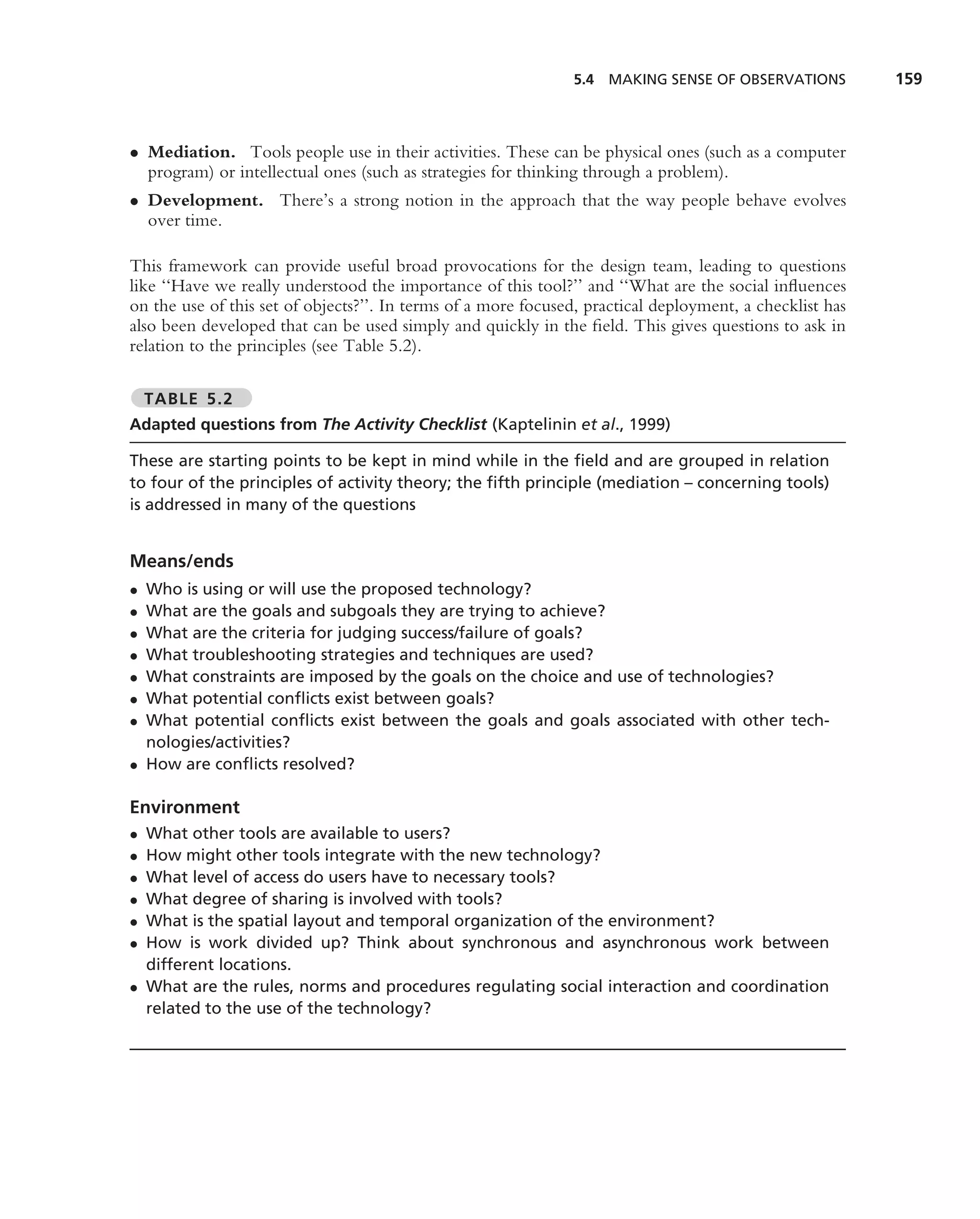 5.4 MAKING SENSE OF OBSERVATIONS           159



• Mediation. Tools people use in their activities. These can be physical ones (such as a computer
  program) or intellectual ones (such as strategies for thinking through a problem).
• Development. There’s a strong notion in the approach that the way people behave evolves
  over time.

This framework can provide useful broad provocations for the design team, leading to questions
like ‘‘Have we really understood the importance of this tool?’’ and ‘‘What are the social inﬂuences
on the use of this set of objects?’’. In terms of a more focused, practical deployment, a checklist has
also been developed that can be used simply and quickly in the ﬁeld. This gives questions to ask in
relation to the principles (see Table 5.2).

    TABLE 5.2
Adapted questions from The Activity Checklist (Kaptelinin et al., 1999)

These are starting points to be kept in mind while in the ﬁeld and are grouped in relation
to four of the principles of activity theory; the ﬁfth principle (mediation – concerning tools)
is addressed in many of the questions


Means/ends
• Who is using or will use the proposed technology?
• What are the goals and subgoals they are trying to achieve?
• What are the criteria for judging success/failure of goals?
• What troubleshooting strategies and techniques are used?
• What constraints are imposed by the goals on the choice and use of technologies?
• What potential conﬂicts exist between goals?
• What potential conﬂicts exist between the goals and goals associated with other tech-
  nologies/activities?
• How are conﬂicts resolved?

Environment
• What other tools are available to users?
• How might other tools integrate with the new technology?
• What level of access do users have to necessary tools?
• What degree of sharing is involved with tools?
• What is the spatial layout and temporal organization of the environment?
• How is work divided up? Think about synchronous and asynchronous work between
  different locations.
• What are the rules, norms and procedures regulating social interaction and coordination
  related to the use of the technology?
 