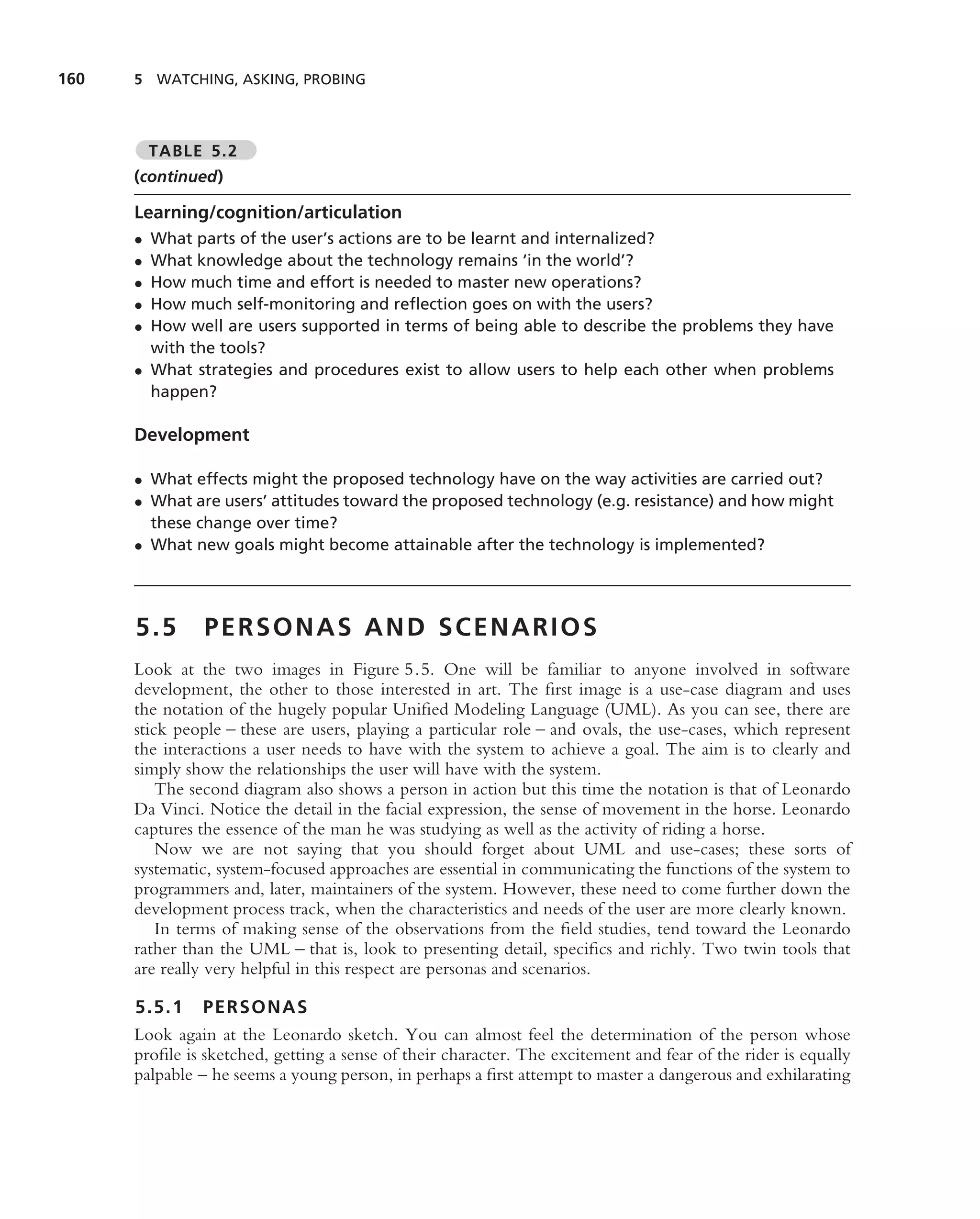 160   5 WATCHING, ASKING, PROBING



          TABLE 5.2
      (continued)

      Learning/cognition/articulation
      • What parts of the user’s actions are to be learnt and internalized?
      • What knowledge about the technology remains ‘in the world’?
      • How much time and effort is needed to master new operations?
      • How much self-monitoring and reﬂection goes on with the users?
      • How well are users supported in terms of being able to describe the problems they have
        with the tools?
      • What strategies and procedures exist to allow users to help each other when problems
        happen?

      Development

      • What effects might the proposed technology have on the way activities are carried out?
      • What are users’ attitudes toward the proposed technology (e.g. resistance) and how might
        these change over time?
      • What new goals might become attainable after the technology is implemented?




      5.5       PERSONAS AND SCENARIOS
      Look at the two images in Figure 5.5. One will be familiar to anyone involved in software
      development, the other to those interested in art. The ﬁrst image is a use-case diagram and uses
      the notation of the hugely popular Uniﬁed Modeling Language (UML). As you can see, there are
      stick people – these are users, playing a particular role – and ovals, the use-cases, which represent
      the interactions a user needs to have with the system to achieve a goal. The aim is to clearly and
      simply show the relationships the user will have with the system.
          The second diagram also shows a person in action but this time the notation is that of Leonardo
      Da Vinci. Notice the detail in the facial expression, the sense of movement in the horse. Leonardo
      captures the essence of the man he was studying as well as the activity of riding a horse.
          Now we are not saying that you should forget about UML and use-cases; these sorts of
      systematic, system-focused approaches are essential in communicating the functions of the system to
      programmers and, later, maintainers of the system. However, these need to come further down the
      development process track, when the characteristics and needs of the user are more clearly known.
          In terms of making sense of the observations from the ﬁeld studies, tend toward the Leonardo
      rather than the UML – that is, look to presenting detail, speciﬁcs and richly. Two twin tools that
      are really very helpful in this respect are personas and scenarios.

      5.5.1 PERSONAS
      Look again at the Leonardo sketch. You can almost feel the determination of the person whose
      proﬁle is sketched, getting a sense of their character. The excitement and fear of the rider is equally
      palpable – he seems a young person, in perhaps a ﬁrst attempt to master a dangerous and exhilarating
 