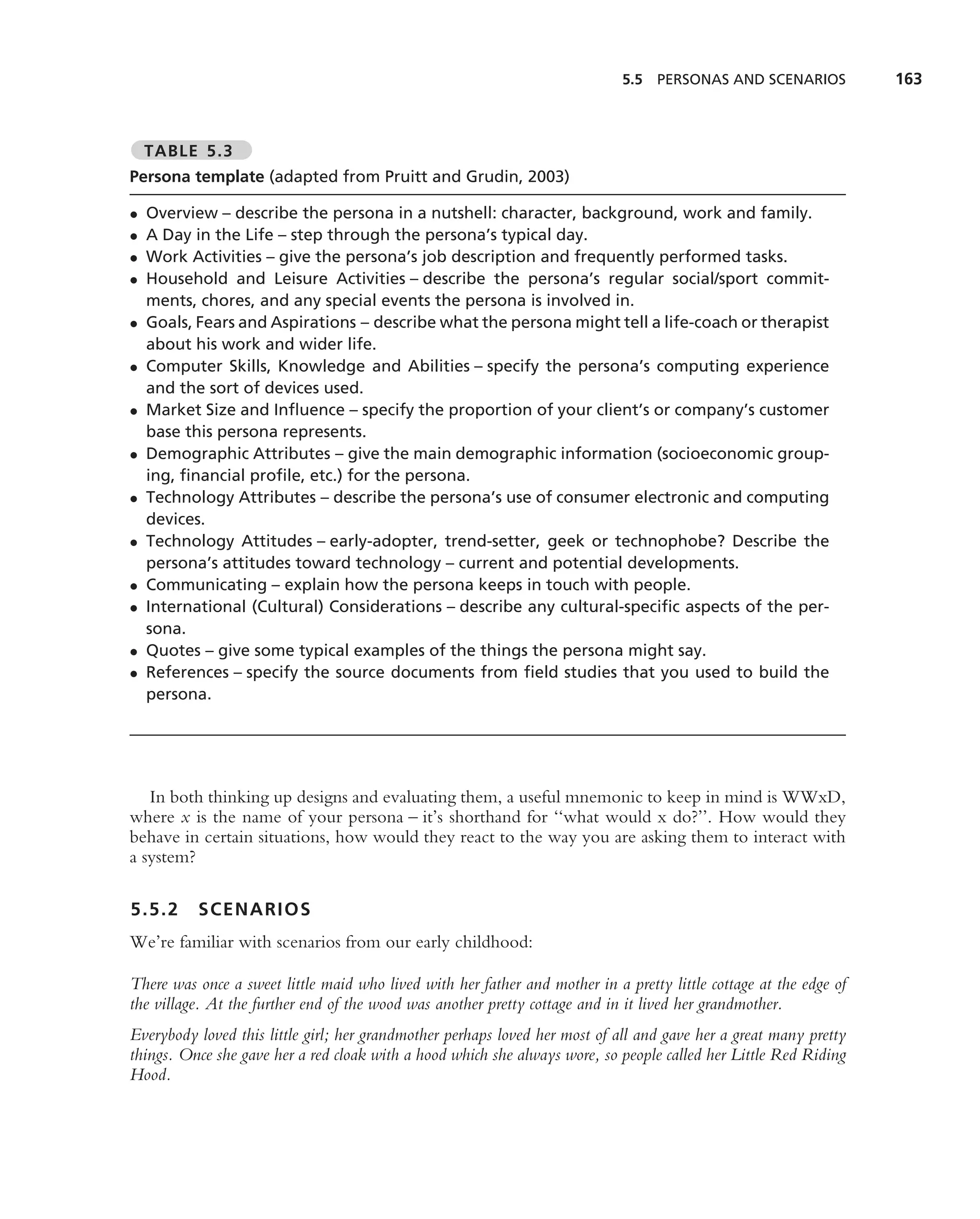 5.5 PERSONAS AND SCENARIOS             163



    TABLE 5.3
Persona template (adapted from Pruitt and Grudin, 2003)

•   Overview – describe the persona in a nutshell: character, background, work and family.
•   A Day in the Life – step through the persona’s typical day.
•   Work Activities – give the persona’s job description and frequently performed tasks.
•   Household and Leisure Activities – describe the persona’s regular social/sport commit-
    ments, chores, and any special events the persona is involved in.
•   Goals, Fears and Aspirations – describe what the persona might tell a life-coach or therapist
    about his work and wider life.
•   Computer Skills, Knowledge and Abilities – specify the persona’s computing experience
    and the sort of devices used.
•   Market Size and Inﬂuence – specify the proportion of your client’s or company’s customer
    base this persona represents.
•   Demographic Attributes – give the main demographic information (socioeconomic group-
    ing, ﬁnancial proﬁle, etc.) for the persona.
•   Technology Attributes – describe the persona’s use of consumer electronic and computing
    devices.
•   Technology Attitudes – early-adopter, trend-setter, geek or technophobe? Describe the
    persona’s attitudes toward technology – current and potential developments.
•   Communicating – explain how the persona keeps in touch with people.
•   International (Cultural) Considerations – describe any cultural-speciﬁc aspects of the per-
    sona.
•   Quotes – give some typical examples of the things the persona might say.
•   References – specify the source documents from ﬁeld studies that you used to build the
    persona.




   In both thinking up designs and evaluating them, a useful mnemonic to keep in mind is WWxD,
where x is the name of your persona – it’s shorthand for ‘‘what would x do?’’. How would they
behave in certain situations, how would they react to the way you are asking them to interact with
a system?

5.5.2      SCENARIOS
We’re familiar with scenarios from our early childhood:

There was once a sweet little maid who lived with her father and mother in a pretty little cottage at the edge of
the village. At the further end of the wood was another pretty cottage and in it lived her grandmother.
Everybody loved this little girl; her grandmother perhaps loved her most of all and gave her a great many pretty
things. Once she gave her a red cloak with a hood which she always wore, so people called her Little Red Riding
Hood.
 