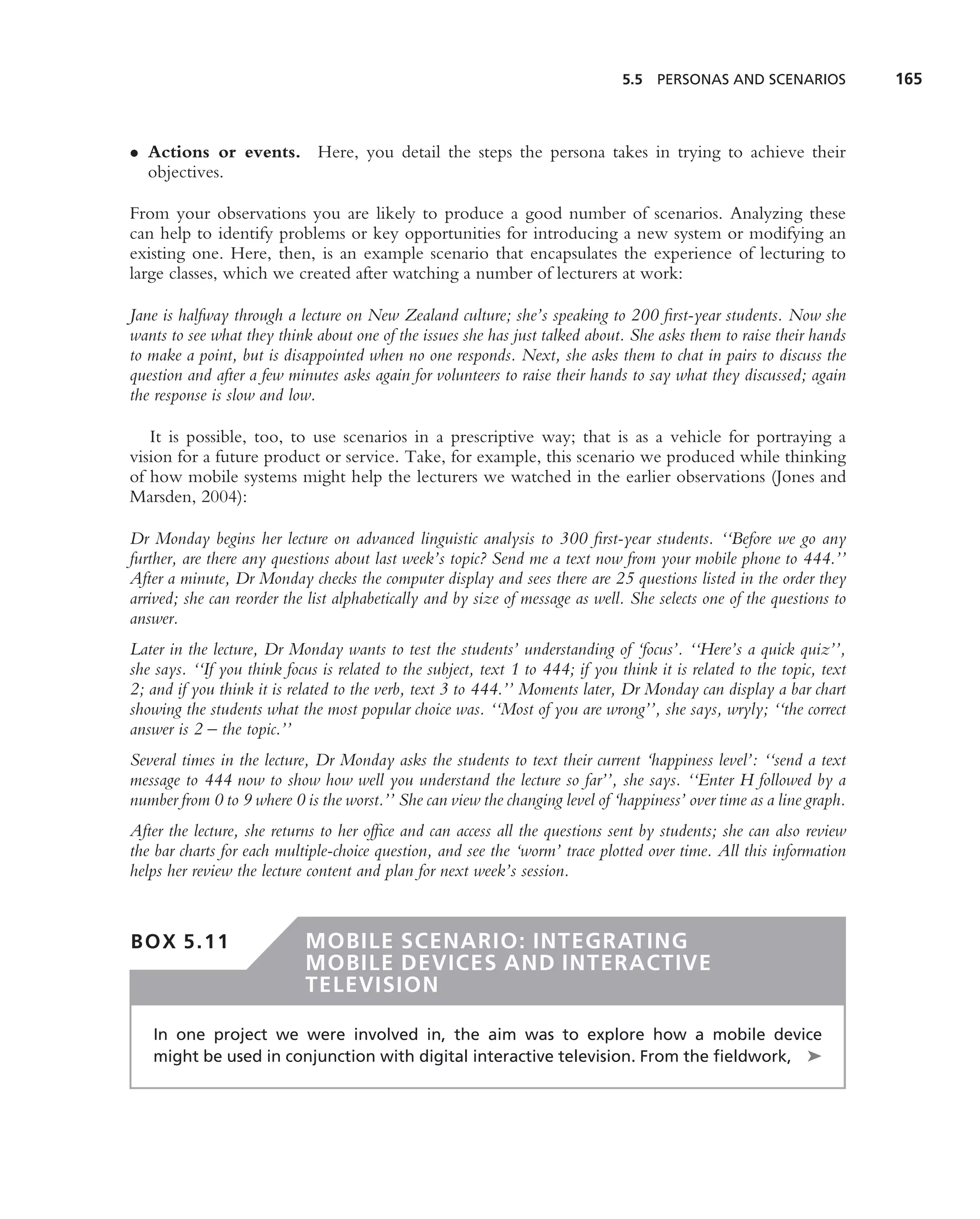 5.5 PERSONAS AND SCENARIOS              165



• Actions or events. Here, you detail the steps the persona takes in trying to achieve their
  objectives.

From your observations you are likely to produce a good number of scenarios. Analyzing these
can help to identify problems or key opportunities for introducing a new system or modifying an
existing one. Here, then, is an example scenario that encapsulates the experience of lecturing to
large classes, which we created after watching a number of lecturers at work:

Jane is halfway through a lecture on New Zealand culture; she’s speaking to 200 ﬁrst-year students. Now she
wants to see what they think about one of the issues she has just talked about. She asks them to raise their hands
to make a point, but is disappointed when no one responds. Next, she asks them to chat in pairs to discuss the
question and after a few minutes asks again for volunteers to raise their hands to say what they discussed; again
the response is slow and low.

   It is possible, too, to use scenarios in a prescriptive way; that is as a vehicle for portraying a
vision for a future product or service. Take, for example, this scenario we produced while thinking
of how mobile systems might help the lecturers we watched in the earlier observations (Jones and
Marsden, 2004):

Dr Monday begins her lecture on advanced linguistic analysis to 300 ﬁrst-year students. ‘‘Before we go any
further, are there any questions about last week’s topic? Send me a text now from your mobile phone to 444.’’
After a minute, Dr Monday checks the computer display and sees there are 25 questions listed in the order they
arrived; she can reorder the list alphabetically and by size of message as well. She selects one of the questions to
answer.
Later in the lecture, Dr Monday wants to test the students’ understanding of ‘focus’. ‘‘Here’s a quick quiz’’,
she says. ‘‘If you think focus is related to the subject, text 1 to 444; if you think it is related to the topic, text
2; and if you think it is related to the verb, text 3 to 444.’’ Moments later, Dr Monday can display a bar chart
showing the students what the most popular choice was. ‘‘Most of you are wrong’’, she says, wryly; ‘‘the correct
answer is 2 – the topic.’’
Several times in the lecture, Dr Monday asks the students to text their current ‘happiness level’: ‘‘send a text
message to 444 now to show how well you understand the lecture so far’’, she says. ‘‘Enter H followed by a
number from 0 to 9 where 0 is the worst.’’ She can view the changing level of ‘happiness’ over time as a line graph.
After the lecture, she returns to her ofﬁce and can access all the questions sent by students; she can also review
the bar charts for each multiple-choice question, and see the ‘worm’ trace plotted over time. All this information
helps her review the lecture content and plan for next week’s session.


BOX 5.11                    MOBILE SCENARIO: INTEGRATING
                            MOBILE DEVICES AND INTERACTIVE
                            TELEVISION

   In one project we were involved in, the aim was to explore how a mobile device
   might be used in conjunction with digital interactive television. From the ﬁeldwork, ➤
 