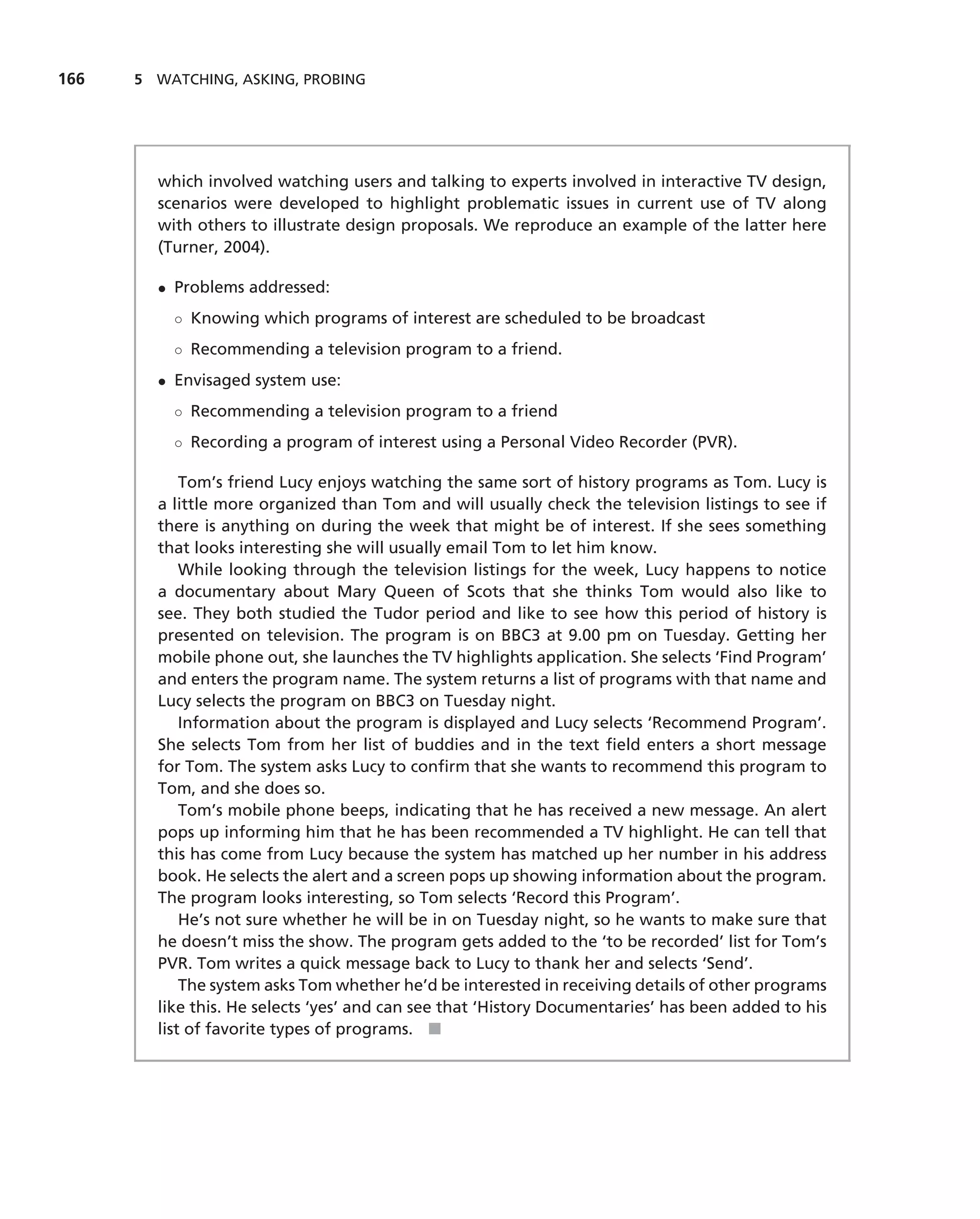 166   5 WATCHING, ASKING, PROBING




        which involved watching users and talking to experts involved in interactive TV design,
        scenarios were developed to highlight problematic issues in current use of TV along
        with others to illustrate design proposals. We reproduce an example of the latter here
        (Turner, 2004).

        • Problems addressed:
          ◦ Knowing which programs of interest are scheduled to be broadcast
          ◦ Recommending a television program to a friend.
        • Envisaged system use:
          ◦ Recommending a television program to a friend
          ◦ Recording a program of interest using a Personal Video Recorder (PVR).

            Tom’s friend Lucy enjoys watching the same sort of history programs as Tom. Lucy is
        a little more organized than Tom and will usually check the television listings to see if
        there is anything on during the week that might be of interest. If she sees something
        that looks interesting she will usually email Tom to let him know.
            While looking through the television listings for the week, Lucy happens to notice
        a documentary about Mary Queen of Scots that she thinks Tom would also like to
        see. They both studied the Tudor period and like to see how this period of history is
        presented on television. The program is on BBC3 at 9.00 pm on Tuesday. Getting her
        mobile phone out, she launches the TV highlights application. She selects ‘Find Program’
        and enters the program name. The system returns a list of programs with that name and
        Lucy selects the program on BBC3 on Tuesday night.
            Information about the program is displayed and Lucy selects ‘Recommend Program’.
        She selects Tom from her list of buddies and in the text ﬁeld enters a short message
        for Tom. The system asks Lucy to conﬁrm that she wants to recommend this program to
        Tom, and she does so.
            Tom’s mobile phone beeps, indicating that he has received a new message. An alert
        pops up informing him that he has been recommended a TV highlight. He can tell that
        this has come from Lucy because the system has matched up her number in his address
        book. He selects the alert and a screen pops up showing information about the program.
        The program looks interesting, so Tom selects ‘Record this Program’.
            He’s not sure whether he will be in on Tuesday night, so he wants to make sure that
        he doesn’t miss the show. The program gets added to the ‘to be recorded’ list for Tom’s
        PVR. Tom writes a quick message back to Lucy to thank her and selects ‘Send’.
            The system asks Tom whether he’d be interested in receiving details of other programs
        like this. He selects ‘yes’ and can see that ‘History Documentaries’ has been added to his
        list of favorite types of programs. ■
 