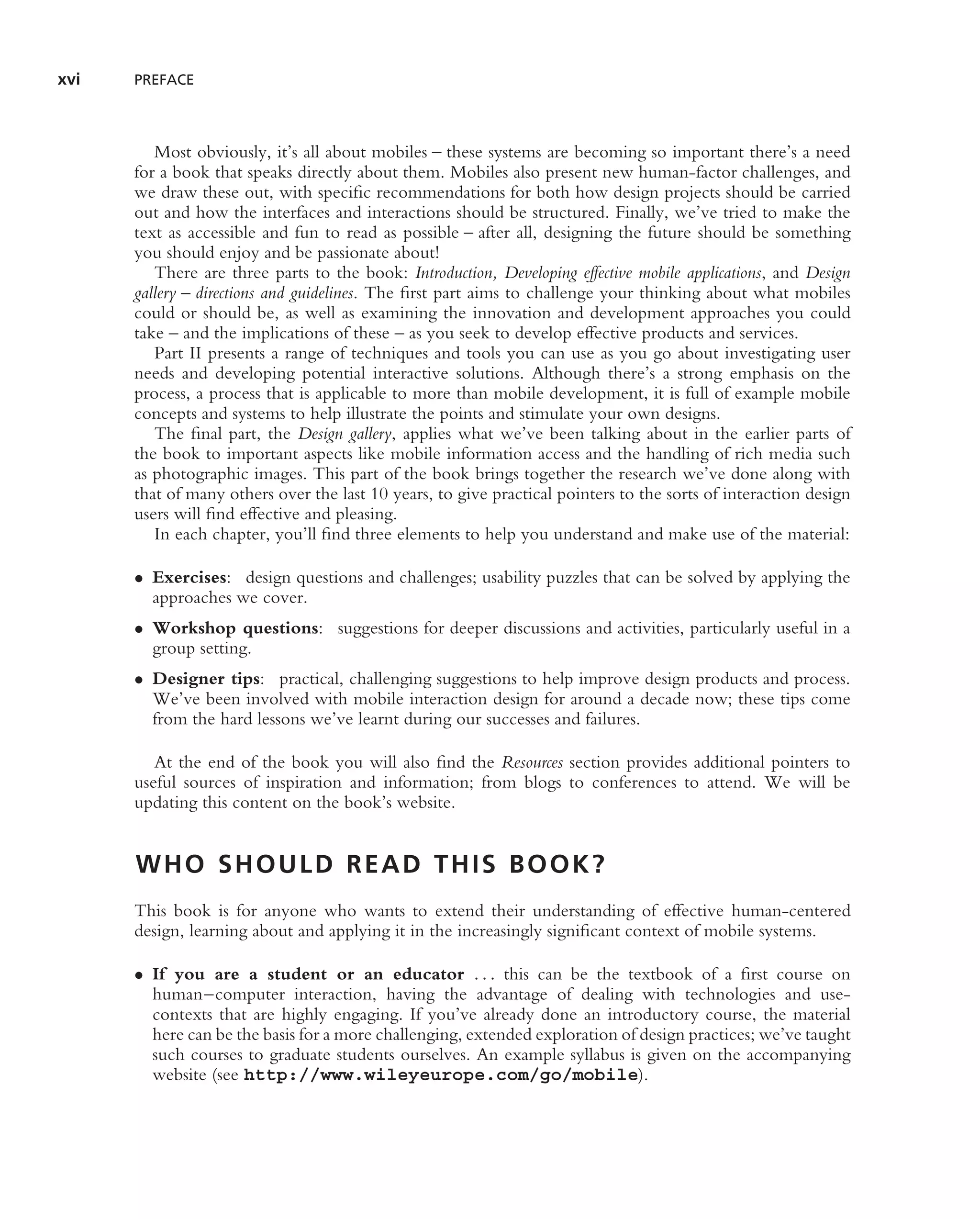 xvi   PREFACE



         Most obviously, it’s all about mobiles – these systems are becoming so important there’s a need
      for a book that speaks directly about them. Mobiles also present new human-factor challenges, and
      we draw these out, with speciﬁc recommendations for both how design projects should be carried
      out and how the interfaces and interactions should be structured. Finally, we’ve tried to make the
      text as accessible and fun to read as possible – after all, designing the future should be something
      you should enjoy and be passionate about!
         There are three parts to the book: Introduction, Developing effective mobile applications, and Design
      gallery – directions and guidelines. The ﬁrst part aims to challenge your thinking about what mobiles
      could or should be, as well as examining the innovation and development approaches you could
      take – and the implications of these – as you seek to develop effective products and services.
         Part II presents a range of techniques and tools you can use as you go about investigating user
      needs and developing potential interactive solutions. Although there’s a strong emphasis on the
      process, a process that is applicable to more than mobile development, it is full of example mobile
      concepts and systems to help illustrate the points and stimulate your own designs.
         The ﬁnal part, the Design gallery, applies what we’ve been talking about in the earlier parts of
      the book to important aspects like mobile information access and the handling of rich media such
      as photographic images. This part of the book brings together the research we’ve done along with
      that of many others over the last 10 years, to give practical pointers to the sorts of interaction design
      users will ﬁnd effective and pleasing.
         In each chapter, you’ll ﬁnd three elements to help you understand and make use of the material:

      • Exercises: design questions and challenges; usability puzzles that can be solved by applying the
        approaches we cover.
      • Workshop questions: suggestions for deeper discussions and activities, particularly useful in a
        group setting.
      • Designer tips: practical, challenging suggestions to help improve design products and process.
        We’ve been involved with mobile interaction design for around a decade now; these tips come
        from the hard lessons we’ve learnt during our successes and failures.

         At the end of the book you will also ﬁnd the Resources section provides additional pointers to
      useful sources of inspiration and information; from blogs to conferences to attend. We will be
      updating this content on the book’s website.


      WHO SHOULD READ THIS BOOK?
      This book is for anyone who wants to extend their understanding of effective human-centered
      design, learning about and applying it in the increasingly signiﬁcant context of mobile systems.

      • If you are a student or an educator . . . this can be the textbook of a ﬁrst course on
        human–computer interaction, having the advantage of dealing with technologies and use-
        contexts that are highly engaging. If you’ve already done an introductory course, the material
        here can be the basis for a more challenging, extended exploration of design practices; we’ve taught
        such courses to graduate students ourselves. An example syllabus is given on the accompanying
        website (see http://www.wileyeurope.com/go/mobile).
 