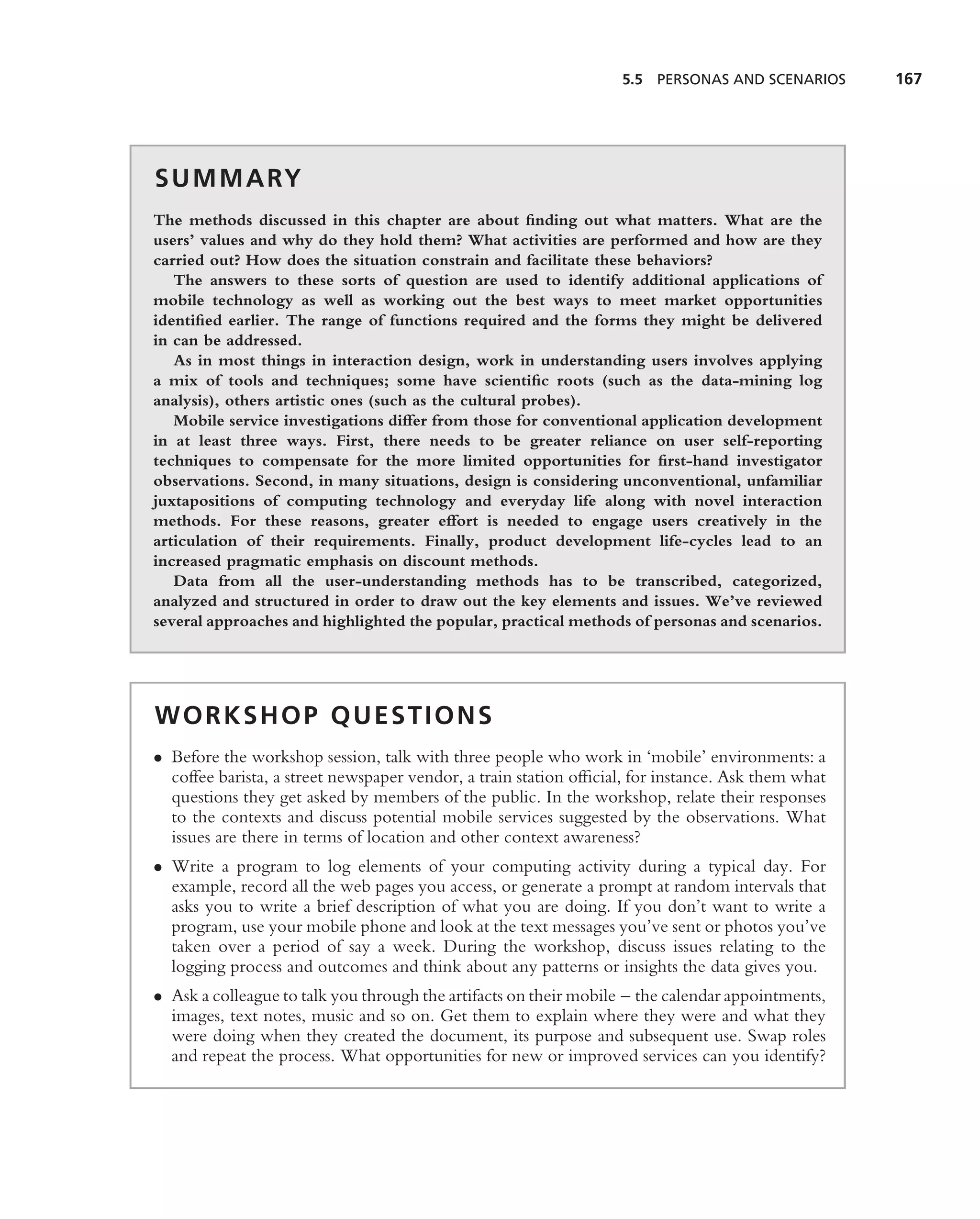 5.5 PERSONAS AND SCENARIOS       167




S U M M A RY
The methods discussed in this chapter are about ﬁnding out what matters. What are the
users’ values and why do they hold them? What activities are performed and how are they
carried out? How does the situation constrain and facilitate these behaviors?
   The answers to these sorts of question are used to identify additional applications of
mobile technology as well as working out the best ways to meet market opportunities
identiﬁed earlier. The range of functions required and the forms they might be delivered
in can be addressed.
   As in most things in interaction design, work in understanding users involves applying
a mix of tools and techniques; some have scientiﬁc roots (such as the data-mining log
analysis), others artistic ones (such as the cultural probes).
   Mobile service investigations differ from those for conventional application development
in at least three ways. First, there needs to be greater reliance on user self-reporting
techniques to compensate for the more limited opportunities for ﬁrst-hand investigator
observations. Second, in many situations, design is considering unconventional, unfamiliar
juxtapositions of computing technology and everyday life along with novel interaction
methods. For these reasons, greater effort is needed to engage users creatively in the
articulation of their requirements. Finally, product development life-cycles lead to an
increased pragmatic emphasis on discount methods.
   Data from all the user-understanding methods has to be transcribed, categorized,
analyzed and structured in order to draw out the key elements and issues. We’ve reviewed
several approaches and highlighted the popular, practical methods of personas and scenarios.




WORKSHOP QUESTIONS
• Before the workshop session, talk with three people who work in ‘mobile’ environments: a
  coffee barista, a street newspaper vendor, a train station ofﬁcial, for instance. Ask them what
  questions they get asked by members of the public. In the workshop, relate their responses
  to the contexts and discuss potential mobile services suggested by the observations. What
  issues are there in terms of location and other context awareness?
• Write a program to log elements of your computing activity during a typical day. For
  example, record all the web pages you access, or generate a prompt at random intervals that
  asks you to write a brief description of what you are doing. If you don’t want to write a
  program, use your mobile phone and look at the text messages you’ve sent or photos you’ve
  taken over a period of say a week. During the workshop, discuss issues relating to the
  logging process and outcomes and think about any patterns or insights the data gives you.
• Ask a colleague to talk you through the artifacts on their mobile – the calendar appointments,
  images, text notes, music and so on. Get them to explain where they were and what they
  were doing when they created the document, its purpose and subsequent use. Swap roles
  and repeat the process. What opportunities for new or improved services can you identify?
 