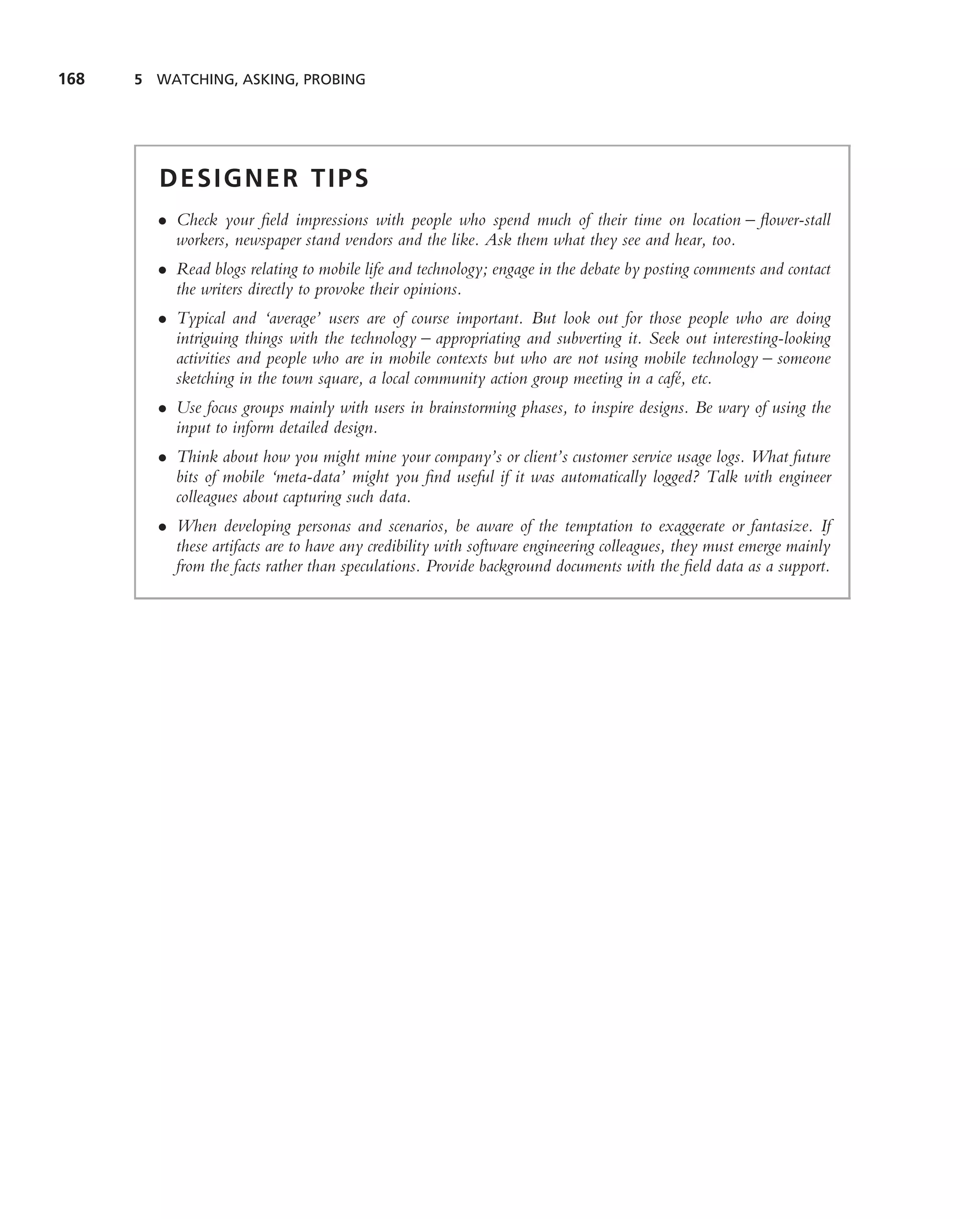 168   5 WATCHING, ASKING, PROBING




        DESIGNER TIPS
        • Check your ﬁeld impressions with people who spend much of their time on location – ﬂower-stall
          workers, newspaper stand vendors and the like. Ask them what they see and hear, too.
        • Read blogs relating to mobile life and technology; engage in the debate by posting comments and contact
          the writers directly to provoke their opinions.
        • Typical and ‘average’ users are of course important. But look out for those people who are doing
          intriguing things with the technology – appropriating and subverting it. Seek out interesting-looking
          activities and people who are in mobile contexts but who are not using mobile technology – someone
          sketching in the town square, a local community action group meeting in a caf´, etc.
                                                                                       e
        • Use focus groups mainly with users in brainstorming phases, to inspire designs. Be wary of using the
          input to inform detailed design.
        • Think about how you might mine your company’s or client’s customer service usage logs. What future
          bits of mobile ‘meta-data’ might you ﬁnd useful if it was automatically logged? Talk with engineer
          colleagues about capturing such data.
        • When developing personas and scenarios, be aware of the temptation to exaggerate or fantasize. If
          these artifacts are to have any credibility with software engineering colleagues, they must emerge mainly
          from the facts rather than speculations. Provide background documents with the ﬁeld data as a support.
 
