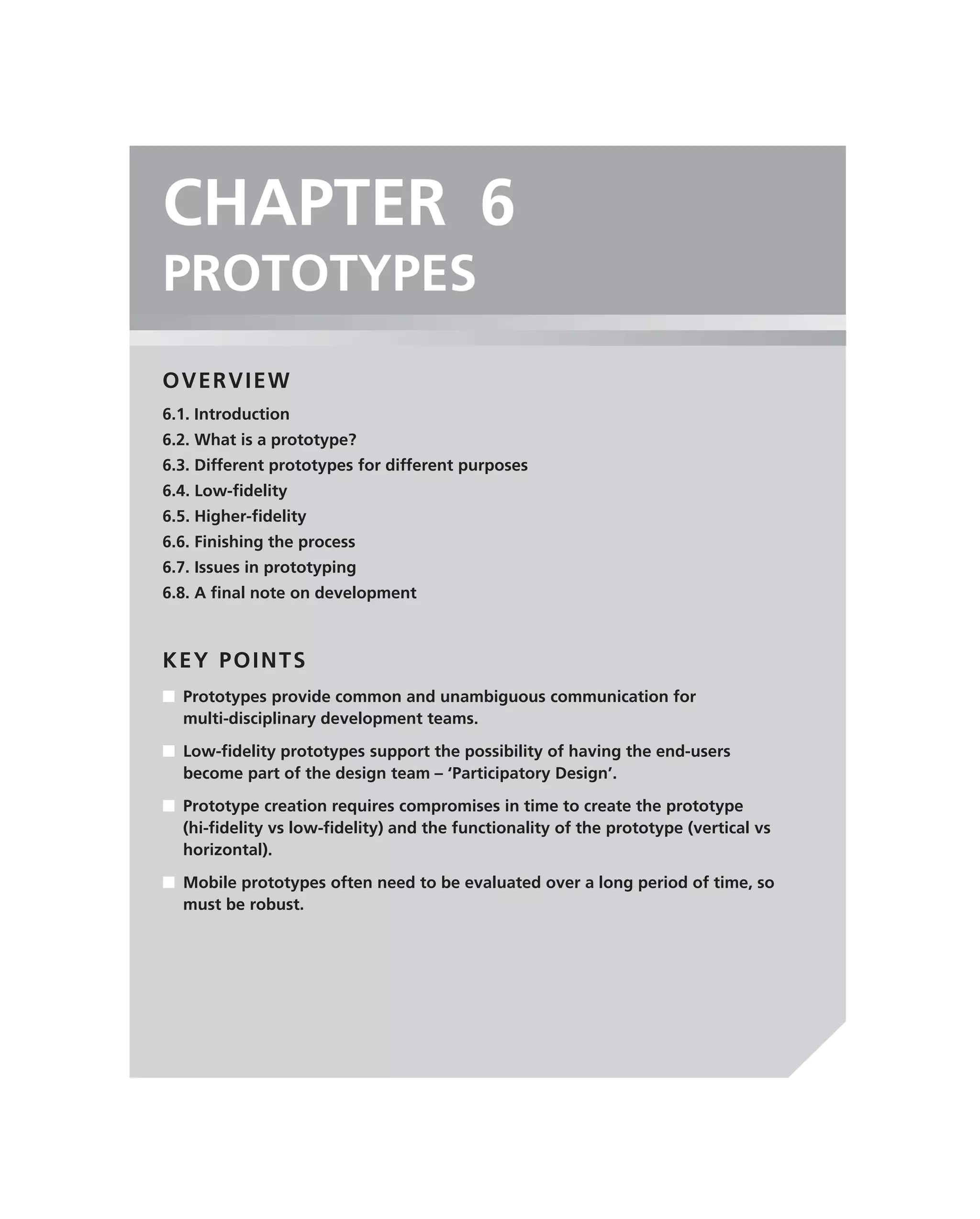 CHAPTER 6
PROTOTYPES
OVERVIEW
6.1. Introduction
6.2. What is a prototype?
6.3. Different prototypes for different purposes
6.4. Low-ﬁdelity
6.5. Higher-ﬁdelity
6.6. Finishing the process
6.7. Issues in prototyping
6.8. A ﬁnal note on development



KEY POINTS
■ Prototypes provide common and unambiguous communication for
  multi-disciplinary development teams.

■ Low-ﬁdelity prototypes support the possibility of having the end-users
  become part of the design team – ‘Participatory Design’.
■ Prototype creation requires compromises in time to create the prototype
  (hi-ﬁdelity vs low-ﬁdelity) and the functionality of the prototype (vertical vs
  horizontal).

■ Mobile prototypes often need to be evaluated over a long period of time, so
  must be robust.
 