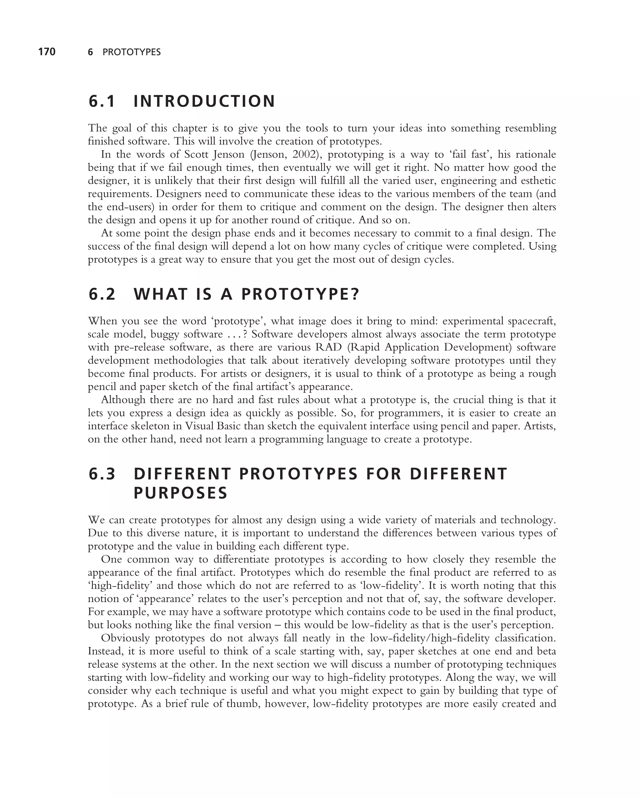 170   6 PROTOTYPES




      6.1       INTRODUCTION
      The goal of this chapter is to give you the tools to turn your ideas into something resembling
      ﬁnished software. This will involve the creation of prototypes.
         In the words of Scott Jenson (Jenson, 2002), prototyping is a way to ‘fail fast’, his rationale
      being that if we fail enough times, then eventually we will get it right. No matter how good the
      designer, it is unlikely that their ﬁrst design will fulﬁll all the varied user, engineering and esthetic
      requirements. Designers need to communicate these ideas to the various members of the team (and
      the end-users) in order for them to critique and comment on the design. The designer then alters
      the design and opens it up for another round of critique. And so on.
         At some point the design phase ends and it becomes necessary to commit to a ﬁnal design. The
      success of the ﬁnal design will depend a lot on how many cycles of critique were completed. Using
      prototypes is a great way to ensure that you get the most out of design cycles.


      6.2       W H AT I S A P R O T O T Y P E ?
      When you see the word ‘prototype’, what image does it bring to mind: experimental spacecraft,
      scale model, buggy software . . . ? Software developers almost always associate the term prototype
      with pre-release software, as there are various RAD (Rapid Application Development) software
      development methodologies that talk about iteratively developing software prototypes until they
      become ﬁnal products. For artists or designers, it is usual to think of a prototype as being a rough
      pencil and paper sketch of the ﬁnal artifact’s appearance.
         Although there are no hard and fast rules about what a prototype is, the crucial thing is that it
      lets you express a design idea as quickly as possible. So, for programmers, it is easier to create an
      interface skeleton in Visual Basic than sketch the equivalent interface using pencil and paper. Artists,
      on the other hand, need not learn a programming language to create a prototype.


      6.3       DIFFERENT PROTOTYPES FOR DIFFERENT
                PURPOSES
      We can create prototypes for almost any design using a wide variety of materials and technology.
      Due to this diverse nature, it is important to understand the differences between various types of
      prototype and the value in building each different type.
         One common way to differentiate prototypes is according to how closely they resemble the
      appearance of the ﬁnal artifact. Prototypes which do resemble the ﬁnal product are referred to as
      ‘high-ﬁdelity’ and those which do not are referred to as ‘low-ﬁdelity’. It is worth noting that this
      notion of ‘appearance’ relates to the user’s perception and not that of, say, the software developer.
      For example, we may have a software prototype which contains code to be used in the ﬁnal product,
      but looks nothing like the ﬁnal version – this would be low-ﬁdelity as that is the user’s perception.
         Obviously prototypes do not always fall neatly in the low-ﬁdelity/high-ﬁdelity classiﬁcation.
      Instead, it is more useful to think of a scale starting with, say, paper sketches at one end and beta
      release systems at the other. In the next section we will discuss a number of prototyping techniques
      starting with low-ﬁdelity and working our way to high-ﬁdelity prototypes. Along the way, we will
      consider why each technique is useful and what you might expect to gain by building that type of
      prototype. As a brief rule of thumb, however, low-ﬁdelity prototypes are more easily created and
 