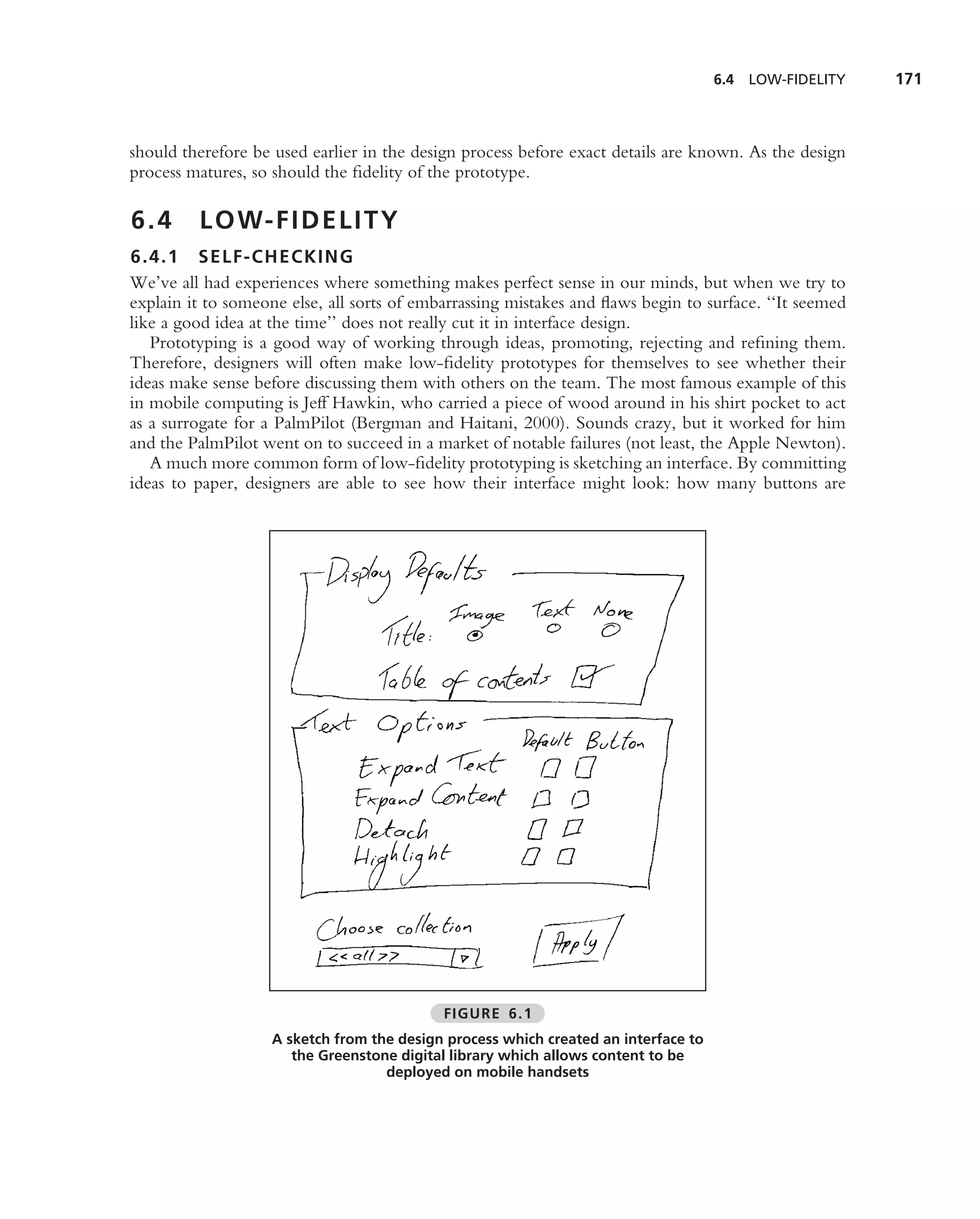 6.4   LOW-FIDELITY   171



should therefore be used earlier in the design process before exact details are known. As the design
process matures, so should the ﬁdelity of the prototype.

6.4      L O W- F I D E L I T Y
6.4.1 SELF-CHECKIN G
We’ve all had experiences where something makes perfect sense in our minds, but when we try to
explain it to someone else, all sorts of embarrassing mistakes and ﬂaws begin to surface. ‘‘It seemed
like a good idea at the time’’ does not really cut it in interface design.
   Prototyping is a good way of working through ideas, promoting, rejecting and reﬁning them.
Therefore, designers will often make low-ﬁdelity prototypes for themselves to see whether their
ideas make sense before discussing them with others on the team. The most famous example of this
in mobile computing is Jeff Hawkin, who carried a piece of wood around in his shirt pocket to act
as a surrogate for a PalmPilot (Bergman and Haitani, 2000). Sounds crazy, but it worked for him
and the PalmPilot went on to succeed in a market of notable failures (not least, the Apple Newton).
   A much more common form of low-ﬁdelity prototyping is sketching an interface. By committing
ideas to paper, designers are able to see how their interface might look: how many buttons are




                                            FIGURE 6.1
                    A sketch from the design process which created an interface to
                       the Greenstone digital library which allows content to be
                                    deployed on mobile handsets
 