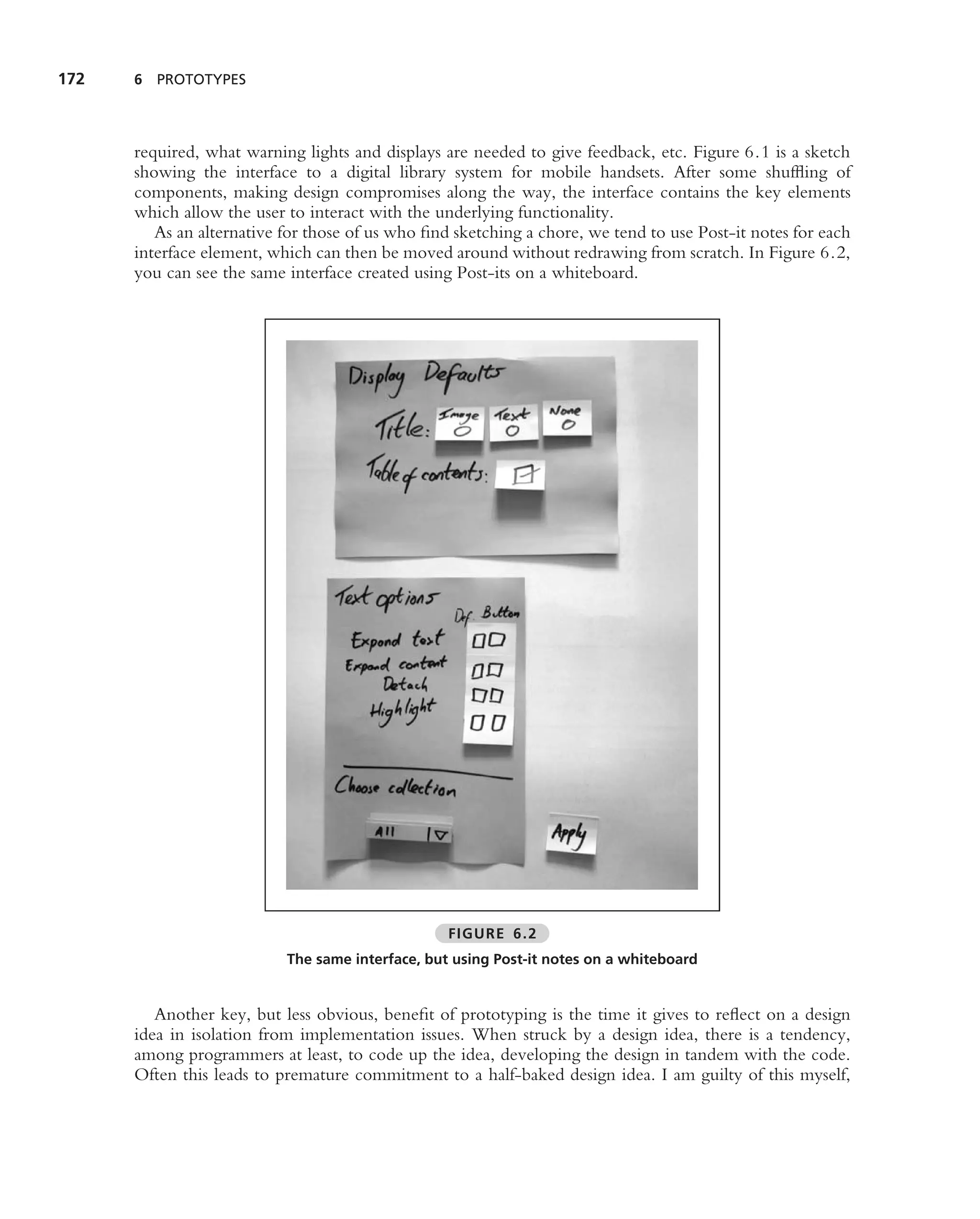 172   6 PROTOTYPES




      required, what warning lights and displays are needed to give feedback, etc. Figure 6.1 is a sketch
      showing the interface to a digital library system for mobile handsets. After some shufﬂing of
      components, making design compromises along the way, the interface contains the key elements
      which allow the user to interact with the underlying functionality.
         As an alternative for those of us who ﬁnd sketching a chore, we tend to use Post-it notes for each
      interface element, which can then be moved around without redrawing from scratch. In Figure 6.2,
      you can see the same interface created using Post-its on a whiteboard.




                                                  FIGURE 6.2
                           The same interface, but using Post-it notes on a whiteboard


         Another key, but less obvious, beneﬁt of prototyping is the time it gives to reﬂect on a design
      idea in isolation from implementation issues. When struck by a design idea, there is a tendency,
      among programmers at least, to code up the idea, developing the design in tandem with the code.
      Often this leads to premature commitment to a half-baked design idea. I am guilty of this myself,
 