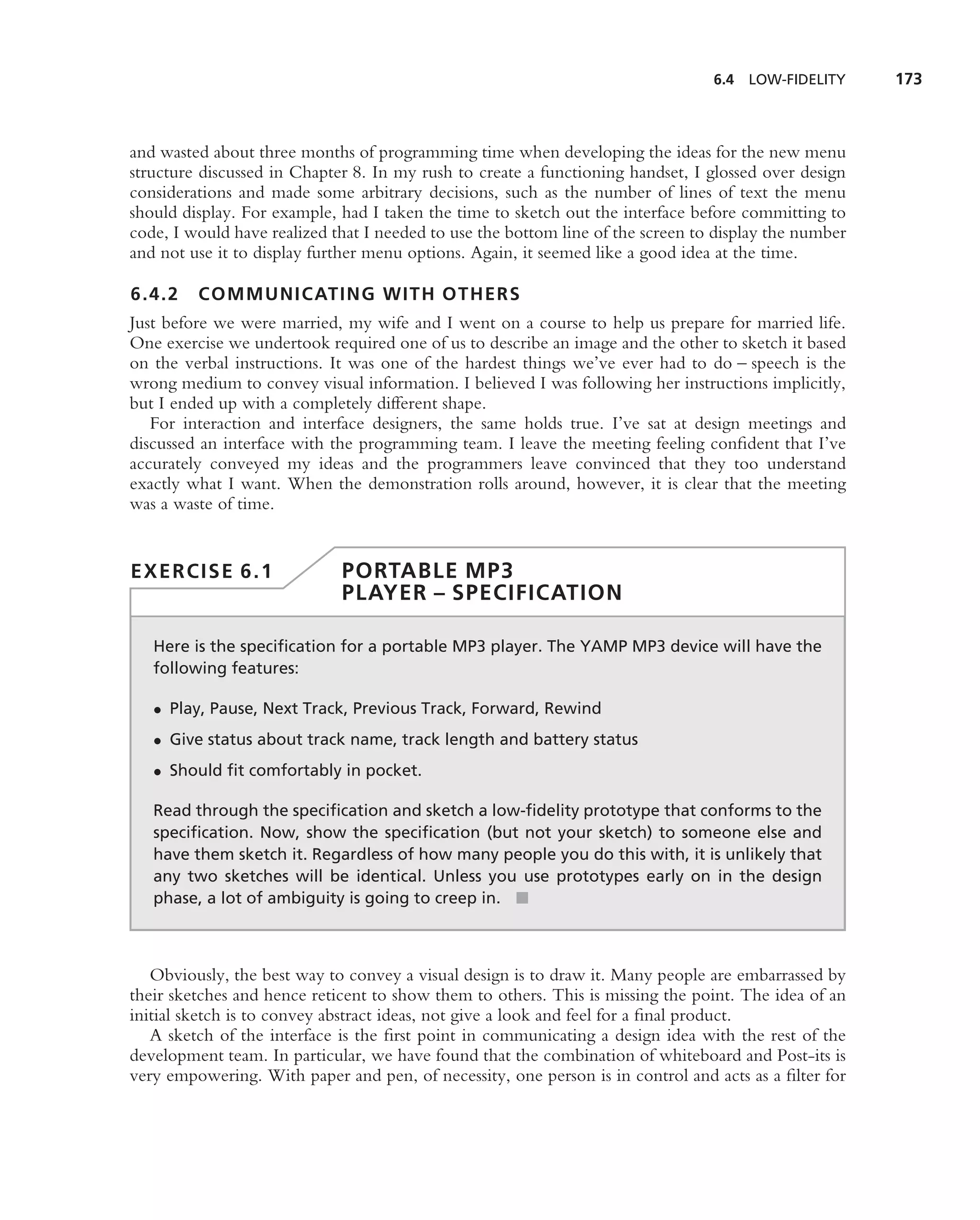6.4   LOW-FIDELITY    173



and wasted about three months of programming time when developing the ideas for the new menu
structure discussed in Chapter 8. In my rush to create a functioning handset, I glossed over design
considerations and made some arbitrary decisions, such as the number of lines of text the menu
should display. For example, had I taken the time to sketch out the interface before committing to
code, I would have realized that I needed to use the bottom line of the screen to display the number
and not use it to display further menu options. Again, it seemed like a good idea at the time.

6.4.2    COMMUNICATING WITH OTHERS
Just before we were married, my wife and I went on a course to help us prepare for married life.
One exercise we undertook required one of us to describe an image and the other to sketch it based
on the verbal instructions. It was one of the hardest things we’ve ever had to do – speech is the
wrong medium to convey visual information. I believed I was following her instructions implicitly,
but I ended up with a completely different shape.
   For interaction and interface designers, the same holds true. I’ve sat at design meetings and
discussed an interface with the programming team. I leave the meeting feeling conﬁdent that I’ve
accurately conveyed my ideas and the programmers leave convinced that they too understand
exactly what I want. When the demonstration rolls around, however, it is clear that the meeting
was a waste of time.


EXERCISE 6.1                 PORTABLE MP3
                             PLAYER – SPECIFICATION

   Here is the speciﬁcation for a portable MP3 player. The YAMP MP3 device will have the
   following features:

   • Play, Pause, Next Track, Previous Track, Forward, Rewind
   • Give status about track name, track length and battery status
   • Should ﬁt comfortably in pocket.

   Read through the speciﬁcation and sketch a low-ﬁdelity prototype that conforms to the
   speciﬁcation. Now, show the speciﬁcation (but not your sketch) to someone else and
   have them sketch it. Regardless of how many people you do this with, it is unlikely that
   any two sketches will be identical. Unless you use prototypes early on in the design
   phase, a lot of ambiguity is going to creep in. ■



   Obviously, the best way to convey a visual design is to draw it. Many people are embarrassed by
their sketches and hence reticent to show them to others. This is missing the point. The idea of an
initial sketch is to convey abstract ideas, not give a look and feel for a ﬁnal product.
   A sketch of the interface is the ﬁrst point in communicating a design idea with the rest of the
development team. In particular, we have found that the combination of whiteboard and Post-its is
very empowering. With paper and pen, of necessity, one person is in control and acts as a ﬁlter for
 