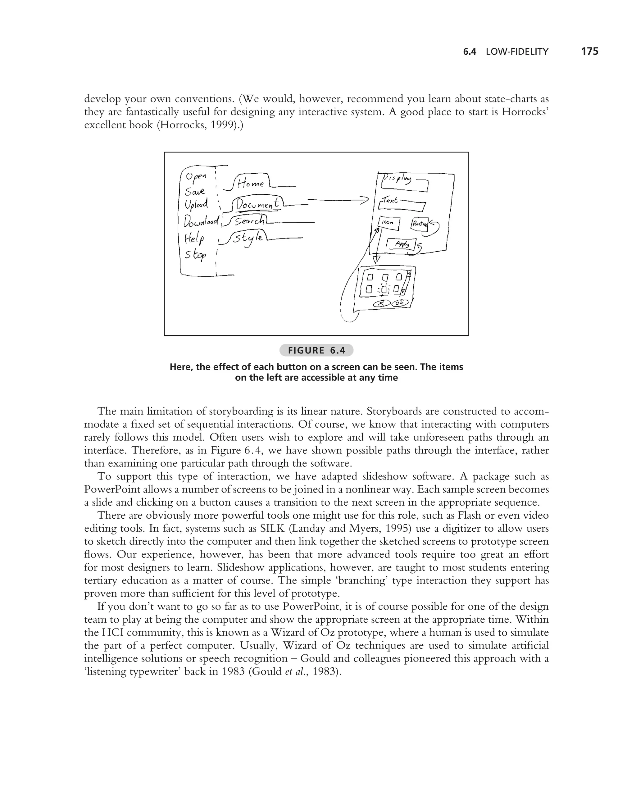 6.4   LOW-FIDELITY     175



develop your own conventions. (We would, however, recommend you learn about state-charts as
they are fantastically useful for designing any interactive system. A good place to start is Horrocks’
excellent book (Horrocks, 1999).)




                                             FIGURE 6.4
                  Here, the effect of each button on a screen can be seen. The items
                                 on the left are accessible at any time


    The main limitation of storyboarding is its linear nature. Storyboards are constructed to accom-
modate a ﬁxed set of sequential interactions. Of course, we know that interacting with computers
rarely follows this model. Often users wish to explore and will take unforeseen paths through an
interface. Therefore, as in Figure 6.4, we have shown possible paths through the interface, rather
than examining one particular path through the software.
    To support this type of interaction, we have adapted slideshow software. A package such as
PowerPoint allows a number of screens to be joined in a nonlinear way. Each sample screen becomes
a slide and clicking on a button causes a transition to the next screen in the appropriate sequence.
    There are obviously more powerful tools one might use for this role, such as Flash or even video
editing tools. In fact, systems such as SILK (Landay and Myers, 1995) use a digitizer to allow users
to sketch directly into the computer and then link together the sketched screens to prototype screen
ﬂows. Our experience, however, has been that more advanced tools require too great an effort
for most designers to learn. Slideshow applications, however, are taught to most students entering
tertiary education as a matter of course. The simple ‘branching’ type interaction they support has
proven more than sufﬁcient for this level of prototype.
    If you don’t want to go so far as to use PowerPoint, it is of course possible for one of the design
team to play at being the computer and show the appropriate screen at the appropriate time. Within
the HCI community, this is known as a Wizard of Oz prototype, where a human is used to simulate
the part of a perfect computer. Usually, Wizard of Oz techniques are used to simulate artiﬁcial
intelligence solutions or speech recognition – Gould and colleagues pioneered this approach with a
‘listening typewriter’ back in 1983 (Gould et al., 1983).
 