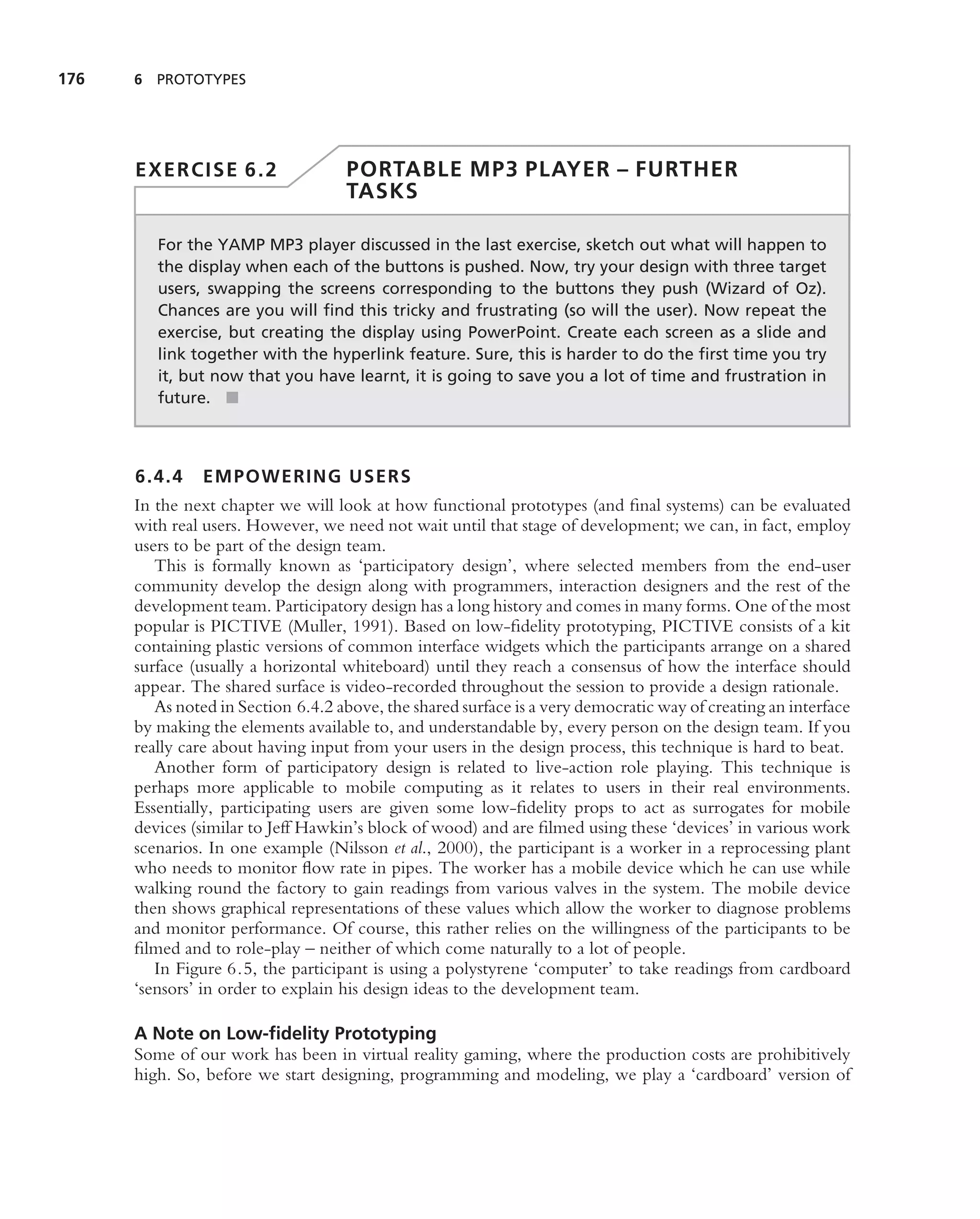 176   6 PROTOTYPES




      EXERCISE 6.2                  PORTABLE MP3 PLAYER – FURTHER
                                    TASKS

         For the YAMP MP3 player discussed in the last exercise, sketch out what will happen to
         the display when each of the buttons is pushed. Now, try your design with three target
         users, swapping the screens corresponding to the buttons they push (Wizard of Oz).
         Chances are you will ﬁnd this tricky and frustrating (so will the user). Now repeat the
         exercise, but creating the display using PowerPoint. Create each screen as a slide and
         link together with the hyperlink feature. Sure, this is harder to do the ﬁrst time you try
         it, but now that you have learnt, it is going to save you a lot of time and frustration in
         future. ■



      6.4.4    EMPOWERING USERS
      In the next chapter we will look at how functional prototypes (and ﬁnal systems) can be evaluated
      with real users. However, we need not wait until that stage of development; we can, in fact, employ
      users to be part of the design team.
         This is formally known as ‘participatory design’, where selected members from the end-user
      community develop the design along with programmers, interaction designers and the rest of the
      development team. Participatory design has a long history and comes in many forms. One of the most
      popular is PICTIVE (Muller, 1991). Based on low-ﬁdelity prototyping, PICTIVE consists of a kit
      containing plastic versions of common interface widgets which the participants arrange on a shared
      surface (usually a horizontal whiteboard) until they reach a consensus of how the interface should
      appear. The shared surface is video-recorded throughout the session to provide a design rationale.
         As noted in Section 6.4.2 above, the shared surface is a very democratic way of creating an interface
      by making the elements available to, and understandable by, every person on the design team. If you
      really care about having input from your users in the design process, this technique is hard to beat.
         Another form of participatory design is related to live-action role playing. This technique is
      perhaps more applicable to mobile computing as it relates to users in their real environments.
      Essentially, participating users are given some low-ﬁdelity props to act as surrogates for mobile
      devices (similar to Jeff Hawkin’s block of wood) and are ﬁlmed using these ‘devices’ in various work
      scenarios. In one example (Nilsson et al., 2000), the participant is a worker in a reprocessing plant
      who needs to monitor ﬂow rate in pipes. The worker has a mobile device which he can use while
      walking round the factory to gain readings from various valves in the system. The mobile device
      then shows graphical representations of these values which allow the worker to diagnose problems
      and monitor performance. Of course, this rather relies on the willingness of the participants to be
      ﬁlmed and to role-play – neither of which come naturally to a lot of people.
         In Figure 6.5, the participant is using a polystyrene ‘computer’ to take readings from cardboard
      ‘sensors’ in order to explain his design ideas to the development team.

      A Note on Low-ﬁdelity Prototyping
      Some of our work has been in virtual reality gaming, where the production costs are prohibitively
      high. So, before we start designing, programming and modeling, we play a ‘cardboard’ version of
 