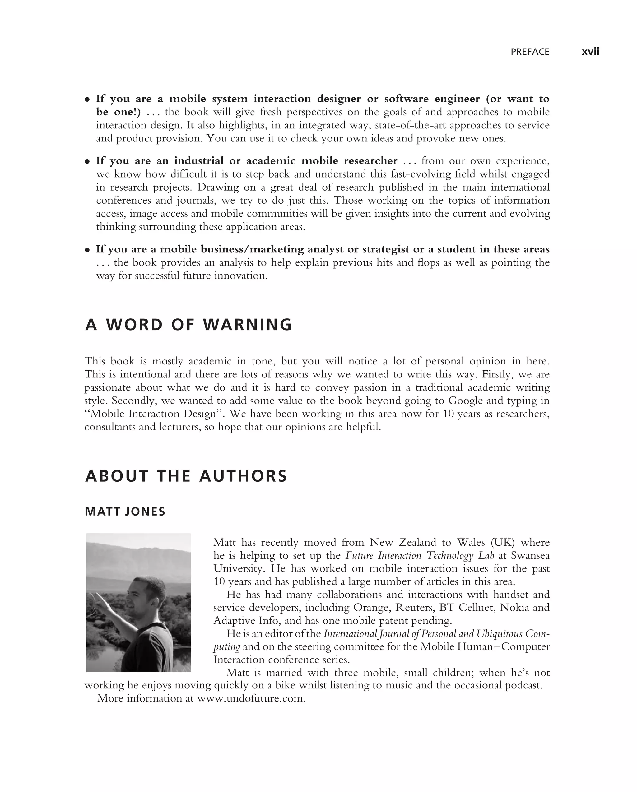 PREFACE     xvii



• If you are a mobile system interaction designer or software engineer (or want to
  be one!) . . . the book will give fresh perspectives on the goals of and approaches to mobile
  interaction design. It also highlights, in an integrated way, state-of-the-art approaches to service
  and product provision. You can use it to check your own ideas and provoke new ones.
• If you are an industrial or academic mobile researcher . . . from our own experience,
  we know how difﬁcult it is to step back and understand this fast-evolving ﬁeld whilst engaged
  in research projects. Drawing on a great deal of research published in the main international
  conferences and journals, we try to do just this. Those working on the topics of information
  access, image access and mobile communities will be given insights into the current and evolving
  thinking surrounding these application areas.
• If you are a mobile business/marketing analyst or strategist or a student in these areas
  . . . the book provides an analysis to help explain previous hits and ﬂops as well as pointing the
  way for successful future innovation.



A W O R D O F WA R N I N G

This book is mostly academic in tone, but you will notice a lot of personal opinion in here.
This is intentional and there are lots of reasons why we wanted to write this way. Firstly, we are
passionate about what we do and it is hard to convey passion in a traditional academic writing
style. Secondly, we wanted to add some value to the book beyond going to Google and typing in
‘‘Mobile Interaction Design’’. We have been working in this area now for 10 years as researchers,
consultants and lecturers, so hope that our opinions are helpful.



ABOUT THE AUTHORS

MATT JONES

                         Matt has recently moved from New Zealand to Wales (UK) where
                         he is helping to set up the Future Interaction Technology Lab at Swansea
                         University. He has worked on mobile interaction issues for the past
                         10 years and has published a large number of articles in this area.
                            He has had many collaborations and interactions with handset and
                         service developers, including Orange, Reuters, BT Cellnet, Nokia and
                         Adaptive Info, and has one mobile patent pending.
                            He is an editor of the International Journal of Personal and Ubiquitous Com-
                         puting and on the steering committee for the Mobile Human–Computer
                         Interaction conference series.
                            Matt is married with three mobile, small children; when he’s not
working he enjoys moving quickly on a bike whilst listening to music and the occasional podcast.
  More information at www.undofuture.com.
 