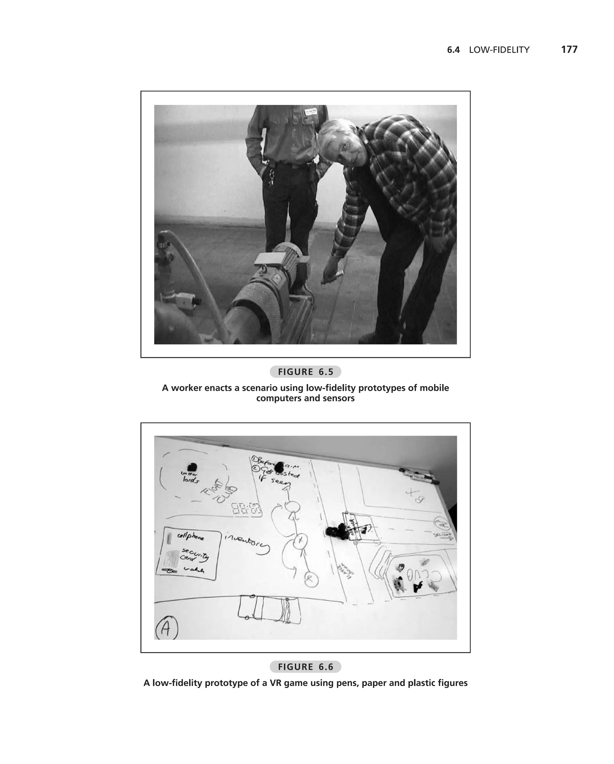 6.4     LOW-FIDELITY   177




                              FIGURE 6.5
    A worker enacts a scenario using low-ﬁdelity prototypes of mobile
                         computers and sensors




                              FIGURE 6.6
A low-ﬁdelity prototype of a VR game using pens, paper and plastic ﬁgures
 
