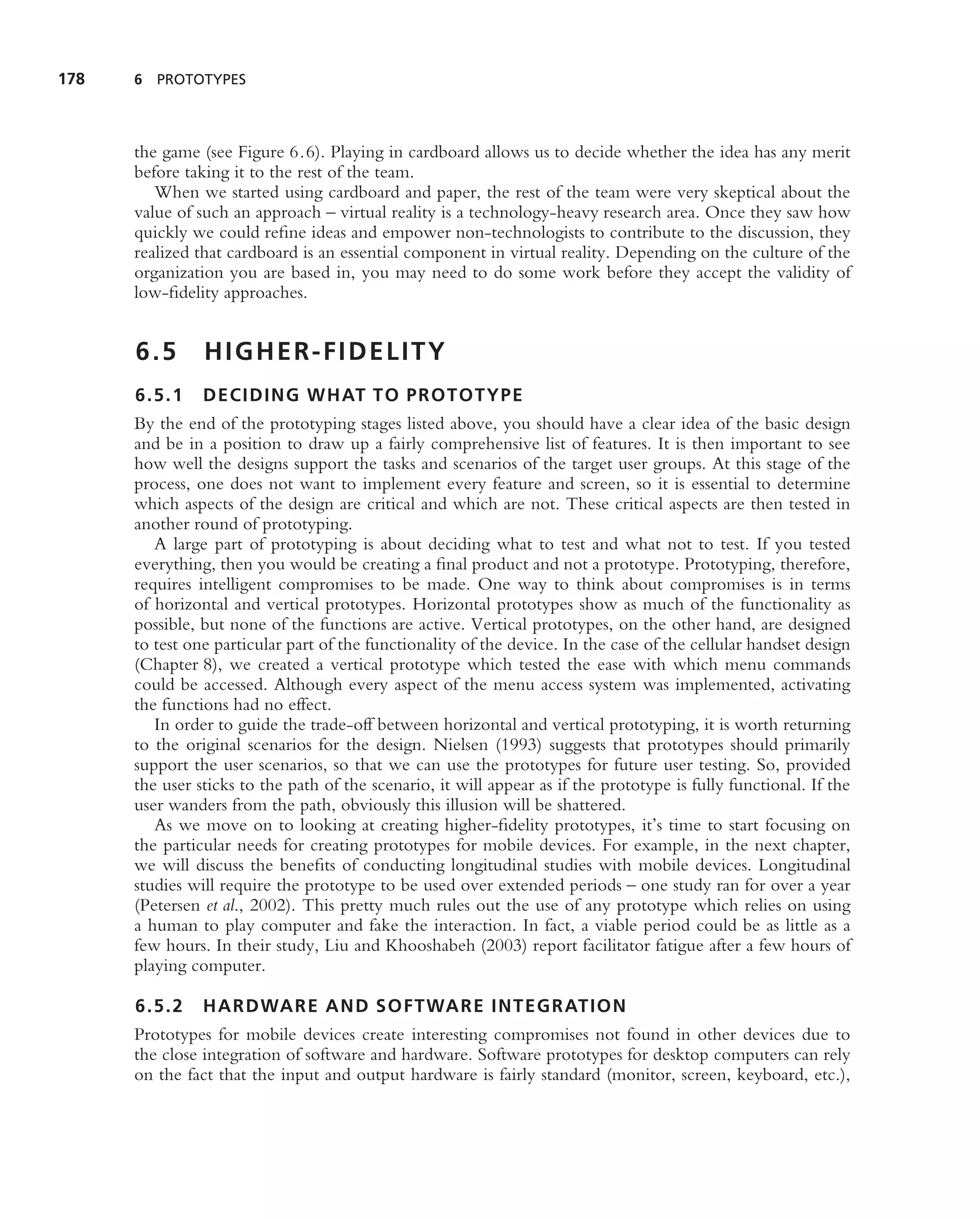 178   6 PROTOTYPES




      the game (see Figure 6.6). Playing in cardboard allows us to decide whether the idea has any merit
      before taking it to the rest of the team.
         When we started using cardboard and paper, the rest of the team were very skeptical about the
      value of such an approach – virtual reality is a technology-heavy research area. Once they saw how
      quickly we could reﬁne ideas and empower non-technologists to contribute to the discussion, they
      realized that cardboard is an essential component in virtual reality. Depending on the culture of the
      organization you are based in, you may need to do some work before they accept the validity of
      low-ﬁdelity approaches.


      6.5       HIGHER-FIDELITY
      6.5.1     DECIDING WHAT TO PROTOTYPE
      By the end of the prototyping stages listed above, you should have a clear idea of the basic design
      and be in a position to draw up a fairly comprehensive list of features. It is then important to see
      how well the designs support the tasks and scenarios of the target user groups. At this stage of the
      process, one does not want to implement every feature and screen, so it is essential to determine
      which aspects of the design are critical and which are not. These critical aspects are then tested in
      another round of prototyping.
         A large part of prototyping is about deciding what to test and what not to test. If you tested
      everything, then you would be creating a ﬁnal product and not a prototype. Prototyping, therefore,
      requires intelligent compromises to be made. One way to think about compromises is in terms
      of horizontal and vertical prototypes. Horizontal prototypes show as much of the functionality as
      possible, but none of the functions are active. Vertical prototypes, on the other hand, are designed
      to test one particular part of the functionality of the device. In the case of the cellular handset design
      (Chapter 8), we created a vertical prototype which tested the ease with which menu commands
      could be accessed. Although every aspect of the menu access system was implemented, activating
      the functions had no effect.
         In order to guide the trade-off between horizontal and vertical prototyping, it is worth returning
      to the original scenarios for the design. Nielsen (1993) suggests that prototypes should primarily
      support the user scenarios, so that we can use the prototypes for future user testing. So, provided
      the user sticks to the path of the scenario, it will appear as if the prototype is fully functional. If the
      user wanders from the path, obviously this illusion will be shattered.
         As we move on to looking at creating higher-ﬁdelity prototypes, it’s time to start focusing on
      the particular needs for creating prototypes for mobile devices. For example, in the next chapter,
      we will discuss the beneﬁts of conducting longitudinal studies with mobile devices. Longitudinal
      studies will require the prototype to be used over extended periods – one study ran for over a year
      (Petersen et al., 2002). This pretty much rules out the use of any prototype which relies on using
      a human to play computer and fake the interaction. In fact, a viable period could be as little as a
      few hours. In their study, Liu and Khooshabeh (2003) report facilitator fatigue after a few hours of
      playing computer.

      6.5.2     HARDWARE AND SOFTWARE INTEGRATION
      Prototypes for mobile devices create interesting compromises not found in other devices due to
      the close integration of software and hardware. Software prototypes for desktop computers can rely
      on the fact that the input and output hardware is fairly standard (monitor, screen, keyboard, etc.),
 