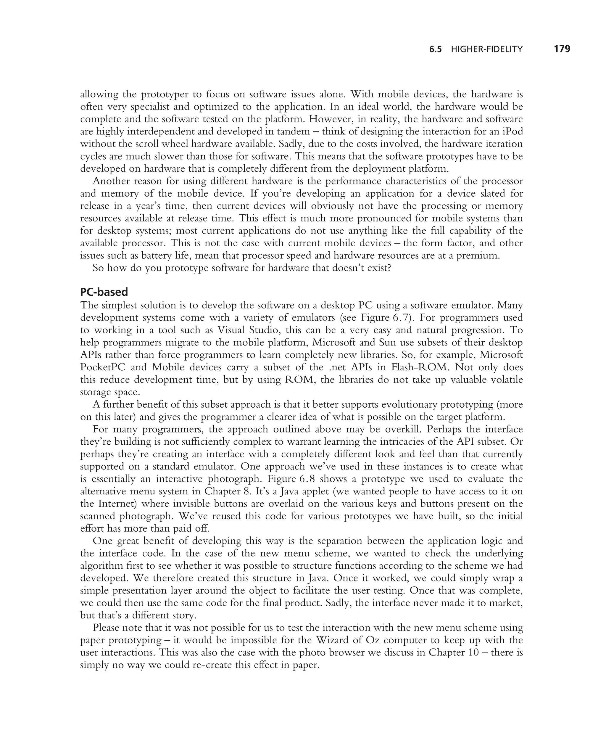 6.5   HIGHER-FIDELITY    179



allowing the prototyper to focus on software issues alone. With mobile devices, the hardware is
often very specialist and optimized to the application. In an ideal world, the hardware would be
complete and the software tested on the platform. However, in reality, the hardware and software
are highly interdependent and developed in tandem – think of designing the interaction for an iPod
without the scroll wheel hardware available. Sadly, due to the costs involved, the hardware iteration
cycles are much slower than those for software. This means that the software prototypes have to be
developed on hardware that is completely different from the deployment platform.
   Another reason for using different hardware is the performance characteristics of the processor
and memory of the mobile device. If you’re developing an application for a device slated for
release in a year’s time, then current devices will obviously not have the processing or memory
resources available at release time. This effect is much more pronounced for mobile systems than
for desktop systems; most current applications do not use anything like the full capability of the
available processor. This is not the case with current mobile devices – the form factor, and other
issues such as battery life, mean that processor speed and hardware resources are at a premium.
   So how do you prototype software for hardware that doesn’t exist?

PC-based
The simplest solution is to develop the software on a desktop PC using a software emulator. Many
development systems come with a variety of emulators (see Figure 6.7). For programmers used
to working in a tool such as Visual Studio, this can be a very easy and natural progression. To
help programmers migrate to the mobile platform, Microsoft and Sun use subsets of their desktop
APIs rather than force programmers to learn completely new libraries. So, for example, Microsoft
PocketPC and Mobile devices carry a subset of the .net APIs in Flash-ROM. Not only does
this reduce development time, but by using ROM, the libraries do not take up valuable volatile
storage space.
   A further beneﬁt of this subset approach is that it better supports evolutionary prototyping (more
on this later) and gives the programmer a clearer idea of what is possible on the target platform.
   For many programmers, the approach outlined above may be overkill. Perhaps the interface
they’re building is not sufﬁciently complex to warrant learning the intricacies of the API subset. Or
perhaps they’re creating an interface with a completely different look and feel than that currently
supported on a standard emulator. One approach we’ve used in these instances is to create what
is essentially an interactive photograph. Figure 6.8 shows a prototype we used to evaluate the
alternative menu system in Chapter 8. It’s a Java applet (we wanted people to have access to it on
the Internet) where invisible buttons are overlaid on the various keys and buttons present on the
scanned photograph. We’ve reused this code for various prototypes we have built, so the initial
effort has more than paid off.
   One great beneﬁt of developing this way is the separation between the application logic and
the interface code. In the case of the new menu scheme, we wanted to check the underlying
algorithm ﬁrst to see whether it was possible to structure functions according to the scheme we had
developed. We therefore created this structure in Java. Once it worked, we could simply wrap a
simple presentation layer around the object to facilitate the user testing. Once that was complete,
we could then use the same code for the ﬁnal product. Sadly, the interface never made it to market,
but that’s a different story.
   Please note that it was not possible for us to test the interaction with the new menu scheme using
paper prototyping – it would be impossible for the Wizard of Oz computer to keep up with the
user interactions. This was also the case with the photo browser we discuss in Chapter 10 – there is
simply no way we could re-create this effect in paper.
 
