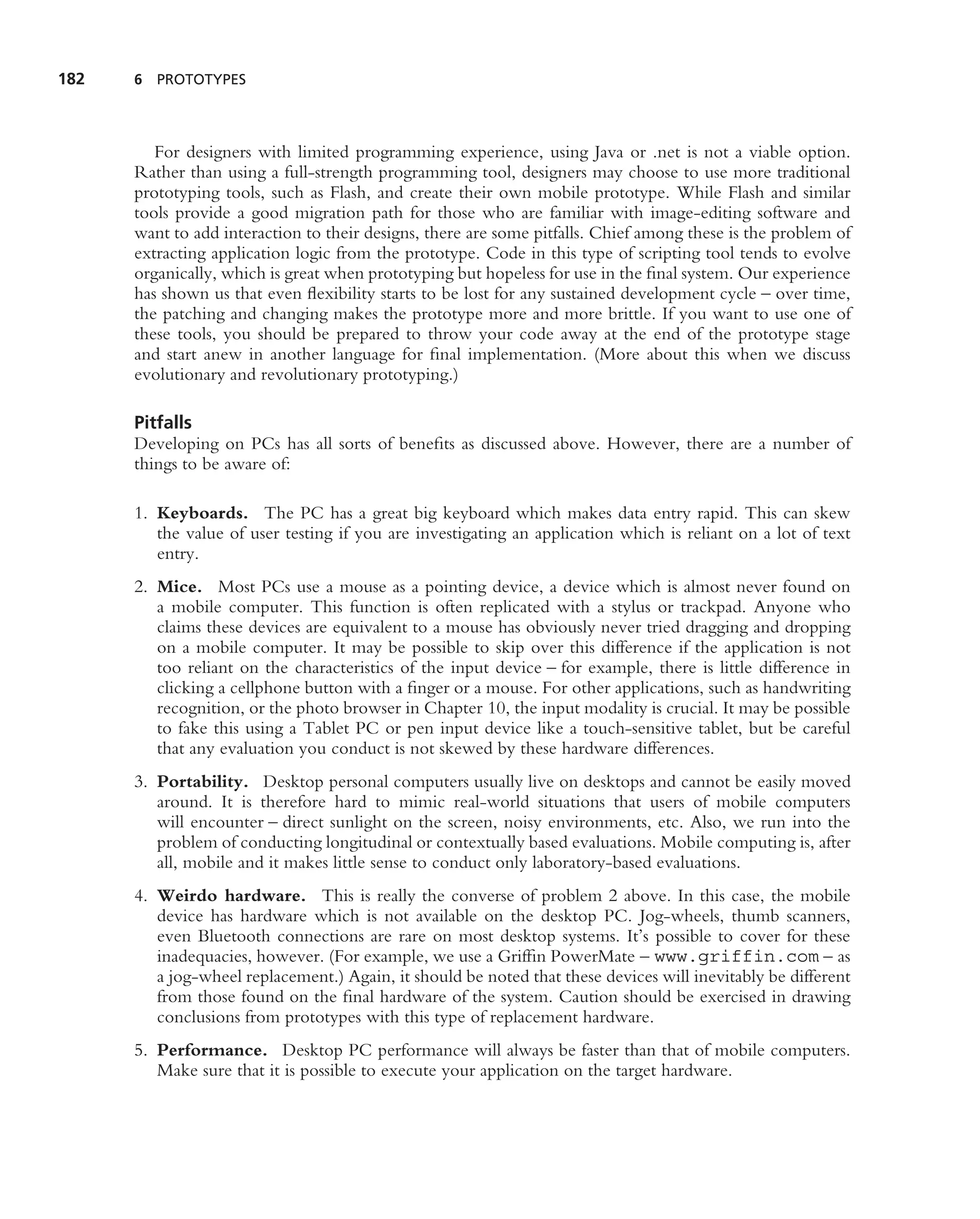 182   6 PROTOTYPES




         For designers with limited programming experience, using Java or .net is not a viable option.
      Rather than using a full-strength programming tool, designers may choose to use more traditional
      prototyping tools, such as Flash, and create their own mobile prototype. While Flash and similar
      tools provide a good migration path for those who are familiar with image-editing software and
      want to add interaction to their designs, there are some pitfalls. Chief among these is the problem of
      extracting application logic from the prototype. Code in this type of scripting tool tends to evolve
      organically, which is great when prototyping but hopeless for use in the ﬁnal system. Our experience
      has shown us that even ﬂexibility starts to be lost for any sustained development cycle – over time,
      the patching and changing makes the prototype more and more brittle. If you want to use one of
      these tools, you should be prepared to throw your code away at the end of the prototype stage
      and start anew in another language for ﬁnal implementation. (More about this when we discuss
      evolutionary and revolutionary prototyping.)

      Pitfalls
      Developing on PCs has all sorts of beneﬁts as discussed above. However, there are a number of
      things to be aware of:

      1. Keyboards. The PC has a great big keyboard which makes data entry rapid. This can skew
         the value of user testing if you are investigating an application which is reliant on a lot of text
         entry.
      2. Mice. Most PCs use a mouse as a pointing device, a device which is almost never found on
         a mobile computer. This function is often replicated with a stylus or trackpad. Anyone who
         claims these devices are equivalent to a mouse has obviously never tried dragging and dropping
         on a mobile computer. It may be possible to skip over this difference if the application is not
         too reliant on the characteristics of the input device – for example, there is little difference in
         clicking a cellphone button with a ﬁnger or a mouse. For other applications, such as handwriting
         recognition, or the photo browser in Chapter 10, the input modality is crucial. It may be possible
         to fake this using a Tablet PC or pen input device like a touch-sensitive tablet, but be careful
         that any evaluation you conduct is not skewed by these hardware differences.
      3. Portability. Desktop personal computers usually live on desktops and cannot be easily moved
         around. It is therefore hard to mimic real-world situations that users of mobile computers
         will encounter – direct sunlight on the screen, noisy environments, etc. Also, we run into the
         problem of conducting longitudinal or contextually based evaluations. Mobile computing is, after
         all, mobile and it makes little sense to conduct only laboratory-based evaluations.
      4. Weirdo hardware. This is really the converse of problem 2 above. In this case, the mobile
         device has hardware which is not available on the desktop PC. Jog-wheels, thumb scanners,
         even Bluetooth connections are rare on most desktop systems. It’s possible to cover for these
         inadequacies, however. (For example, we use a Grifﬁn PowerMate – www.griffin.com – as
         a jog-wheel replacement.) Again, it should be noted that these devices will inevitably be different
         from those found on the ﬁnal hardware of the system. Caution should be exercised in drawing
         conclusions from prototypes with this type of replacement hardware.
      5. Performance. Desktop PC performance will always be faster than that of mobile computers.
         Make sure that it is possible to execute your application on the target hardware.
 