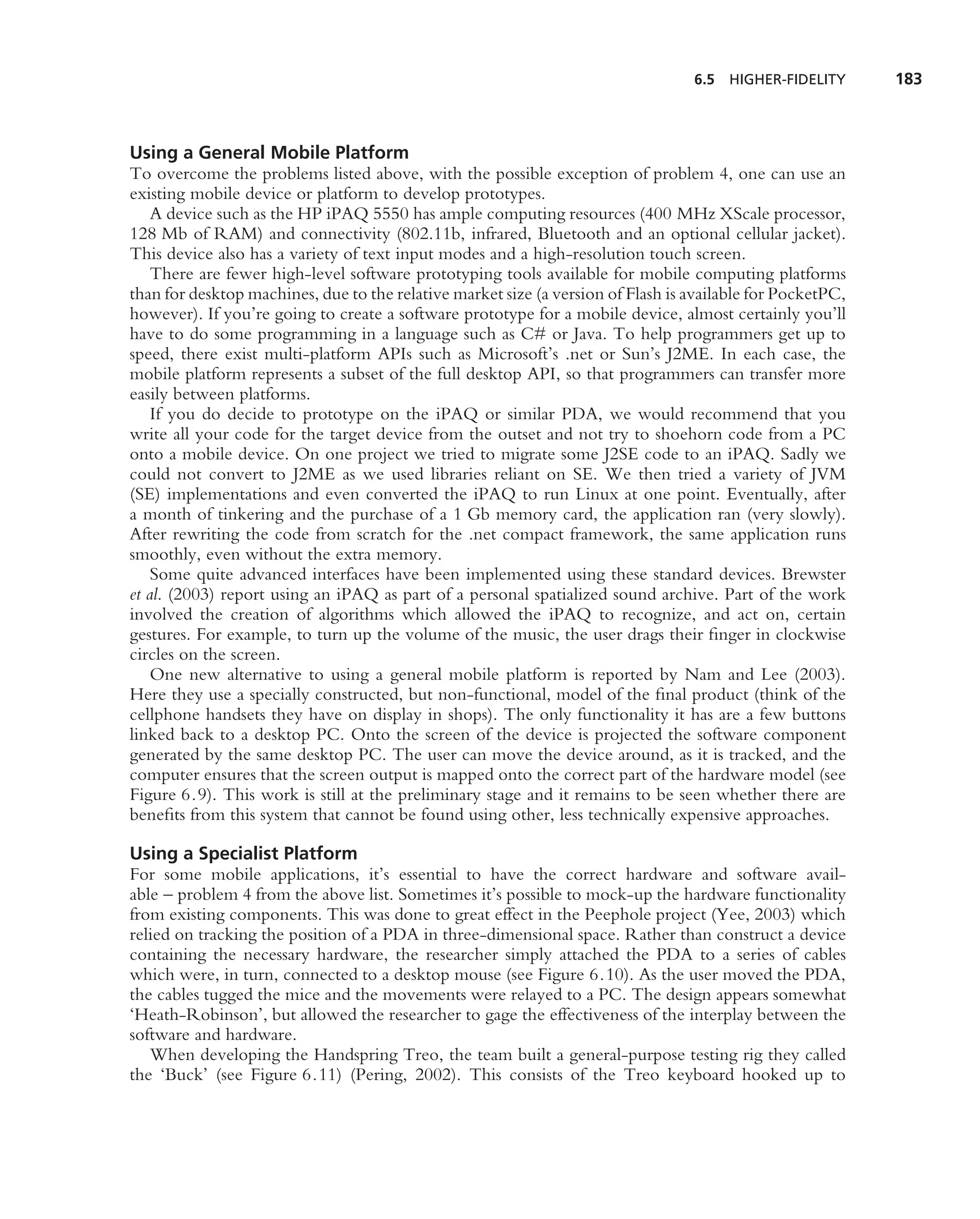 6.5   HIGHER-FIDELITY     183



Using a General Mobile Platform
To overcome the problems listed above, with the possible exception of problem 4, one can use an
existing mobile device or platform to develop prototypes.
    A device such as the HP iPAQ 5550 has ample computing resources (400 MHz XScale processor,
128 Mb of RAM) and connectivity (802.11b, infrared, Bluetooth and an optional cellular jacket).
This device also has a variety of text input modes and a high-resolution touch screen.
    There are fewer high-level software prototyping tools available for mobile computing platforms
than for desktop machines, due to the relative market size (a version of Flash is available for PocketPC,
however). If you’re going to create a software prototype for a mobile device, almost certainly you’ll
have to do some programming in a language such as C# or Java. To help programmers get up to
speed, there exist multi-platform APIs such as Microsoft’s .net or Sun’s J2ME. In each case, the
mobile platform represents a subset of the full desktop API, so that programmers can transfer more
easily between platforms.
    If you do decide to prototype on the iPAQ or similar PDA, we would recommend that you
write all your code for the target device from the outset and not try to shoehorn code from a PC
onto a mobile device. On one project we tried to migrate some J2SE code to an iPAQ. Sadly we
could not convert to J2ME as we used libraries reliant on SE. We then tried a variety of JVM
(SE) implementations and even converted the iPAQ to run Linux at one point. Eventually, after
a month of tinkering and the purchase of a 1 Gb memory card, the application ran (very slowly).
After rewriting the code from scratch for the .net compact framework, the same application runs
smoothly, even without the extra memory.
    Some quite advanced interfaces have been implemented using these standard devices. Brewster
et al. (2003) report using an iPAQ as part of a personal spatialized sound archive. Part of the work
involved the creation of algorithms which allowed the iPAQ to recognize, and act on, certain
gestures. For example, to turn up the volume of the music, the user drags their ﬁnger in clockwise
circles on the screen.
    One new alternative to using a general mobile platform is reported by Nam and Lee (2003).
Here they use a specially constructed, but non-functional, model of the ﬁnal product (think of the
cellphone handsets they have on display in shops). The only functionality it has are a few buttons
linked back to a desktop PC. Onto the screen of the device is projected the software component
generated by the same desktop PC. The user can move the device around, as it is tracked, and the
computer ensures that the screen output is mapped onto the correct part of the hardware model (see
Figure 6.9). This work is still at the preliminary stage and it remains to be seen whether there are
beneﬁts from this system that cannot be found using other, less technically expensive approaches.

Using a Specialist Platform
For some mobile applications, it’s essential to have the correct hardware and software avail-
able – problem 4 from the above list. Sometimes it’s possible to mock-up the hardware functionality
from existing components. This was done to great effect in the Peephole project (Yee, 2003) which
relied on tracking the position of a PDA in three-dimensional space. Rather than construct a device
containing the necessary hardware, the researcher simply attached the PDA to a series of cables
which were, in turn, connected to a desktop mouse (see Figure 6.10). As the user moved the PDA,
the cables tugged the mice and the movements were relayed to a PC. The design appears somewhat
‘Heath-Robinson’, but allowed the researcher to gage the effectiveness of the interplay between the
software and hardware.
   When developing the Handspring Treo, the team built a general-purpose testing rig they called
the ‘Buck’ (see Figure 6.11) (Pering, 2002). This consists of the Treo keyboard hooked up to
 