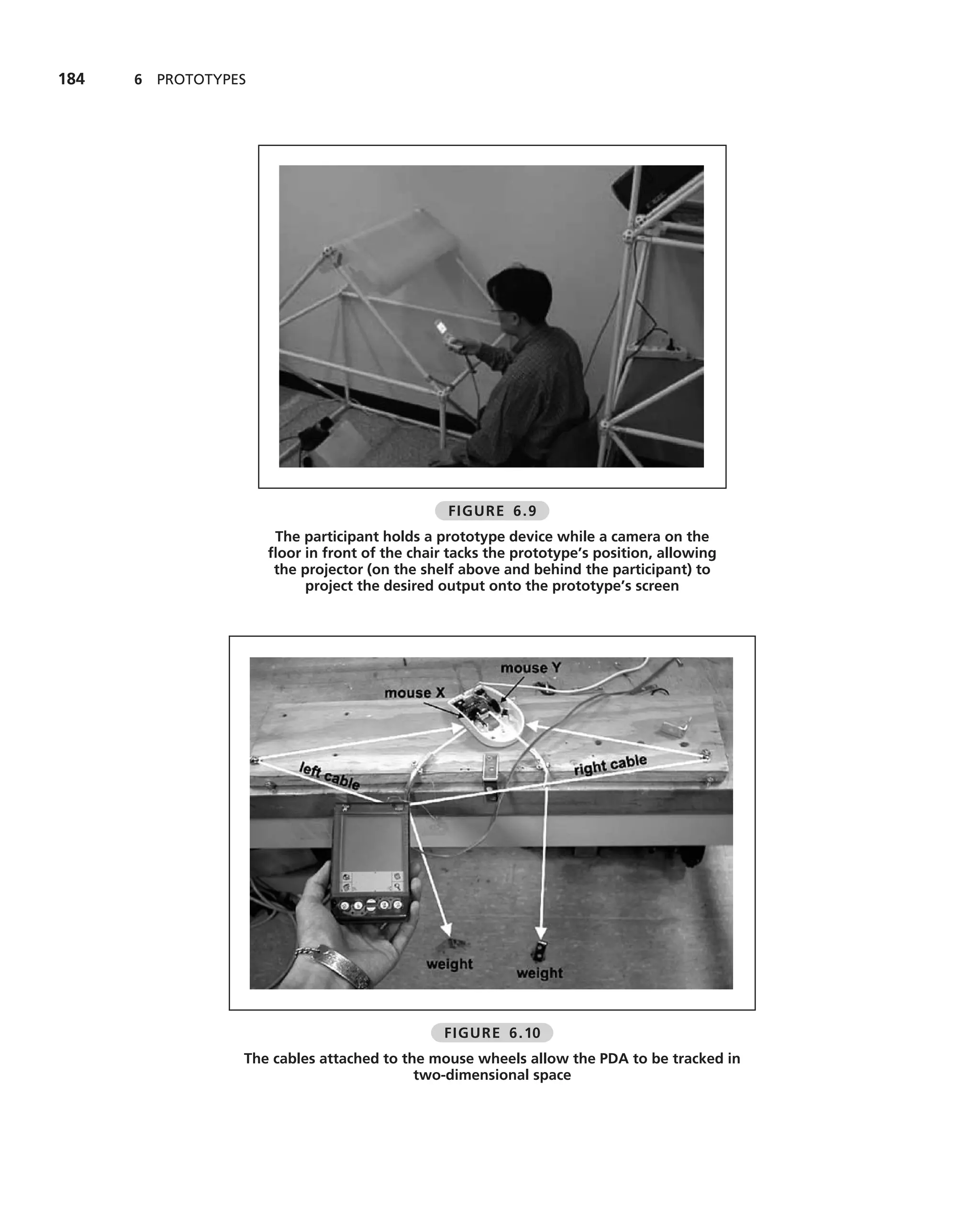 184   6 PROTOTYPES




                                               FIGURE 6.9
                      The participant holds a prototype device while a camera on the
                     ﬂoor in front of the chair tacks the prototype’s position, allowing
                      the projector (on the shelf above and behind the participant) to
                          project the desired output onto the prototype’s screen




                                               FIGURE 6.10
                 The cables attached to the mouse wheels allow the PDA to be tracked in
                                          two-dimensional space
 