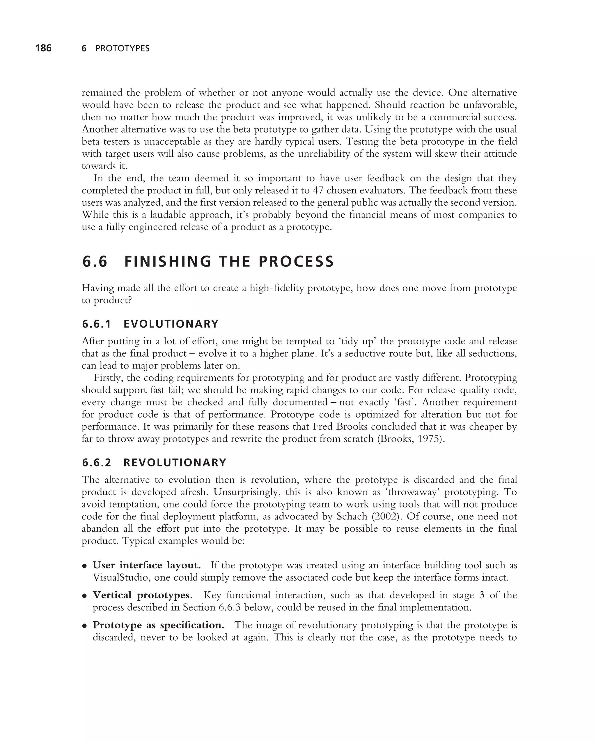 186   6 PROTOTYPES




      remained the problem of whether or not anyone would actually use the device. One alternative
      would have been to release the product and see what happened. Should reaction be unfavorable,
      then no matter how much the product was improved, it was unlikely to be a commercial success.
      Another alternative was to use the beta prototype to gather data. Using the prototype with the usual
      beta testers is unacceptable as they are hardly typical users. Testing the beta prototype in the ﬁeld
      with target users will also cause problems, as the unreliability of the system will skew their attitude
      towards it.
         In the end, the team deemed it so important to have user feedback on the design that they
      completed the product in full, but only released it to 47 chosen evaluators. The feedback from these
      users was analyzed, and the ﬁrst version released to the general public was actually the second version.
      While this is a laudable approach, it’s probably beyond the ﬁnancial means of most companies to
      use a fully engineered release of a product as a prototype.


      6.6       FINISHING THE PROCESS
      Having made all the effort to create a high-ﬁdelity prototype, how does one move from prototype
      to product?

      6.6.1 EVOLUTIONARY
      After putting in a lot of effort, one might be tempted to ‘tidy up’ the prototype code and release
      that as the ﬁnal product – evolve it to a higher plane. It’s a seductive route but, like all seductions,
      can lead to major problems later on.
         Firstly, the coding requirements for prototyping and for product are vastly different. Prototyping
      should support fast fail; we should be making rapid changes to our code. For release-quality code,
      every change must be checked and fully documented – not exactly ‘fast’. Another requirement
      for product code is that of performance. Prototype code is optimized for alteration but not for
      performance. It was primarily for these reasons that Fred Brooks concluded that it was cheaper by
      far to throw away prototypes and rewrite the product from scratch (Brooks, 1975).

      6.6.2 REVOLUTIONARY
      The alternative to evolution then is revolution, where the prototype is discarded and the ﬁnal
      product is developed afresh. Unsurprisingly, this is also known as ‘throwaway’ prototyping. To
      avoid temptation, one could force the prototyping team to work using tools that will not produce
      code for the ﬁnal deployment platform, as advocated by Schach (2002). Of course, one need not
      abandon all the effort put into the prototype. It may be possible to reuse elements in the ﬁnal
      product. Typical examples would be:

      • User interface layout. If the prototype was created using an interface building tool such as
        VisualStudio, one could simply remove the associated code but keep the interface forms intact.
      • Vertical prototypes. Key functional interaction, such as that developed in stage 3 of the
        process described in Section 6.6.3 below, could be reused in the ﬁnal implementation.
      • Prototype as speciﬁcation. The image of revolutionary prototyping is that the prototype is
        discarded, never to be looked at again. This is clearly not the case, as the prototype needs to
 